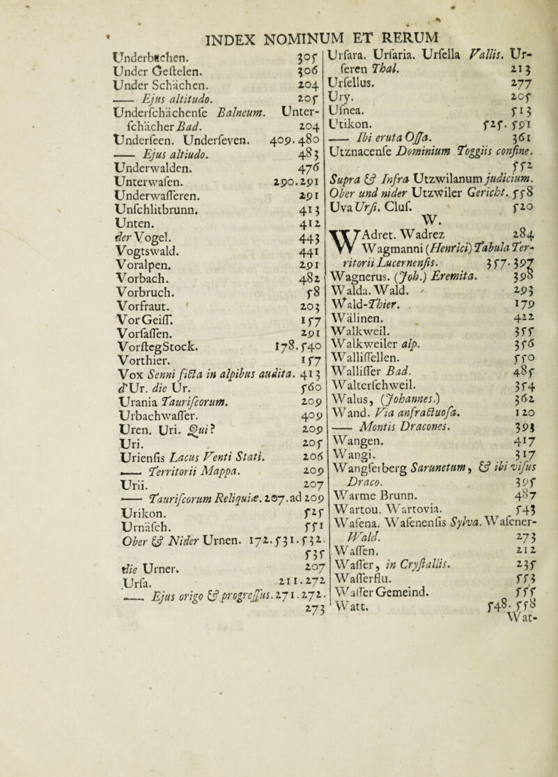 Underbachen. Under Geftelen. Under Schachcn. - Ejus altitudo. Underfchiichenfe fchacher Bad. Underfeen. Underfeven. - Ejus altiudo. Underwaldcn. Unterwafen. UnderwafTeren. Unfchlitbrunn. Unten. der Vogel. Vogtswald. Voralpen. Vorbach. Vorbruch. Vorfraut. VorGeifT. Vorfaflen. VorflcgStock. Vorthier. 3°f 306 204 20f Balneum. Unter- 204 409. 480 485 475 290.291 291 4*3 412 443 441 291 482 f8 205 *f7 291 i78.f40 lT7 Vox Senni fi61 a in alpibus audita. 413 *TUr. die Ur. 760 Urania Taurifcorum. 209 Urbachwafler. 409 Uren. Uri. Qui? 209 Uri. 2 of Urienfis Lacus Venti Stati. 206 —— Territorii Mappa. 209 Urii. 207 *- Taurifcorum Reliqui<s. 207.ad 209 Urikon. Urnafch. Ober Nider Urnen. 172. f 31 Uifara. Uriaria. Urfella Vallis. Ur- fercn Thal. 21 3 Urfellus. 277 Ury. 20f Ufnea. 713 Utikon. f2f. fpi - Ibi eruta Ojja. 361 Utznacenfe Dominium Toggiis confine. Supra & Infra Utzwilanum judicium. Ober and nider Utz^iler Gericht. f 78 Uva Urji. Cluf. 720 W. WAdret. Wadrez 284 Wagmanni {Henfici) Tabula Ter¬ ritorii Lucernenfis. Wagnerus. (Joh.) Eremita. 3^ Walda.Wald. ' 293 Wald-Thier. . 179 Walinen. 422 Walkweil. 3ff Walkweiler alp. 3 f<5 Walliflcllen. ffo Wallifler Bad. 487 Walterfchweil. 3 f 4 Walus, (Johannes.) 362 W and. Via anfraliuofa. 120 f*r rn f32. f 3f 2°7 . 272 tf/V Urner* Urfa. 211 -— Ejus origo & progreffus. 271.272. 273 -— Montis Dracones. 393 Wangen. 417 Wangi. , 317 Wangfeiberg Sarunctum, {5? /W 'vifus Draco. VM Warme Brunn. 487 Wartou. Wartovia. f43 Wafena. Wafenenfis Wafener- IVald. 273 Waflen. 212 Wafler, /» Cryjialiis. 23f Waflerflu. 773 W afTer Gemeind. rr'r Watt. 74s> ff# Wat-