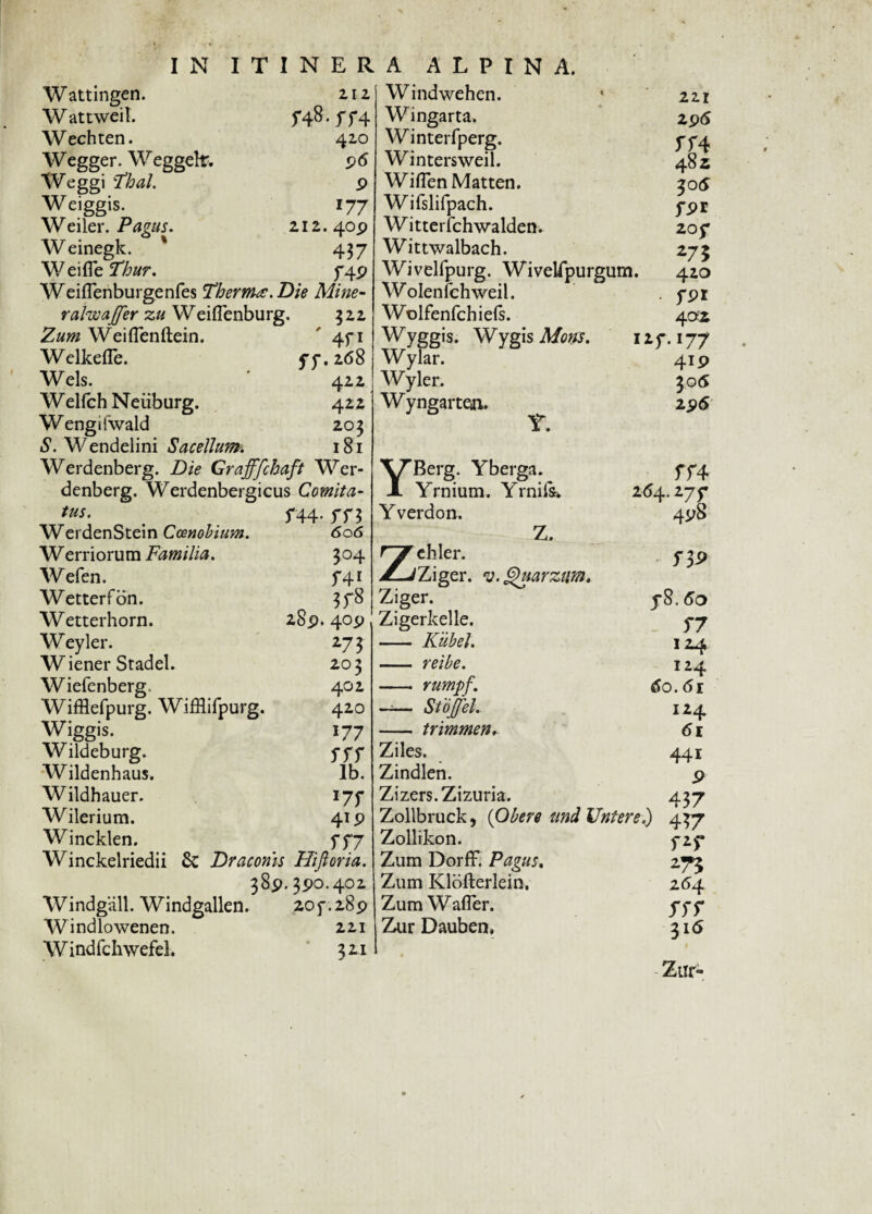 Wattingen. W attweit. Wechten. Wegger. Weggelr. Weggi Thal. Weiggis- Weiler. Pavus. % 212 420 P l77 212. 40P Weinegk. ' 437 W e i fle ffi&w. f4P Weiflenburgenfes Thermo. Die Mine- ralwajfer zu Weiflenburg. 322 Weiflenftein. ' 4f 1 Welkefle. yy.268 Wels. 422 Welfch Neiiburg. 422 Wengifwald 203 S. Wendelini Sacellum. 181 Werdenberg. Die Grafffchaft Wer- denberg. Werdenbergicus Comita- tus. # f44- 5T3 WerdenStein Coenobium. 606 Werriorum Familia. 304 Wefen. 541 Wetterfon. 3f8 Wetterhorn. 28p. 40p Weyler. 273 Wiener Stadel. 203 Wiefenberg 402 Wifflefpurg. WifHifpurg. 420 Wiggis. 177 Wildeburg. fff Wildenhaus. Ib. Wildhauer. 177 Wilerium. 41 p Wincklen. f fj Winckelriedii & Draconis Hifloria. 38p, 3P0.402 Windgall. Windgallen. 20f.28p Windlowenen. 221 W indfchwefel. 3 21 Windwehen. Wingarta. Winterfperg. Wintersweil. WiflenMatten. Wifslifpach. Witterfchwalden. Wittwalbach. Wivelfpurg. WiveUpurgum. Wolenfehweil. Wolfenfchiefs. Wyggis. Wygis Mons. 1 Wylar. Wyler. Wyngarten. ^5^ • 221 2P<S JT4 482 30 6 ypr 20 y 275 420 • fpr 4 ai *r- !77 4XP 305 2p6 YBerg. Yberga. Yrnium. Yrnifc. Yverdon. Z. Zehler. Ziger. v. Quarziw. Ziger. Zigerkelle. - Kiibel. - reibe. - rumpf. —— Stojfel. - trimmen. Ziles. Zindlen. Zizers.Zizuria. ff4 264.27 5* 4pS y8. 5*7 124 124 do. 61 124 di 441 P 437 Zollbruck, (Obere ttnd Untere.) 437 Zollikon. Zum Dorff. Pagus. Zum Klofterlein. Zum Wafler. Zur Dauben, f2f 2(54 ssr 316 Zur-
