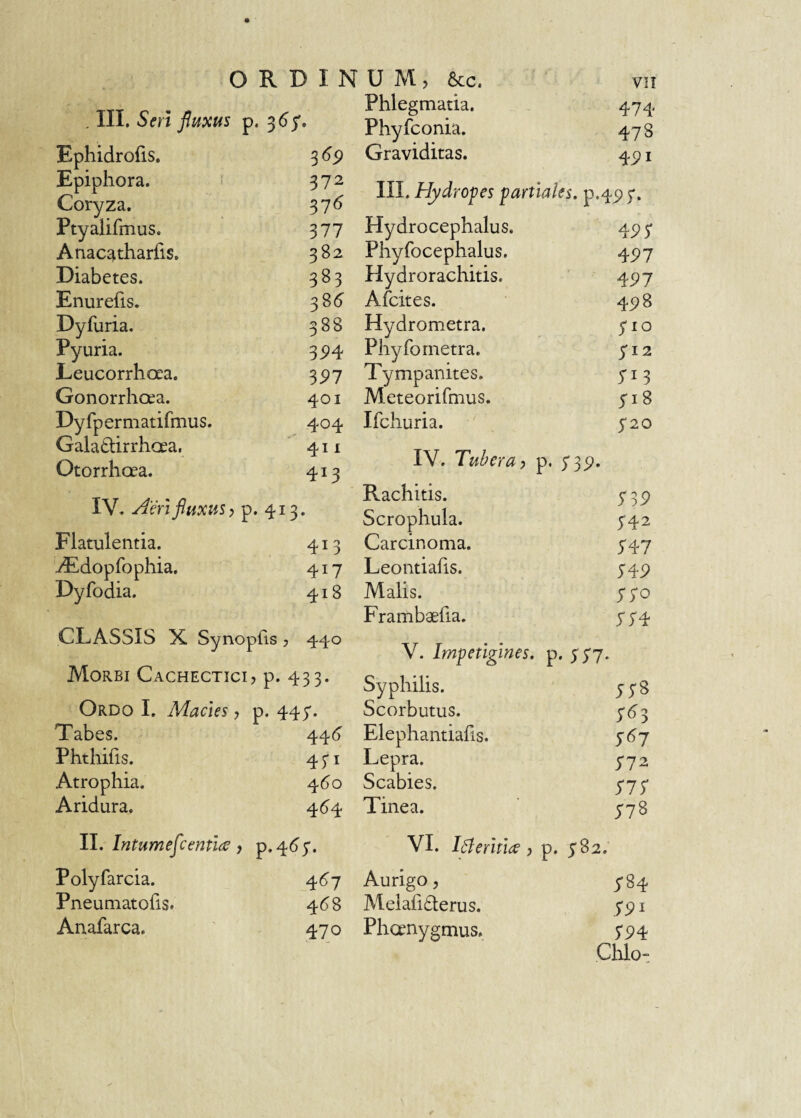 ORDINUM, 6cc. , III. Seri fluxus p. 3^5'. Ephidrofis. 3(?p Epiphora. 372 Coryza. 37<5 Ptyalifmus. 377 Anacatharfis. 382 Diabetes. 383 Enurefis. 38(5 Dyfuria, 388 Pyuria. 3^4 Leucorrhoea. ^91 Gonorrhoea. 401 Dy fp er matifmus. 404 Galadtirrhoea, 411 Otorrhoea. 413 IV. Aeri fluxus, p.413. Flatulentia. 413 'iEdopfophia. 417 Dyfodia. 418 CLASSIS X. Synopfis , 440 Morbi Cachectici, p. 433. Ordo I. Macies, , p. 447. Tabes. 44(5 Phthifis. 43*1 Atrophia. 4(5o Aridura. 4^4 II. Intumeflcentidc Polyfarcia. 467 Pneuniatofis. 4^8 Anafarca. 470 Phlegmatia. 474 Phyfconia. 478 Graviditas. 4pi III. Hydropes partiales. p.45)5'. Hydrocephalus, 45>5 Phyfocephalus. 4P7 Hydrorachitis. 4^7 Afcites. 498 Hydrometra. yio Phy fo metra. 512 Tympanites. 713 Meteorifmus. 518 Ifchuria. 5*20 IV. Tuberay p. 735», Rachitis. S39 Scrophula. 542 Carcinoma. 547 Leontiahs. 54P Malis. yyo Frambaefia. 554 V. Impetigines, p. Syphilis. 5;8 Scorbutus. 7^3 Elephantiahs. S^7 Lepra. 5-72 Scabies. S77 Tinea. 778 VI. Ifleritio', p. 782. Aurigo, J84 Meiaiiderus. 791 Phoenygmus. 794 Cillo-