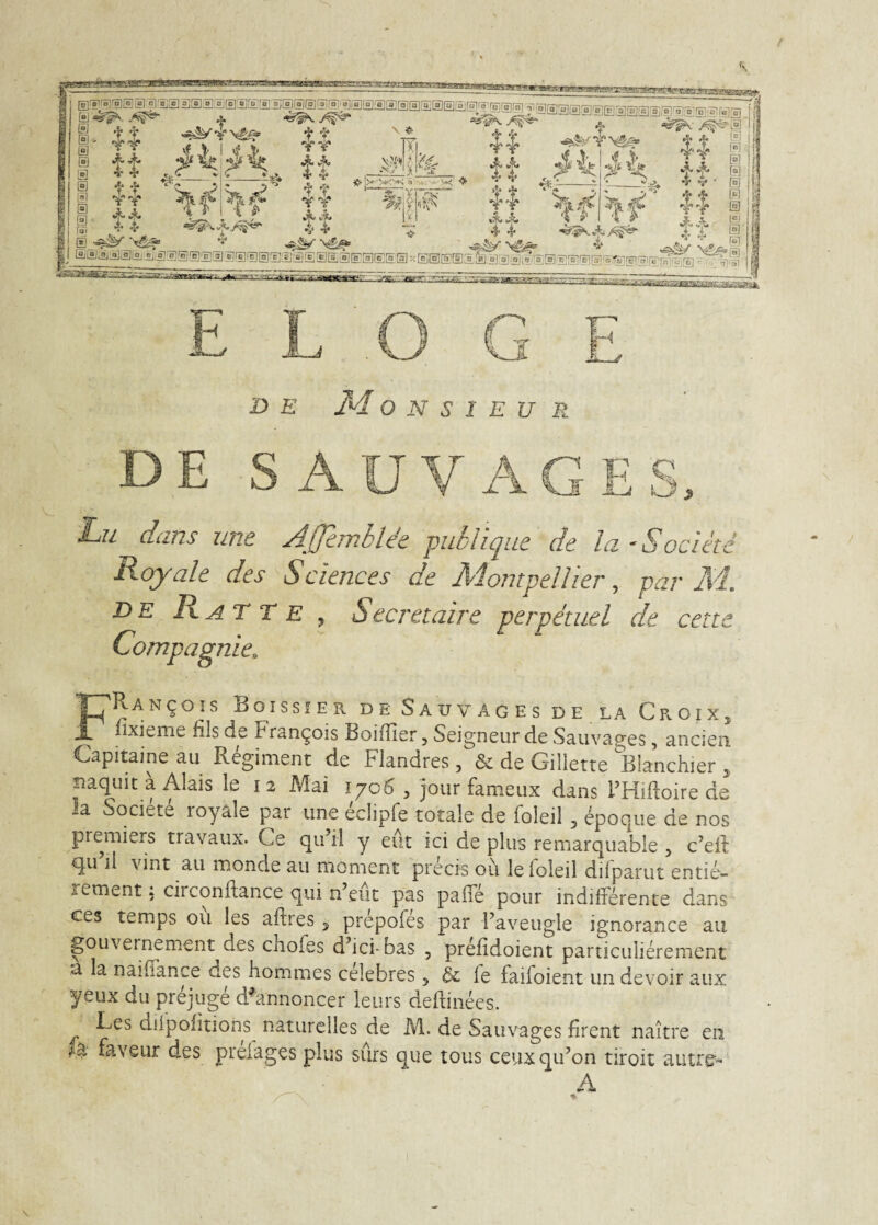 fv D E M O N S 1 E U R DE SAUVAGES, Lll dcins UPX jdJJcJTlhlct pilhllCJ^lLC dt Ici S ocittc Royale des Sciences de Alontpellier, pai' Ad, DE R at r E ^ s ecretaire perpetuel de cette Compagnie, FRan^OIS BoISSIER de SaUVAGES de LA CrOIXj fixieme fils de Fran^ois Boiflier, Seigneur de Sauvages, ancien Capitaine au Regiment de Flandres, & de Gillette Blanchier ^ naquit a Alais le 12 Mai 1706 , joiir fameux dans THidoire de la Societe royale par une eclipfe totale de foleil , dpoque de nos premiers travaux. Ce qu il y eut ici de plus remarquable , c’eil: qiFil vint au monde au moment precis ou le ioieil difparut entie- lement, circonflance qui n eut pas pafTe poiir indifferente dans ces temps ou les aftres 3 prepofes par Faveugle ignorance au gouvernement des chofes d’ici-bas , prefidoient particulierement u la nailTance des hommes celebres 3 & fe faifoient un devoir aux yeux du prejuge d-annoncer leurs deftinees. Les diipolitions naturelles de M. de Sauvages firent naitre en la faveur des preiages plus surs que tous ceuxqu^on tiroit autre-