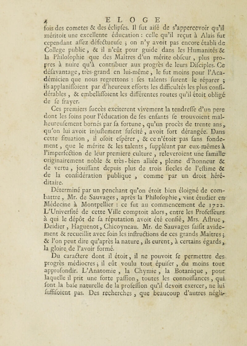 fois des cometes Sc des eclipfes. Il fut aife de s’appercevoir qu’il meritoit une excellente education : celle qii’il recut a Alais fut cependant aflez defeftueufe ; on n’y avoit pas encore etabli de Gollege public, & il n’eut pour guide dans les Humanites & Ia Philofopliie que des Maitres d\m merite abfcur , plus pro- pres a nuire qu’a contribuet aux progres de leurs Difciples. Ce defavantage, tres-grand en lui-meme, le fut moins pour FAca- demicien que nous regrettons : fes talents furent le reparer ; iis applanidbient par d^heureux efforts les dlfficultes les plus confi- derables, & embelliffoient les differentes routes qiFil etoit oblige de fe frayer. Ces premiers fucces exciterent vivement la tendreffe d’un pere dont les foins pour FMucation de fes enfants fe trouvoient mal- lieureufement bornes par fa fortune, quffm proces de trente anSj, qif ’on lui avoit injudement fiifcite, avoit fort derangee. Dans cette fituation , il ofoit efperer, & ce ffetoit pas fans fonde- ment, que le merite & les talents, fuppleant par eiix-memes a Fimperfedlion de leur premiere culture , releveroient une famille originairement noble 5c tres-bien alliee , pleine d^honneur 3c de vertu 3 joLiiffant depuis plus de trois fiecles de Tedime Sc de Ia confideration publique 3 comme par un droit here- ditaire. Determine par un penchant qii’on etoit bien eloigne de com- battre, Mr. de Sauvages, apres la Philofophie, vint etudier era Medecine a Montpellier : ce fut au commencement de 1722. L^Univerfite de cette Ville comptoit alors, entre les Profeffeurs a qui le depdt de fa reputation avoit ete confiej Mrs. Affruc, Deidier , Haguenot, Chicoyneau. Mr. de Sauvages faifit avide- ment & recueillit avec foin les inftrudtions de ces grands Maitres; & r 'on peut dire qiFapres la nature, iis eurent, a certains egards, la gloire de Pavoir forme. Du caradfere dont il etoit, il ne pouvoit fe permettre des progres mediocres; il eut voulu tout epuifer , du moins tout approfondir. L^Anatomie , la Chymie , la Botanique , pour iaquelle il prit une forte paffion, toutes les connoiffances, qui. Pont la bafe naturelle de la profeffion qu’il devoit exercer, ne lui fuffifoient pas. Des recherches 3 que beaucoup d^autres negli;-