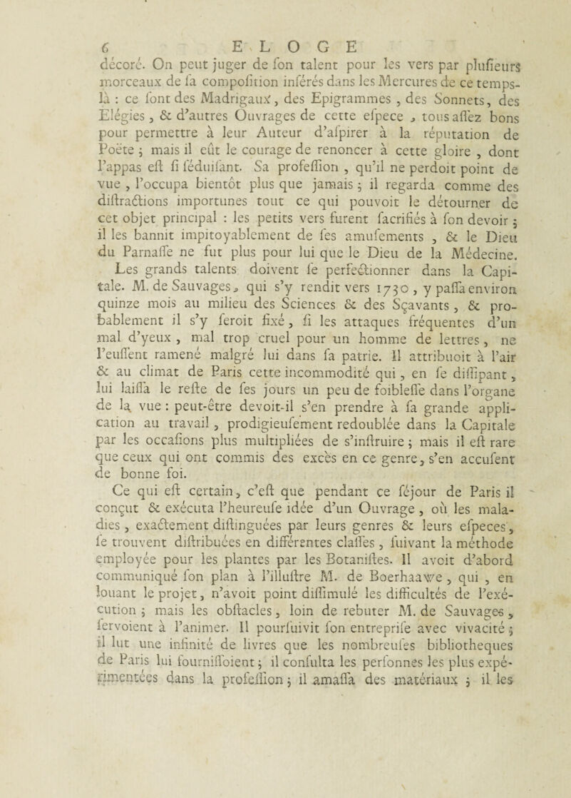 decorc\ On peut juger de fon talent pour les vers par plufieurs inorceaux de la compofition inferes dans les Mercures de ce temps- la : ce font des MadrigaiL'^, des Epigrammes , des Sonnets, des Elegies, & d^autres Oiivrages de cette efpece ^ tous aflez bons pour permettre a leur Auteur d’alpirer a la reputatlon de Foete 5 mais il eut le courage de renoncer a cette gloire , donc Fappas eft fi fMuliant. Sa profefTion , qu’il ne perdoit point de viie , Toccupa bientot plus que jamais ; il regarda comme des diftradlions importunes tout ce qui pouvoit le detoiirner de cet objet prmcipal : les petits vers furent facrifies a fon devoir ^ il les bannit impitoyablement de fes amufem.ents , & le Dieii du ParnalTe ne fut plus pour lui que le Dieu de la Medecine^ Les grands taients doivent fe perfedlionner dans la Capi¬ tale. M. de Sauvages^ qui s’y rendit vers 1730 , y palTaenviron quinze mois au milieu des Sciences & des Sgavants, & pro- bablement il s’y feroit fixe, fi les attaques frequentes dfiin mal d’yeux , mal trop cruel pour un homme de lettres, ne reuflent ramene malgre lui dans fa patrie. 11 attribuoit a Tair & au elimat de Paris cette incommodit^ qui, en fe diffipant, Iui laifia le refie de fes jours iin peu de foiblefle dans Porgane de la, vue ; peut-etre devoit-il s’en prendre a fa grande appli- cation au travail, prodigieufement redoublee dans la Capitale par les occafions plus multiplices de sfinftruire; mais il efi rare que ceux qui ont commis des exces en ce genre, s^en accufent de bonne foi. Ce qui efi: certain, c’eft que pendant ce fejour de Paris il con^ut & exeeuta Pheureufe idee d’un Ouvrage, oii les mala- dies, exadlement difiinguees par leurs genres & leurs efpeces, le trouvent difiribuees en differentes claffes , fuivant la methode employee pour les plantes par les Botanifies. Il avoit d^abord communique fon plan a Pillufire M. de Boerhaawe , qui , en louant le projet, ffavoit point diffimule les difficultes de Pexe- cution ; mais les obfiacles, loin de rebuter M. de Sauva^e-s ^ lervoient a Panimer. 11 pourfuivit fon entreprife avec vivacite 5 il lut une infinite de livres que les nombreufes bibliotheques de Paris lui tourniffoient j il confiilta les perionnes les plus expe- fimentees dans la profefiion 3 il amaffa des materiaux , il les