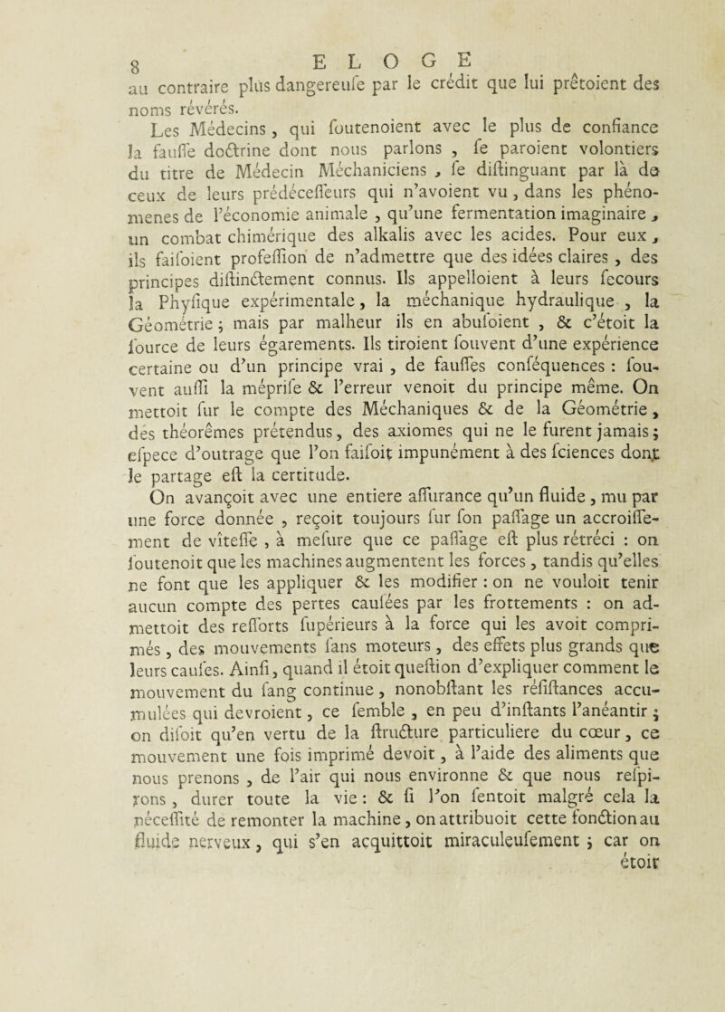 au contraire plus dangereuie par le credit que Iui pretoient des noms reveres. Les Medecins, qui foiitenoient avec le plus de confiance Ia faufle dodrine dont nous parlons , fe paroient volontiers du titre de Medecin Mechaniciens ^ le diftinguant par la da ceux de leiirs predecefleurs qui n’avoient vu , dans les pheno- menes de Feconomie animale , qiFune fermentation imaginaire ^ un combat chimerique des alkalis avec les acides. Pour eux ^ iis faifoient profelTion de n’admettre que des idees claires , des principes diftindement connus. Iis appelloient a leurs fecours Ia Pnyfique experimentale, la mechanique hydrauli que , Ia Geometrie; mais par malheur iis en abuloient , & c’etoit la fource de leurs egarements. Iis tiroient foiivent dhine experience certaine ou d^un principe vrai , de faufles confequences : fou- vent aulTi la meprife & Ferreur venoit du principe meme, On mettoit fur le compte des Mechaniques & de la Geometrie, des theoremes pretendus, des axiomes qui ne le furent jamais; elpece d’outrage que Fon faifoit impunement a des fciences don.t ie partage eft la certitude. On avan^oit avec une entiere affurance quhin fluide , mu par une force donnee , re^oit toujours fur fon paflage un accroifle- ment de vitelfe , a mefure que ce paflage eft plus retreci : on foutenoit que les machines augmentent les forces , tandis qu’elles ne font que les appliquer 6c les modifier : on ne vouloit tenir auciin compte des pertes caulees par les frottements : on ad- mettoit des refforts fuperieurs h la force qui les avoit compri¬ mes 5 des mouvements fans moteurs, des effets plus grands que leurs caufes. Ainfi, quand il etoit queftion d’expliquer comment le mouvement du fang continue, nonobftant les refiftances accu- mulees qui devroient, ce femble , en peu dhnftants Faneantir • on difoit qu’en vertu de la ftrudlure particuliere du coeur, ce mouvement une fois imprime devoit, a Faide des aliments que nous prenons , de Fair qui nous environne & que nous refpi- rons , durer toute la vie: & fl Ton fentoit malgre cela Ia neceffite de remonter la machine, onatiribuoit cette fondlionaii fluide nerveux, qui s’en acquittoit miracukufement j car on