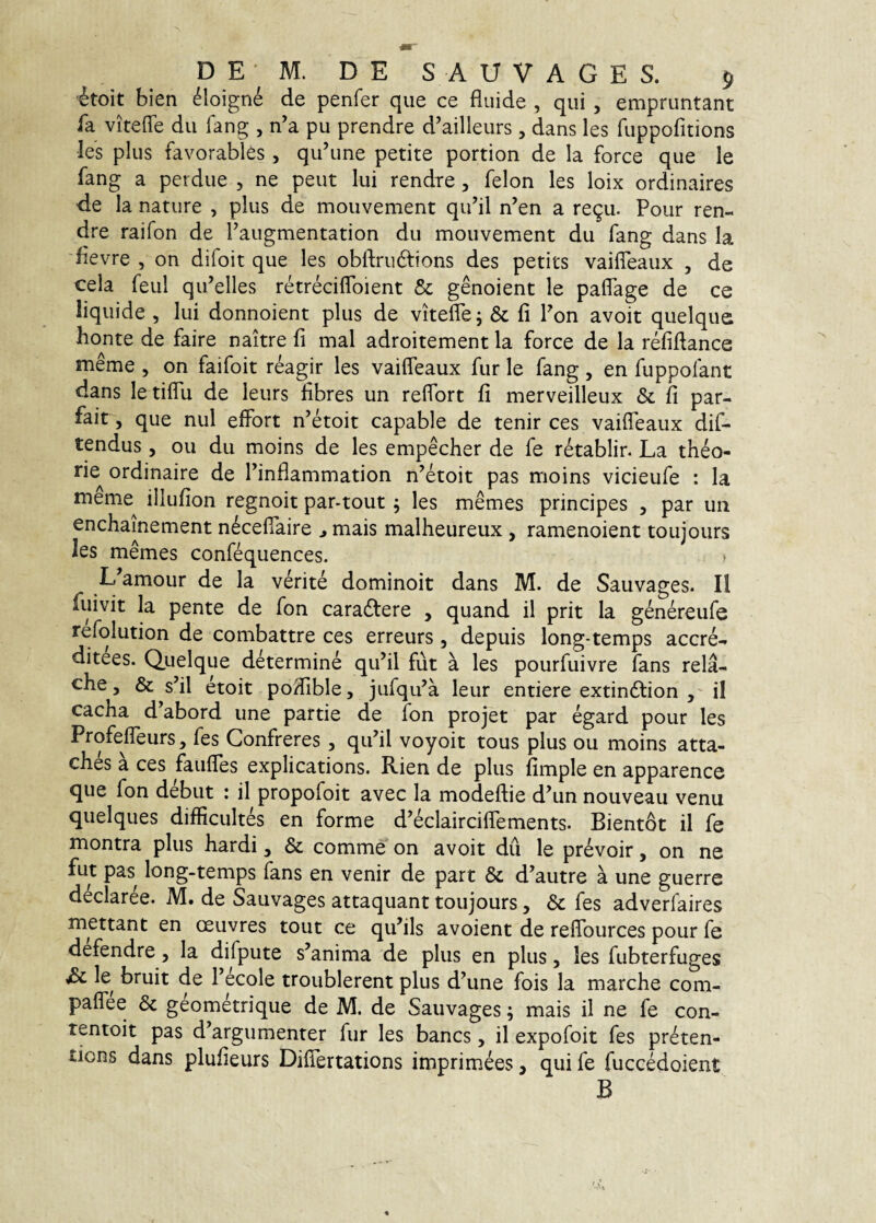 'itoit bien ^loigne de penfer que ce fluide , qui , empruntant fa vitefle du fang , n’a pu prendre d’ailleurs , dans les fuppofitions les plus favorables, qidune petite portion de la force que le fang a perdue , ne peut lui rendre, felon les loix ordinaires de la nature , plus de mouvement qidil n’en a re9u. Pour ren¬ dre raifon de Faugmentation du mouvement du fang dans Ia 'fievre , on difoit que les obftrudions des petits vailTeaux , de cela feul qiFelles retreciflbient & genoient le paflage de ce liquide , lui donnoient plus de vitelle j & fi Fon avoit quelque bonte de faire naitre fi mal adroitement la force de la refidance meme , on faifoit reagir les vailTeaux fur le fang, en fuppolant dans le tilTu de leurs libres un refTort fi merveilleux & fi par- fait, que nui effort n’etoit capable de tenir ces vailTeaux dif- tendus, ou du moins de les empecher de fe retablir. La theo¬ rie^ ordinaire de Finflammation n’etoit pas moins vicieufe : la meme illufion regnoit par-tout; les memes principes , par un enchainement n^celTaire ^ mais malheureux , ramenoient toujours les memes confequences. > L amour de la verite dominoit dans M. de Sauvages. II fuivit la pente de fon caradlere , quand il prit la genereufe refolution de combattre ces erreurs , depuis long-temps accre- ditees. Quelque determine qu’il fut a les pourfuivre fans rela- che, & s’il etoit podible, jufqu’a leur entiere extindlion il cacha d^abord une parde de Ion projet par egard pour les ProfelTeurs, fes Confreres , qiFil voyoit tous plus ou moins atta- ches a ces faulTes explications. Rien de plus fimple en apparence que fon debut : il propofoit avec la modellie d’un nouveau venu quelques diflicultes en forme d’eclaircilTements. Bientot il fe montra plus hardi, & comme on avoit dil le prevoir, on ne fut pas long-temps lans en venir de part & d’autre a une guerre declaree. M. de Sauvages attaquant toujours, & fes adverfaires mettant en ceuvres tout ce qiFils avoient de relTources pour fe defendre, la difpute s’anima de plus en plus, les fubterfuges Sc le bruit de Fecole troublerent plus d^une fois la marche com- palTee & geometrique de M. de Sauvages; mais il ne fe con- tentoit pas d^argumenter fur les bancs, il expofoit fes preten- tions dans plufieurs DifTertations imprimees, qui fe fuccMoient B