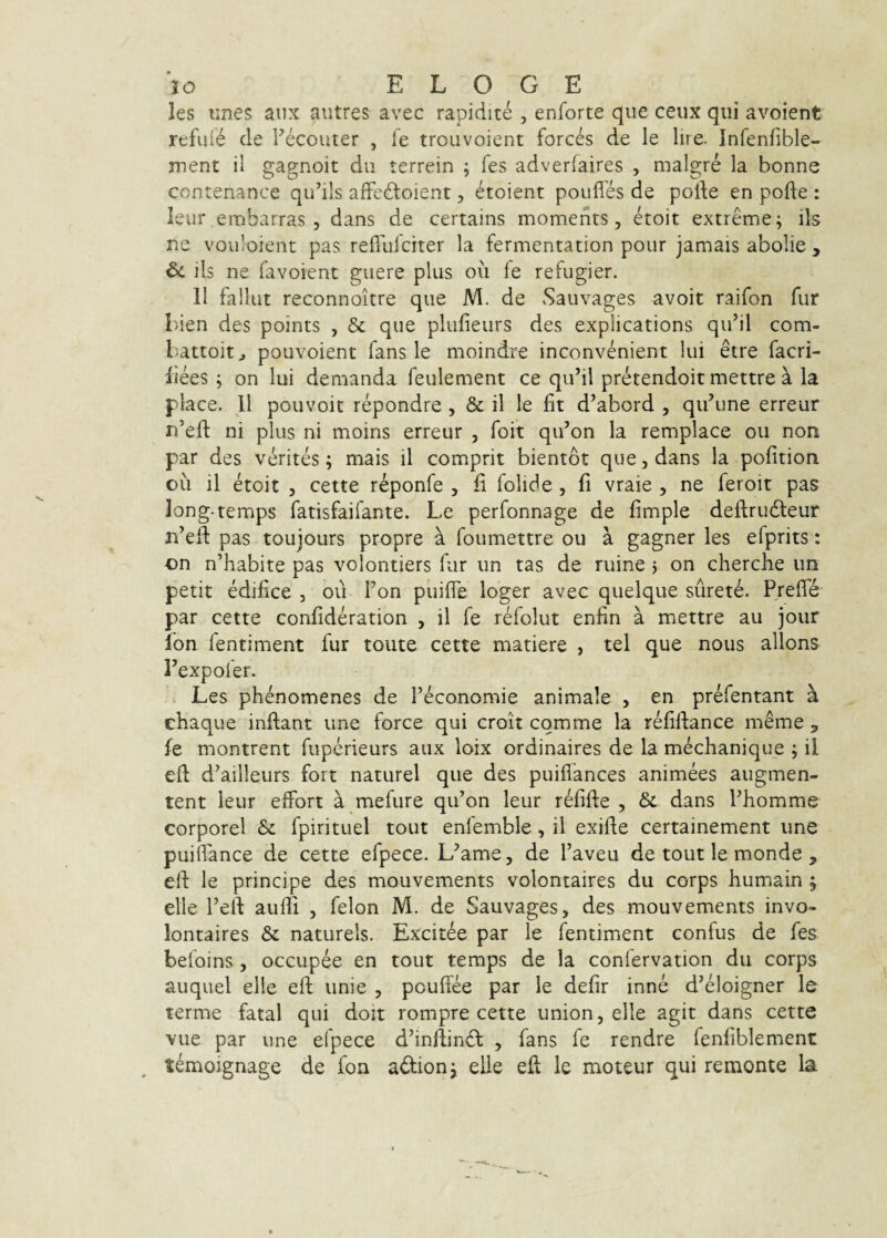 les unes aux autres avec rapidite , enforte que ceux qui avoient rtful^ de Fecouter , fe trouvoient forces de le lire. Infenfible- ment il gagnoit du terrein ; fes adverfaires , maigre la bonne contenance qiFils aifedtoient, etoient poufles de pode en pofte : leur embarras 5 dans de certains moments, etoit extreme; iis ne vovdoient pas reilulciter la fermentation pour jamais abolie , & iis ne favoient guere plus ou fe refugier. 11 fallut reconnoitre que M. de Sauvages avoit raifon fur Iden des points , & que plufieurs des explications qu’il com- battoitj pouvoient fans le moindre inconvenient lui etre facri- liees ; on lui demanda feulement ce qiFil pretendoit mettre a la place. 11 pouvoic repondre, & il le fit d’abord , qiFune erreur n’efi: ni plus ni moins erreur , foit qiFon la remplace ou non par des verites; mais il comprit bientot que, dans la pofition ou il etoit 5 cette reponfe , fi folide , fi vraie , ne feroit pas long-temps fatisfaifante. Le perfonnage de fimple deftrudteur n’efl: pas toujours propre a foumettre ou a gagner les efprits: on n’habite pas volontiers fur un tas de ruine 3 on cherche un petit edifice , ou Fon puifie loger avec quelque siirete. Preffe par cette confideration , il fe refolut enfin a mettre au jour Ion fentiment fur toute cette matiere , tel que nous allons Texpofer. Les phenomenes de Feconomie animale , en prefentant a chaque inftant une force qui croit comme la refiftance meme ^ fe montrent fuperieurs aux loix ordinaires de la mechanique ; ii efi d^ailleurs fort naturel que des puiflances animees augmen- tent leur elfort a mefure qiFon leur refifte , dans Fhomme corporei & fpirituel tout enfemble, il exifte certainement une puiffance de cette efpece. L^ame, de Faveu de tout le monde , eli le principe des mouvements volontaires du corps humain ^ elle Fert aufii , felon M. de Sauvages, des mouvements invo- lontaires & naturels. Excitae par le fentiment confus de fes befoins, occupee en tout temps de la confervation du corps auquel elle eft unie , pcufiee par le defir inne d’eloigner le terme fatal qui doit rompre cette union, elle agit dans cette vue par une efpece d’infiin6l , fans fe rendre fenfiblement temoignage de fon adion; elle efi le moteur qui remonte la