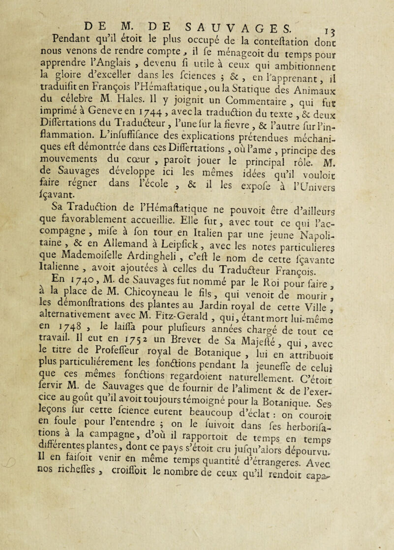 Pendant qu’il etoit le plus occupe de Ia conteftation dont nous venons de rendre compte il fe menageoit du temps pour apprendre 1’Anglais , devenu fi utile a ceux qui ambitionnent la gloire d’exceller dans les fciences ; & , en Fapprenant, il traduifiten Franqois l’Hemaftatique ,oula Statique des Anim^x du celebVe M. Hales. 11 y joignit un Commentaire , qui fut imprime a Geneve en 1744 j avec la tradudlion du texte , deux Diflertations du Tiadudeur, 1’unelur la fievre , & Fautre furFin- flammation. L’infuffifance des explications pretendues mechani- ques eft demontree dans ces Diflertations 5 ou Fame 5 principe des mouvements du cosur , paroit jouer le principal role. M. de Sauvages developpe ici les memes idees qiFil vouloit faire regner dans F^cole , & il les expofe i FUnivers fgavant. Sa Tradudlion de FHemaftatique ne potivoit etre d’ail!eur3 que favorablement accueillie. Elie fut, avec tout ce qui Fac- compagne , mife a fon tour en Italien par une jeune Napoli- taine , & en Allemand k Leipfick, avec les notes particulieres que Mademoifelle Ardingheli , c’eft le nom de cette Icavante Italienne , avoit ajoutees i celles du Traduaeur Frangois. ^ En 1740 , M. de Sauvages fut nomme par le Roi pour faire , a Ia place de M. Chicoyneau le fils, qui venoit de mourir , les demonftrations des plantes au Jardin royal de cette Ville alternativement avec M. Fitz-Gerald , qui, ^aatmort lui-m^me en 1748 , le lailla pour plufieurs annees charge de tout ce travail. 11 eut en 1752 un Brevet de Sa Majefte, qui, avec le titre de Profelfeur royal de Botanique , lui en attribuoiE plus particuherement les fonftions pendant la ieunelTe de celni que ces mames fonftions regardoient naturellement. cS lervir M. de Sauvages que de fournir de Faliment & de Fexer- cice au gout qu’il avoit toujours temoigne pour la Botanique Ses legons fur cette fcience eurent beaucoup d’eclat : on couroic en foule pour 1 entendre 5 on le fuivoit dans fes herborifa- tions a la campagne, d’ofi il rapportoit de temps en temps differentes plantes, dont ce pays s^^toit cru jufqiFaiors depourvm Il en faifmt venir en meme temps quantiti d’atrangeres Avec nos ndieffes, croiffoit le nombre de ceux qu’il rendoit eapa^