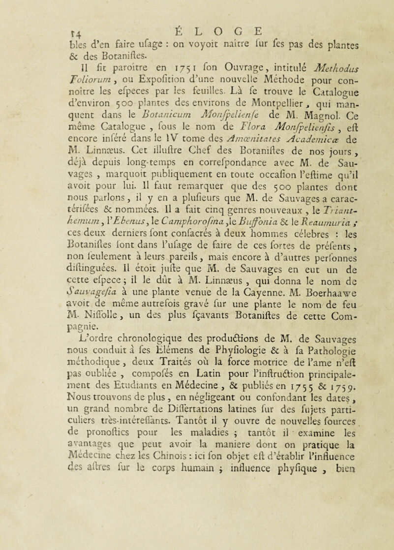 bles cl’en faire iifage : on voyoit nairre iur fes pas des plantes & des Botanifles. II fit paroitre en 1751 fon Oiivrage, intitiile Methodus Toliorum ^ ou Expofition d\me nouvelle Methode pour con- noitre les efpeces par les feuilles. La fe trouve le Catalogue d’environ 500 plantes des environs de Montpellier ^ qui man- quent dans le Botanicum Aloiifpelienfe de M. Magnol. Ce meme Catalogue , fous le nom de Flora Monfpelienfis , efi: encore iniere dans le IV tome des Amoenitates Academicae de M. Linnceus. Cet iiluftre Chef des Boranifies de nos jours , deja depuis long-temps en correfpondance avec M. de Sau- vages , marquoit publiquement en toute occafion reftime qidil avoit pour lui. 11 faut remarquer que des 500 plantes donc nous parlons, il y en a plufieurs que M. de Sauvages a carac- terifees & nommees. 11 a fait dnq genres nouveaux , le Friant^ hemiim, VEbenus^ le Camphorojina ,Ie Buffbnia 6c le Beaumuria ,* ces deux derniers font confacres a deux hommes cdebres : les Botanifles lont dans Fufage de faire de ces fortes de prdents , non leulement a leurs pareils, mais encore a d’autres perfonnes diflinguees. II doit jude que M. de Sauvages en eut un de cette elpece; il le dilt a M. Linnteus , qui donna le nom dc Sauvagefia a une piante venue de la Cayenne. M. Boerhaawe avoit de meme autrefois grave fur une piante le nom de feu M- Niflblle > un des plus f^avants Botanifles de cette Com- pagnie. L^ordre chronologique des produdlions de M. de Sauvages nous conduit a fes Elemens de Phyfiologie & a fa Pathologie methodique, deux Traites ou la force motrice de Fame n’efl pas oubliee , compoles en Latin pour Finflrudion principale- ment des Etudiants en MMecine , & publies en 1755 & 1759. Nous trouvons de plus , en negligeant ou confondant les dates , un grand nombre de DiITertations latines fur des fujets parti- culiers tres-interefiants. Tantot il y ouvre de nouvelles fources de pronoflics pour les maladies ; tantot ii • examine les avaniages que peut avoir Ia maniere dont on pratique la Medecme cliez les Chinois i ici fon objet eft d’etablir Finfluence des aflres fur le coirps humain j influence phyfique , bien