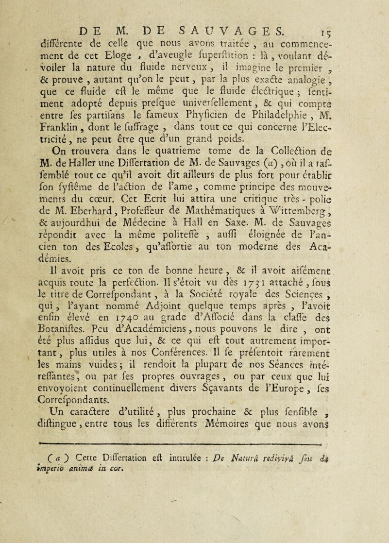 differente de celle que nous avons traitee , au commence- ment de cet Eloge ^ d’aveugle fuperRition : la , voulant de- voiler la nature du fluide nerveux , il imagine le premier ^ & prouve , autant qidon le peut, par la plus exafte analogie , que ce fluide eft le meme que le fluide eledlrique ; fenti- ment adopte depuis preique univerrellement, & qui compte entre fes partifans le fameux Phyficien de Philadelphie , M, Franklin , dont le fuffirage , dans tout ce qui concerne PElec- tricite, ne peut etre que d’un grand poids. On trouvera dans le quatrieme tome de Ia Colledlion de M. deHaller une Differtation de M. de Sauvages (^) ^ou il a raf- femble tout ce qu’il avoit dit ailleurs de plus fort pour etablir fon fyfieme de Padlion de 1’ame , comme principe des mouve- ments du coeur. Cet Ecrit lui attira une critique tres - polie de M. Eberhard 5 Profefieur de Matliematiques aWittemberg, & aujourdhui de IVlMecine a Hali en Saxe. M. de Sauvages repondit avec la meme politefie , aufli eloignee de Pan- cien ton des Ecoles, qu^affortie au ton moderne des Aca- demies. 11 avoit pris ce ton de bonne beure , & il avoit aifement aequis toute la perfedlion. 11 s’etoit vii des 1731 attache , fous le titre de Correfpondant, a la Societe royale des Scienges , qui 5 Payant nomme Adjoint quelque temps apres , Pavoit enfin eleve en 1740 au grade d^Affocie dans la claffe des Botanifles. Peu d’Academiciens, nous pouvons le dire , ont 6te plus afTidus que lui, & ce qui efl: tout autrement impor¬ tant 5 plus utiles a nos Conferences. 11 fe prefentoit r'arement les mains vuides; il rendoit la plupart de nos Seances inte- reffantes^ 011 par fes propres ouvrages ^ ou par ceux que lui envoyoient continuellement divers S^avants de PEurope , fes Correfpondants. Un caradfere d’utilite, plus prochaine & plus fenfible , diftingue , entre tous les differents Memoires que nous avon^ C ^ ) Cette Differtation efl inticulee ; Pe Naturi rediyiya fiu impeTio anima in. cor»