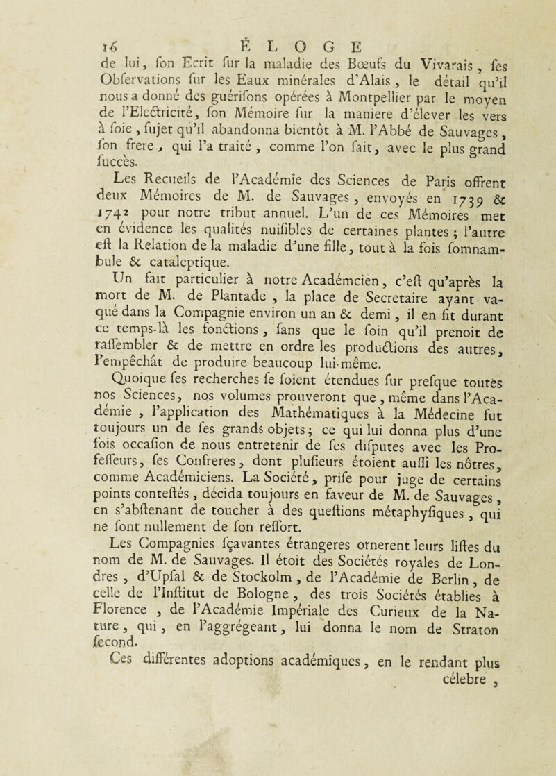 de Iui, fon Ecrit fur la maladie des Bceufs dii Vivarais , fes Oblervations fur les Eaux minerales d’Alais , le detail qu’il nousadonne des guerifons operees a Montpellier par le moyen de FEIe6tricite, fon Memoire fur la maniere d’elever les vers a loie 5 fujet qu’il abandonna bientot a M. FAbbe de Sauvages , fon frere^ qui Fa traite , comme Fon fait, avec le plus grand fucces. Les Recueils de FAcademie des Sciences de Paris offrent deux Memoires de M. de Sauvages , envoyes en 1739 & J742 pour notre tribut annuel. L'un de ces Memoires met en evidence les qualites nuifibles de certaines plantes; Fautre eft la Relation de la maladie d^une fille, tout a la fois fomnam- bule & cataleptique. Un fait particulier k notre Academcien, c’eft qu’apres Ia mort de M. de Plantade , la place de Secretaire ayant va- que dans la Compagnie environ un an & demi, il en Iit durant ce temps-la les fondions, fans que le foin qu’il prenoit de ralTembler & de mettre en ordre les produdions des autres, Pempechat de produire beaucoup lui-meme. Quoique fes recherches fe foient etendues fur prefque toutes nos Sciences, nos volumes prouveront que , meme dans FAca¬ demie , Fapplication des Mathematiques a la Medecine fut toujours un de fes grands objets ^ ce qui lui donna plus d’une fois occafion de nous entretenir de fes difputes avec les Pro- fefleurs, fes Confreres, dont plufieurs etoient auffi les notres, comme Academiciens. LaSociete, prife pour juge de certains points conteftes , decida toujours en faveur de M. de Sauvages, en s^abflenant de toucher a des queftions metaphyfiques , qui ne font nullement de fon reflbrt. Les Compagnies f9avantes etrangeres ornerent leurs liftes du nom de M. de Sauvages. 11 etoit des Societes royales de Lon- dres 5 d’Upfal & de Stockolm , de FAcademie de Berlin, de celle de Flnftitut de Bologne , des trois Societes etablies a Florence , de FAcademie Imperiale des Curieux de la Na¬ ture , qui, en Faggregeant, lui donna le nom de Straton fccond. Ces differentes adoptions academiques, en le rendant plus celebre 3