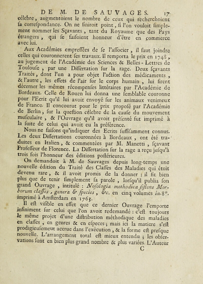 celebre, augmentoient le nombre de ceux qui rechercKoient fa correfpondance. On ne bniroit point, li Pon vouloit fimple- ment nommer les Sqavants , tant du Royaume que des Pays etrangers , qui fe faifoient honneur d’etre en commeres avec lui. Aux Academies emprefT^es de fe FalTocier , il faut joindre celles qui couronnerent fes travaux. II remporta le prix en 1748 > au jugement de PAcademie des Sciences & Belles - Lettres de Touloufe 5 par une DilTertation fur Ia rage. Deux fgavants Traites, dont Pun a pour objet Padlion des mMicaments 5 & Pautre 5 les effets de Pair fur le corps humain , lui lirent decerner les memes recompenfes litteraires par PAcademie de Bordeaux. Celle de Rouen Iui donna une lemblable couronne pour PEcrit qiPil Iui avoit envoye fur les animaux venimeux de France. 11 concourut pour le prix propofe par PAcademie . de Berlin, fur la queflion celebre de la caufe du mouvement mufeulaire , & POuvrage qiPil avoit preiente fut imprime a la fuite de celui qui avoit eu la preference. Nous ne faifons qiPindiquer des Ecrits fuffifamment connus. Les deux DilTertations couronnees a Bordeaux , ont ete tra-' duites en Italien , & commentees par M. Manetti , f9avant ProfelTeur de Florence. La Diflertation lur la rage a regu jufqiPa trois fois Phonneur des editions pofterieures. On demandoit a M. de Sauvages depuis long-temps une nouvelle edition du Traite des Clalles des Alaladies qui etoit devenu rare , & il avoit promis de la donner : il Iit bien plus que de tenir fimplement fa parole , lorfqu’il publia fon grand Ouvrage , intitule : j^ofologia. methodicaJljleiis Mor¬ borum clajjes j genera & Jpecies , &c, en cinq volumes /Vz-8^. imprime a Amfterdam en 176^. 11 eft vifible en effet que ce dernier Ouvrage Pemporte jnnniment fur celui que Pon avoit redemande : c’ell toujours le meme projet d’une dillribution methodique des maladies en clalTes , en genres & en elpeces ^ mais ici Ia matiere s’efl: prodigieuferneut accrue dans Pexeeution , & la forme elf prefque nouvelle. L arrangement total eft mieux entendii ; les obfer- vations font en bien plus grand nombre plus variees. LVVuteiic C