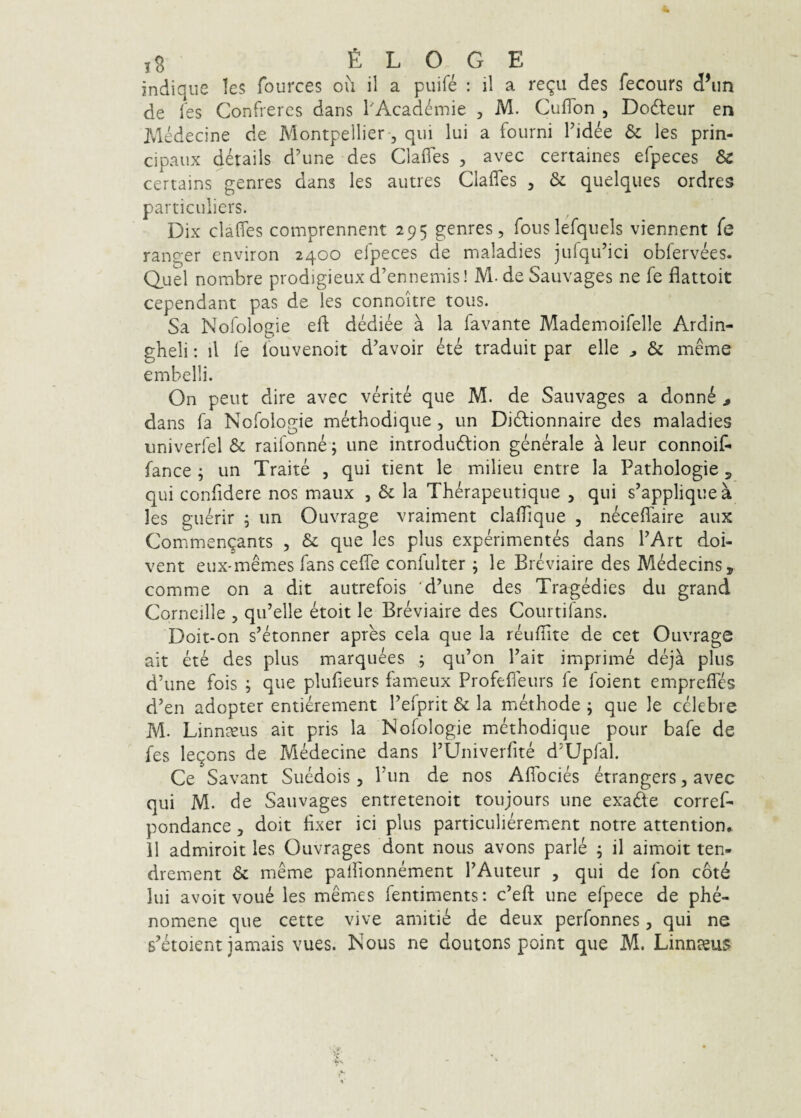 indiqiie les fources ou il a puife : il a reqii des fecours d^ln de les Confreres dans l'Academie , M. CufTon , Dodleur en Medecine de Montpellier, qui lui a fourni Tidee les prin- cipaux details d’une des Clafles , avec certaines efpeces & certains genres dans les autres Clafles , & quelques ordres particulicrs. Dix clafles comprennent 295 genres, fouslefquels viennent fe ranger environ 2400 efpeces de maladies julqu’ici obfervees. Q,uel nombre prodigieux d’ennemis! M. de Sauvages ne fe flattoit cependant pas de les connoitre tous. Sa Nofologie efl; dediee a la favante Mademoifelle Ardin- gheli: il fe fouvenoit davoir ete traduit par elle ^ & meme ernbelli. On peut dire avec verite que M. de Sauvages a donn6 , dans fa Nofologie methodique, un Didlionnaire des maladies univerfel &: raifonne; une introdudtion generale a leur connoif- fance ; un Traite , qui tient le milieu entre Ia Pathologie 5 qui confidere nos maux , & la Therapeutique , qui s’appliquea les guerir ; un Ouvrage vraiment clalfique , neceflaire aux Commen^ants , & que les plus experimentes dans PArt doi- vent eux-memes fans cefle confulter \ le Breviaire des Medecins, comme on a dit autrefois 'dhine des Tragedies dii grand Cornellle , qifelle etoit le Breviaire des Courtifans. Doit-on s^etonner apres cela que la reuflTite de cet Ouvrage ait ete des plus marquees j qifon Fait imprime deja plus dhine fois ; que plufieurs fameux Profeffeurs fe foient emprelTes d’en adopter entierement Fefprit & la methode \ que le celebre M. Linn^eus ait pris la Nofologie methodique pour bafe de fes legons de Medecine dans rUniverfite d^Upfal. Ce Savant Suedois , Pun de nos AflTocies etrangers, avec qui M. de Sauvages entretenoit toujours une exadte corref- pondance, doit flxer ici plus particulierement notre attention* 11 admiroit les Ouvrages dont nous avons parIe ; il aimoit ten- drement & meme palfionnement FAuteur , qui de fon cote lui avoit voue les memes fentiments: c’efl: une efpece de phe- nomene que cette vive amitie de deux perfonnes, qui ne 6'etoient jamais vues. Nous ne doutons point que M. Linnaeus