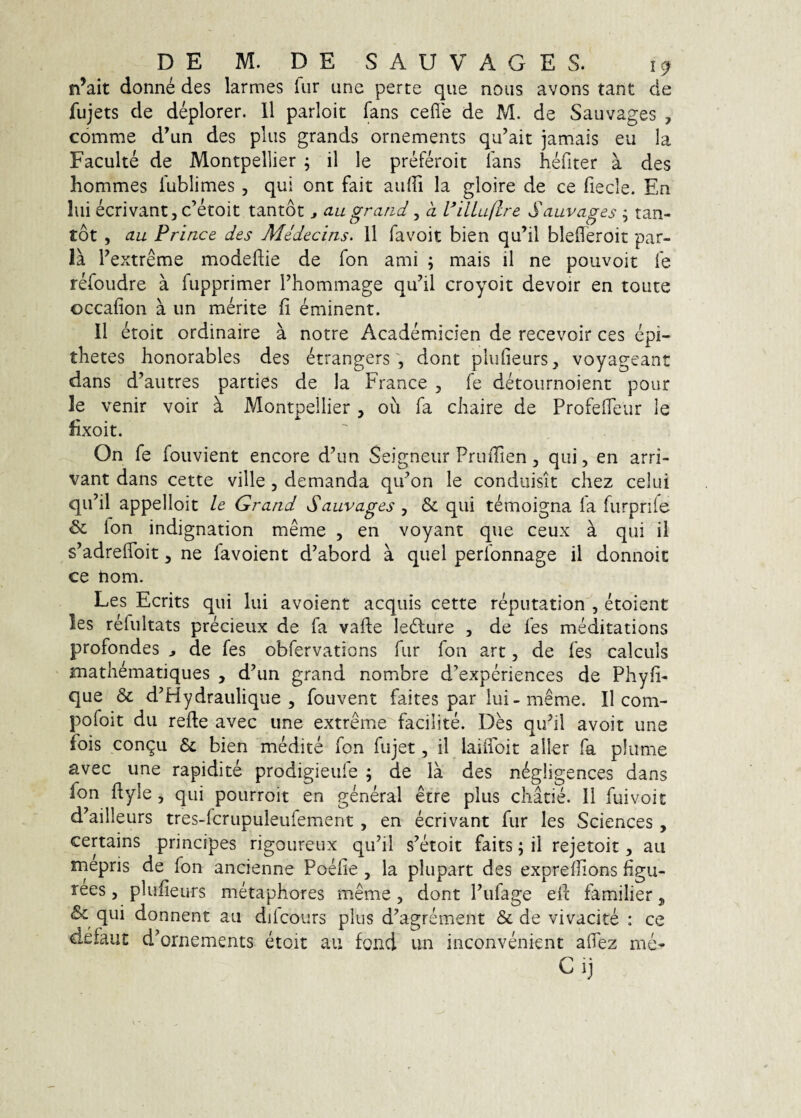 n^ait donne des larmes fur une perte que nous avons tant cie fujets de deplorer. 11 parloit fans cefle de M. de Sauvages , comme d’un des plus grands ornements qu’ait jamais eu la Faculte de Montpellier ; il le preferoit fans hefiter a des hommes fublimes, qui ont fait aulfi la gloire de ce fiecle. En lui ecrivant5c’etoit tantot ^ au grand ^ d l^illuflre Sauvages ^ tan- tot , au Prince des Medecins. 11 favoit bien qu’il blefferoit par¬ ia Pextreme modeftie de fon ami ; mais il ne poiivoit fe refoiidre a fupprimer Thommage qu’il croyoit devoir en toute occafion a un merite fi eminent. 11 etoit ordinaire a notre Academicien de recevoir ces epi- thetes honorables des etrangersdont plufieurs, voyageant dans d’autres parties de la France , fe detournoient pour le venir voir k Montpellier , ou fa chaire de ProfefTeur le lixoit. On fe fouvient encore d’un Seigneiir PriuTien, qui, en arri- vant dans cette ville, demanda qu^on le conduisit chez celui qiPil appelloit le Grand Sauvages , & qui temoigna la furprife & fon indignation meme , en voyant que ceux a qui il s^adrelToit, ne favoient d^abord a quel perfonnage il donnoic ce hom. Les Ecrits qui lui avoient aequis cette reputation , etoient les refultats precieux de fa vade ledlure , de fes meditations profondes ^ de fes obfervations fur fon art, de fes calculs mathematiques , d^un grand nombre d^experiences de Phyli- que & d^Hydraulique , fouvent faites par lui-meme. Il com- pofoit du refte avec iine extreme facilite. Des qiPil avoit une fois congu & bien medite fon fujet, il laiffoit aller fa plume avec une rapidite prodigieufe ; de la des negligences dans fon ftyle, qui pourroit en general etre pius cliatle. 11 fuivoit d’ailleurs tres-fcrupuleufement, en ecrivant fur les Sciences, certains principes rigoureux qu’il s^etoit faits; ii rejetoit, au mepris de fon ancienne Poefie , la plupart des exprellions figu- rees, plufieurs metaphores meme, dont Pufage efe familier j & qui donnent au dilcours plus d^agrement & de vivacite : ce defaui: d^ornements etoit au fond un inconvenient alTez me« C ij