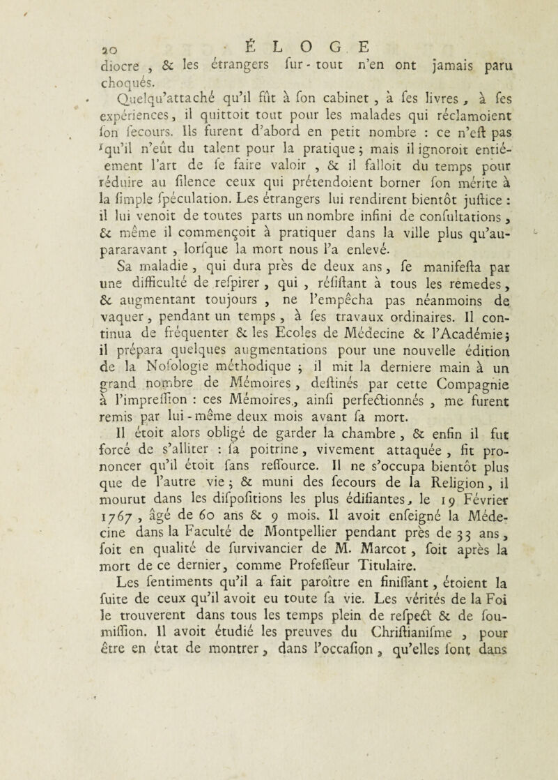 10 ■ e L O G E diocre , & les etrangers fur - tout n’en ont jamais paru choques. Q_iie!qu’attache qu^il fut a fon cabinet , a fes livres , a fes experiences, il quittoit tout pour les malades qui reclamoient Ion fecours. lis furent d’abord en petit nombre : ce n’eft pas ^qifil n’eut du talent pour la pratique; mais il ignoroit entie- ement Tart de le faire valoir , & il falloit du temps pour rMuire au filence ceux qui pretendoient borner fon merite a la fimple Ipeculation. Les etrangers lui rendirent bientot judice : 11 lui venoit de toutes parts un nombre infini de confultations, U meme il commenqoit a pratiquer dans la ville plus qidau- pararavant , lorfque la mort nous Fa enleve. Sa maladie , qui dura pres de deux ans, fe manifefta par une difficulte de refpirer , qui , relidant a tous les remedes , augmentant toujours , ne Tempecha pas neanmoins de vaquer, pendant un temps, a fes travaux ordinaires. 11 con¬ tinua de frequenter & les Ecoles de Medecine & TAcademie; il prepara quelques augmentations pour une nouvelle edition de la Nolologie methodique ; il mit la derniere main a un grand nombre de Memoires , dedines par cette Compagnie a rimpreiTion : ces Memoires,, aind perfedlionnes , me furent remis par lui-meme deux mois avant fa mort. Il etoit alors oblige de garder la chambre , & enfin il fut force de s^alliter : fa poitrine, vivement attaquee , dt pro- noncer qiihl etoit fans redburce. Il ne s^occupa bientot plus que de Fautre vie ; & muni des fecours de la Religion, il moLirut dans les difpodtions les plus edifiantes,, le 19 Fevrier 1767 , age de 60 ans & 9 mois. Il avoit enfeigne la Mede¬ cine dans la Faculte de Montpellier pendant pres de 33 ans, foit en qualite de furvivancier de M. Marcot , foit apres la mort de ce dernier, comme Profedeur Titulaire. Les fentiments quhl a fait paroitre en finiflant, etoient la fuite de ceux quhl avoit eu toute fa vie. Les verites de la Foi le trouverent dans tous les temps plein de refpedl & de fou- mildon. 11 avoit etudie les preuves du Chriftianifme , pour etre en etat de montrer, dans Foccafion, qu’elles font dans