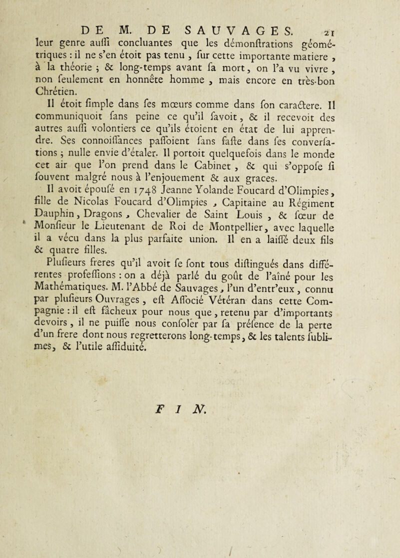 leur genre aulfi concluantes que les demonftrations geome- triques: il ne s’en etoit pas tenu , fur cette importante matiere , a la theorie ; & long-temps avant fa mort, on Fa vu vivre , non feiilement en honnete homme , mais encore en tres-bon Chretien. II etoit fimple dans fes moeurs comme dans fon caradlere. II communiquoit fans peine ce qu’il favoit, & il recevoit des autres aufTi volontiers ce quhls etoient en etat de lui appren- dre. Ses connoifiances paflbient fans fafle dans fes converfa- tions; nulle envie d^etaler. 11 portoit quelquefois dans le monde cet air que Fon prend dans le Cabinet , & qui s’oppofe fi fouvent malgre nous a Fenjouement & aux graces. Il avoit epoufe en 1748 Jeanne Yolande Foucard d’OIimpies, hile de Nicolas Foucard d^Olimpies ^ Capitaine au Regiment Dauphin, Dragons , Chevalier de Saint Louis , Sc focur de * Monfieur le Lieutenant de Roi de Montpellier, avec laquelle il a vecu dans la plus parfaite union. 11 en a laifle deux lils & qiiatre hlles. Plufieurs freres quhl avoit fe font tous diflingues dans diffe¬ rentes profeffions : on a deja parld du gout de Faine pour les Mathematiques. M. FAbbe de SauvagesFun d’entr’eux, connu par plufieurs Ouvrages, efl: Affocie Veteran dans cette Com- pagnie : il eft facheux pour nous que, retenu par d’importants devoirs , il ne puiffe nous confoler par fa prefence de la perte d’un frere dont nous regretterons long-temps, & les talents fubli- mes, & Futile afiiduite. F I JV.