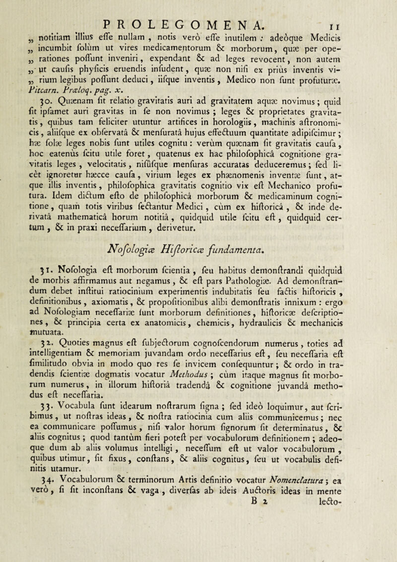 „ notitiam Ullus efle nullam , notis vero efTe inutilem ; acleoque Medicis „ incumbit folum ut vires medicamentorum &: morborum, quae per ope- „ rationes poflfunt inveniri, expendant & ad leges revocent, non autem ut caulis phylicis eruendis infudent, quae non nifi ex prius inventis vi- ,5 rium legibus polTunt deduci, iifque inventis , Medico non funt profuturae, Fitcarn. Frxloq. pag. x. 30. Quaenam bt relatio gravitatis auri ad gravitatem aquae novimus; quid bt ipfamet auri gravitas in fe non novimus ; leges & proprietates gravita¬ tis , quibus tam feliciter utuntur artibces in horologiis, machinis aftronomi- cis, aliifque ex obfervata menfurata hujus effeftuum quantitate adipifcimur; hae folae leges nobis funt utiles cognitu: verum quaenam bt gravitatis caufa, hoc eatenus fcitu utile foret, quatenus ex hae philofophica cognitione gra¬ vitatis leges , velocitatis, nifufque menfuras accuratas deduceremus; fed li¬ cet ignoretur haecce caufa, virium leges ex phaenomenis inventx funt, at¬ que Illis inventis , philofophica gravitatis cognitio vix eb Mechanico profu¬ tura. Idem diftum ebo de philofophica morborum & medicaminum cogni¬ tione , quam totis viribus fedfantur Medici, cum ex hiborica , & inde de¬ rivata mathematica horum notitia, quidquid utile fcitu eb , quidquid cer¬ tum j & in praxi necebarium, derivetur. Nofologice Hijioricct fundamenta, 31. Nofologla eb morborum fcientia , feu habitus demonbrandl quidquid de morbis affirmamus aut negamus, & eb pars Pathologiae. Ad demonbran- dum debet inbitui ratiocinium experimentis indubitatis feu faftis hiboricis , debnitionibus, axiomatis, & propobtionibus alibi demonbratis innixum : ergo ad Nofologiam necebarlae lunt morborum definitiones, hiboricae defcrlptio- nes , & principia certa ex anatomicis, chemicis, hydraulicis mechanicis mutuata. 31. Quoties magnus eb fubjecborum cognofcendorum numerus, toties ad intelligentiam & memoriam juvandam ordo necebarius eb, feu necefifaria eb bmilitudo obvia in modo quo res fe invicem confequuntur; & ordo in tra¬ dendis fcientiae dogmatis vocatur Methodus ; cum itaque magnus fit morbo¬ rum numerus, In illorum hiboria tradenda Sc cognitione juvanda metho¬ dus eb necebaria. 33. Vocabula funt idearum nobrarum bgna ; fed Ideo loquimur, aut fcri- blmus, ut nobras ideas, Sc nobra ratiocinia cum aliis communicemus; nec ea communicare polTumus, nifi valor horum fignorum bt determinatus, &C aliis cognitus ; quod tantum fieri poteb per vocabulorum definitionem ; adeo- que dum ab aliis volumus Intelligi, necebum eb ut valor vocabulorum , quibus utimur, fit fixus, conbans, & aliis cognitus, feu ut vocabulis defi¬ nitis utamur. 34. Vocabulorum & terminorum Artis definitio vocatur Nomenclatura', ea vero, fi fit inconbans & vaga , diverfas ab ideis Auiboris ideas in mente B 2 le<bo-