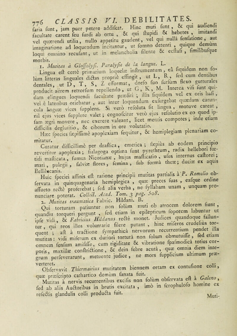 foia runt, jam puer petere addifcat. Hinc muti funt & qu. audiend. facultate carent feu furdi ab ortu , & qui flupidi St hebetes ,, imitandi vel qutcrendi utilia, nullo appetitu gaudent, vel qui nulla fenfatione , aut imaginatione ad loquendum incitantur, ut fomno detenti quique demum loqui omnino recufant, ut in melancholia f.lente & ecllafi , f.milibufque morbis. . 1. Mutitas i Gloffolyfi. Paralyfu dc U langue. L. Lingua eft certe primarium loquelae inllruinentum , ea iqui em nmt ti Ium litteras linguales diaas proprie effingit , ut L, R , dentales, ut D, T, S, Z efformat, dorfo fuo furfum flexo gumi producit adrem retrorfum repeilendo , ut G, K M Interea vift funt qui¬ dam elingues loquendi facultate prxditi ; illis liqmdem vel ex otis a , vel e lateribus oriebatur , aut inter loquendum exiurgebat quaedam carun¬ cula Ungure vices Iiipplens. Si vero reloluta Iit lingua , ^ motuve c^ea , nil ejus vices fupplere valet; cognofcitur veto e)us_ tefolutio ex eo quodip- fam Lgri movere, nec exerere valeant, licet mentis compotes; inde etiam difficilis deglutitio, ciborum in ore volutatio. ... s • _ Haec fpecies ilepiffime apoplexiam fequitur, 6c hemiplegiam plenariam co- 'cuTatur difficillime per draffica, emetica ; fepihs ab eodem revertitur apoplexia; fialagoga optima funt pyrethrum, radix hellebori f tidi mafficata, fumus Nicofianae , hujus mafficatio , ufus internus caftorei , mari, pulegii, falvlsc flores, femina, fub torma thex; ducix ex aquis Huic fpeciei affinis efl ratione principii mutitas partialis a P, Romelio ob- fervata in quinquagenaria hemiplegica , qux preces fuas , eafque ordine affiueto reae^ proferebat; fed alia verba , ne fyllabam unam , unquam pro- nunciare poterat. ColU^> Acad. Tom. 3 j>cig, 500. 2. Mutitas traumatica Fabric. Hildani. B» Oui torturam patiuntur non folum muti ob atrocem dolorem fiunt , Guandiu torqueri pergunt , fed etiam in epilepticum foporem labuntur ut iofe vidi, & Fabricius Hildaniis reae monet. Judices quandoque fallun¬ tur , qui reos illos voluntarie filere putant , hinc miferos crudelius tor¬ quent ; aft a traaione fympathica nervorum recurrentium pendet illa mutitas: vidi mlferum ex duriori tortura non folum obmutuiffe , fed etiam omnem fenfum amlfiffie, cum rigiditate & vibratione fpafmodica totius cor¬ poris, maxlllx conftriaione, & dein febre acuta qux omnia diem inte¬ grum perfeverarunt, metuente judice , ne mors fupplicium ultimum prae- Obfervavlt Thiennairius mutitatem biennem ortam ex contufione colli, qux prccfcrlpto cathartico demum fanata ffiit* . , ^ Mmitas a nervis recurrentibus excifis non folum oWervata eft » » fed ab aliis Auaoribus in brutis excitata , imo m fcrophulofo homine ex refedfis glandulis colli produda fuit. Muti-