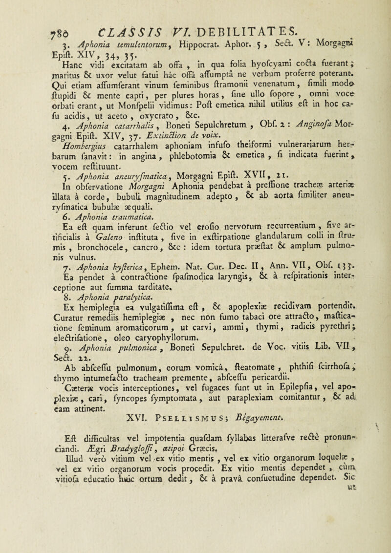 3. Aphonia temuUntorum^ Hippocrat. Aphor. 5 , Seft. V: Morgagni Epift. XIV, 34, 35. Hanc vidi excitatam ab offa , in qua folia hyofcyami cofta fuerant; maritus Si uxor velut fatui hac offa affumpta ne verbum proferre poterant. Qui etiam affumferant vinum feminibus ftramonii venenatum, fimili modo ftupidi Si mente capti, per plures horas , fine ullo fopore , omni voce orbati erant, ut Monfpelli vidimus: Poft emetica nihil utilius eft in hoc ca- fu acidis, ut aceto , oxycrato , Sic. 4. Aphonia catarrhalis , Boneti Sepulchretum j Obf. 2 : An^inofa Mor¬ gagni Epift. XIV, 37. ExtinHion dc voix. Hombergius catarrhalem aphoniam infufo theiformi vulnerariarum her¬ barum fanavit: in angina, phlebotomia & emetica , fi indicata fuerint ^ vocem reftituunt. 5. Aphonia aneuryfmatica ^ Morgagni Epift. XVII, H. In obfervatione Morgagni Aphonia pendebat a preffione trachex arteriae illata a corde, bubuli magnitudinem adepto , & ab aorta fimiliter aneu- ryfmatica bubulx xquali. 6. Aphonia traumatica. Ea eft quam inferunt feftio vel erofio nervorum recurrentium , five ar¬ tificialis a Gakno inftituta , five in exftirpatione glandularum colli In ftrur mis , bronchocele, cancro, &c : idem tortura prxftat S^ amplum pulmo¬ nis vulnus. 7. Aphonia hyjlcrica^ Ephem. Nat. Cur. Dec. II, Arm. VII, Obf. t Ea pendet a contra^Iione fpafmodica laryngis, Sa. a refpirationis inter¬ ceptione aut fumma tarditate, 8. Aphonia paralytica. Ex hemiplegia ea vulgatifllma eft , & apoplexlx recidivam portendit. Curatur remediis hemiplegix , nec non fumo tabaci ore attrafto, maftica- tlone feminum aromaticorum, ut carvi, ammi, thymi, radicis pyrethri; eleftrifatione, oleo caryophyllorum. 9. Aphonia pulmonica, Boneti Sepulchret. de Voc. vitiis Lib. VII, Seft. 12. Ab abfceffu pulmonum, eorum vomica, fteatomate , phthifi fcirrhofa thymo iptumefaflo tracheam premente, abfceffu pericardii.^ Cxterx vocis interceptiones, vel fugaces funt ut in Epilepfia, vel apo- plexix , cari, fyncopes fymptomata , aut paraplexiam comitantur, & ad eam attinent. XVI. PSELLISMUSJ Bcgaycmmt. Eft difficultas vel impotentia quafdam fyllabas litterafve refte pronun- ciandi. iEgri Bradyglojji ^ atipqi Grxeis, Illud vero vitium vel -ex vitio mentis , vel ex vitio organorum loquelx , vel ex vitio organorum vocis procedit. Ex vitio mentis dependet , cum vitiofa educatio huic ortum dedit, a prava confuetudine dependet. Sic ut.