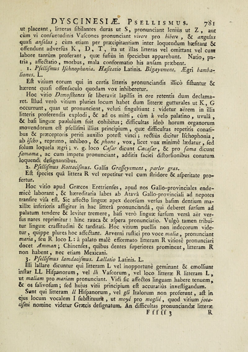 ut placeant, litteras fibilantes duras ut S, pronunciant lenius ut Z , aut ciim vi confuetudinis Vafcones pronunciant vivere pro bibere , & angelus quafi anfelus ; cum etiam per praecipitantiam inter loquendum hsefitanjt offendunt adverfus K , D, T, ita ut illas litteras vel omittant vel cum labore tantum proferant , quae fufius in fpeciebus apparebunt. Natio, pa¬ tria , affeftatio, morbus, mala conformatio his anfam praebent. 1. PfelLifmus Jfchnophonia, Hdejitatio Latinis. Be^ayement, -Egri bamba- liones, L. Eft vitium eorum qui in certis litteris pr6nunciandis iflico fifluntur & haerent quali offenfaculo quodam vox inhiberetur. Hoc vitio Derriojlhenes fe liberavit lapillis in ore retentis dum declama¬ ret. Illud vero vitium pluries locum habet dum litterae gutturales utK, G occurrunt, quas ut pronuncient, veluti fingultlunt : videtur aerem in illis litteris proferendis explodi, & ad os mitti, cum a velo palatino , uvula , 6c bafi linguae paululum fuit cohibitus; difficultas ideo horum organorum movendorum eft pfellifmi illius principium , quae difficultas repetitis conati¬ bus & prxeeptoris periti auxilio poteft vinci; reaius dicitur Ifchophonia , ab f reprimo, inhibeo, & phone , vox, licet vox mmime laedatur, fed folum loquela aegri; v. g. loco Cafar dicunt Ccec^far ^ & pro fama dicunt famamay ac cum impetu pronunciant, additis faciei diftorffonibus conatura loquendi defignantibus. 2. Pfellifmus Kottaeijrnus. Gallis Grajjeyement, parier gras, Eft fpecies qua littera R vel repetitur vel cum ftridore & afperitate pro¬ fertur. ^ Hoc vitio apud Gr^cos Eretrienfes, apud nos Gallo-provinclales ende¬ mice laborant , & haereditaria labes ab Atava Gallo-provinciali ad nepotes tranfire vifa eft. Sic affedfo linguae apex deorfum verfus baftm dentium ma¬ xillae inferioris affigitur in hac littera pronunclanda, qui deberet furfum ad palatum tendere & leviter tremere, bafi vero linguae furfum versa aer ver¬ fus nares reprimitur : hinc rauca & afpera pronunciatio. Vulgo tamen tribui¬ tur linguae craflitudlni & tarditati. Hoc vitium puellis non indecorum vide¬ tur , quippe plures hoc affeftant. Arverni rufticl pro voce malia, pronunciant maria, feu R loco L t a palato male efformato litteram R vitiose pronunciari docet Amman j Chinenfes, quibus dentes fuperiores prominent, litteram R non habent, nec etiam Mexicani. 3. Pfellifmus lamdacifmus, Lallatio Latinis. L. Illi lallare dicuntur qui litteram L vel Inopportune geminant & emolliunt inftar LL Hifpanorum, vel Ih Vafeorum, vel loco litterae R litteram L, ut maliam ^xo mariam pronunciant. Vidi fic affedlos linguam habere tenuem, & os falivofum; fed hujus vitii principium eft accuratius inveftigandum. Sunt qui litteram ll Hifpanorum, vel gli Italorum non proferunt, aft in ejus locum vocalem I fubftituuril, ut moye pro moglii ^ quod vitium jota~ cifmi nomine videtur Graecis defignatum. An difficultas pronunciandse litterae.