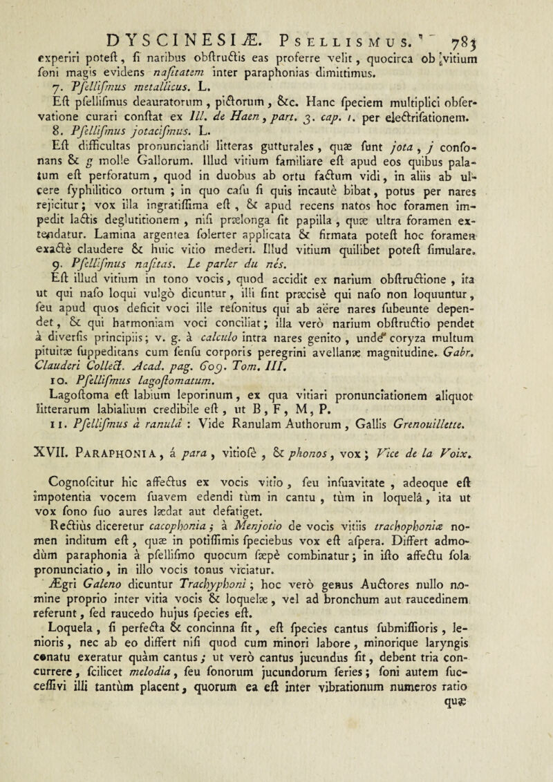 DYSCINESIj^. Psellismus. 78j experiri poteft, fi naribus obftruftls eas proferre velit, quocirca ob ^vitium Toni magis evidens najitaum inter paraphonias dimittimus. 7. Pfdllfmus metaUicus. L. Efl: pfellifmus deauratorum, pi£forum, &c. Hanc fpeciem multiplici obfer- vatione curari conflat ex lll, de Haen, part. 3. cap. 1. per ele(fl:rifationem. 8. PfeWifmus jotacifmus. L. Efl difficultas pronunciandi litteras gutturales, quae funt jota , j confo- nans & g molle Gallorum, illud vitium familiare efl apud eos quibus pala¬ tum efl perforatum, quod in duobus ab ortu fa^fum vidi, in aliis ab ul¬ cere fyphilitico ortum ; In quo cafu fl quis incaute bibat, potus per nares rejicitur; vox illa ingrafiflima efl , & apud recens natos hoc foramen im¬ pedit Ia61:is deglutitionem , nifi prselonga fit papilla , qute ultra foramen ex- te#idatur. Lamina argentea folerter applicata & firmata poteft hoc foramen exa£le claudere Sc huic vitio mederi. Illud vitium quilibet potefl fimulare. 9. PfcUifmus najitas, Le parier du nes. Efl illud vitium in tono vocis, quod accidit ex narium obflrudfione , ita ut qui nafo loqui vulgo dicuntur, illi fint praecise qui nafo non loquuntur, feu apud quos deficit voci ille refonitus qui ab aere nares fubeunte depen¬ det , & qui harmoniam voci conciliat; illa vero narium obflrudfio pendet a diverfis principiis ; v. g. a calculo intra nares genito , undd* coryza multum pituitae fuppeditans cum fenfu corporis peregrini avellanae magnitudine. Gabr, Clauderi Collecl. Acad, pag. Co^, Tom. III, ro. Pfellifmus lagof ornatum. Lagoftoma efl labium leporinum, ex qua vitiari pronunclatlonem aliquot litterarum labialium credibile efl , ut B , F , M, P, 11. Pfellifmus a ranula : Vide Ranulam Authorum , Gallis Grenouillette. XVII, PaRAPHONIA, a para , vitloft^ , & phonos ^ vox; Vice de la Voix, Cognofeitur hic affedfus ex vocis vitio, feu infuavitate , adeoque efl impotentia vocem fuavem edendi tum in cantu , tum in loquela, ita ut vox fono fuo aures laedat aut defatiget. Redlms diceretur cacophonia ^ a Menjotio de vocis vitiis trachophonice no¬ men inditum efl , qus in potiflimis fpeciebus vox efl afpera. Differt admo¬ dum paraphonia a pfeUifmo quocum faepe combinatur; in iflo affeffu fola; pronunciatio, in illo vocis tonus vitiatur. dEgrI Galeno dicuntur Trachyphoni; hoc vero genus Audfores nullo mo¬ mine proprio inter vitia vocis & loquelae, vel ad bronchum aut raucedinem, referunt, fed raucedo hujus fpecies efl. Loquela , fi perfefta concinna fit, efl fpecies cantus fubmiflioris , le¬ nioris , nec ab eo differt nlfi quod cum minori labore, minorique laryngis c«natu exeratur quam cantus; ut vero cantus jucundus fit, debent tria con¬ currere , fcilicet melodia, feu fonorum jucundorum feries; foni autem fuc- ceflivi illi tantum placent, quorum ea efl inter vibrationum numeros ratio qu?5
