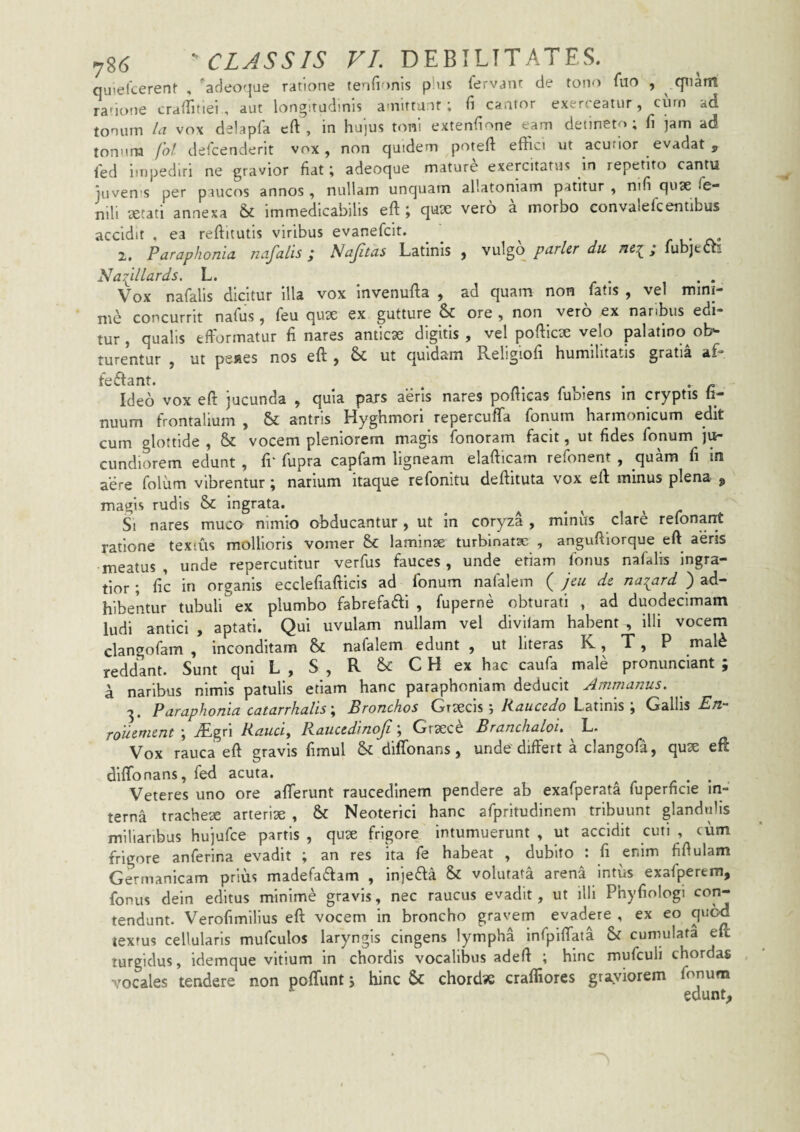 quiefcerent , 'adeoque ratione ten{i )nis plus fervant de tono fuo , qnairt ranone crafTinei , aut longitudinis amirtu.it; fi cantor exerceatur, curn ad tonum la vox delapfa cft , in hujus toni extenfione eam detineto; (i jam ad tonum foi. defcenderit vox, non quidem poteft effici ut acutior evadat , fed impediri ne gravior fiat; adeoque mature exercitatus in repetito cantu juven'S per paucos annos , nullam unquam allatomam patitur , nifi qu3e fe¬ nili xtati annexa & immedicabilis efl;; qux vero a morbo convalefcentibus accidit , ea reftitutis viribus evanefcit. 2. Par aphonia nafalis; Nafitas Latinis, vnXgoparUrdu ; Tubjetti Naiillards. L. n , r i • * Vox nafalis dicitur illa vox mvenulta , ad quam non latis , vel mini¬ me concurrit nafus, feu quae ex gutture &: ore , non vero ex nanbus edi¬ tur , qualis efformatur fi nares anficse digitis , vel pofiicx velo palatino ob¬ turentur , ut pe»es nos eft , & ut quidam Religiofi humilitatis gratia af- . ... n- n • • * r Ideo vox eft jucunda , quia pars aeris nares poiticas luoiens m cryptis li- nuum frontalium , & antris Hyghmori repercuffa fonuin harmonicum edit cum glottide , & vocem pleniorem magis fonoram facit, ut fides fonum j\^ cundiorem edunt , fr fupra capfam ligneam elafticam refonent , quam fi in aere folum vibrentur; narium itaque refonitu deftiiuta vox eft minus plena ^ magis rudis & Ingrata. ^ ^ i » r Si nares muco nimio obducantur , ut in coryza , minus clare refonant ratione textus mollioris vomer 8>C laminae turblnatse , anguftiorque eft aeris meatus, unde repercutitur verfus fauces, unde etiam fonus nafalis ingra¬ tior ; fic in organis ecclefiafticis ad fonum nafalem ( jeu de na^ard ) ad¬ hibentur tubuli ex plumbo fabrefatfti , fuperne obturati , ad duodecimam ludi antici , aptati. Qui uvulam nullam vel divilam habent , illi vocem clangofam , inconditam & nafalem edunt , ut llteras K, T, P mal^ reddant. Sunt qui L , S , R C H ex hac caufa male pronunciant ; a naribus nimis patulis etiam hanc paraphoniam deducit Arnnianus. 3. Paraphonia catarrhalis \ Bronchos Raucedo LzXims \ Gallis £/2- Touement ; .^gri Rauciy Raucedinoji 'y Grsece Branchaloi, L. Vox rauca eft gravis fimul & diffonans, unde'differt a clangofa, quse eft dlffonans, fed acuta. ^ ^ Veteres uno ore afferunt raucedinem pendere ab exafperata fuperficie in¬ terna tracheae arterise , & Neoterici hanc afpritudinem tribuunt glandulis miliaribus hujufce partis , quse frigore intumuerunt , ut accidit cuti , cum frigore anferina evadit ; an res ita fe habeat , dubito : fi enim fifiulam Germanicam prius madefaflam , Injefta & volutata arena intus exafperem, fonus dein editus minimi gravis, nec raucus evadit, ut illi Phyfiologi coi^ tendunt. Verofimlllus eft vocem In broncho gras^em evadere , ex eo quod textus cellularis mufculos laryngis cingens lympha Infpiffaia & cumulata eft turgidus, Idemque vitium In chordis vocalibus adeft ; hinc mufculi chordas vocales tendere non poffunt j hinc &: chordse craffiores grayiorem fonum edunt.