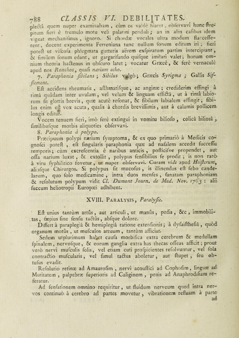 plefta quem nuper examinabam» cum os va’r'ie hiarer, obiervavl hunc ftre* pirum fieri e tremulo motu veli palatini pe-nduli; an in aliis cafibus idem vigeat mechanifinus , ignoi-o. Si chordae vocales ultra modum flaccefle- renr, docent experimenta Ferreniana tunc nullum fonum editum iri ; fieii potefi ut vifcofa pldegmata gutturis aerem exfpiratum partim intercipiant, Sc fimilem fonum edant, ut gargarifando quifque imilari valet; horum om¬ nium theoria haftenus in obfcuro latet ; vocatur Graece, fere vernacule apud nos Ronchos quafi narium echo. 7. Paraphonia fibilans ; Sibilus V|^g6; Graecis Syrigma ; Gallis Sif^ jlement. ^ ^ ^ Eft accidens rheumatis , afthmatifque, ac anginae ; crediderim effingi a rima quadam inter uvulam , vel velum linguam effifta, ut a rima labio¬ rum fit glottis brevis, quae acute refonat, & fibilum labialem effingit, fibi- lus enim eft vox acuta, qualis a chordis breviffimis, aut a calamis pollicem longis editur. Vocem tenuem fieri, imo fere extingui In vomitu blllofo , colica biliosa fimilibufque morbis aliquoties obfervavi. 8. Paraphonia a polypo. Praecipuum polypi narium fymptoma, 6c ex quo primario a Medicis co* gnofci poteft , eft lingularis paraphonia quae ad nafalem accedit fuccefifu temporis; cum excrefcentia e naribus anticis , pofficlfve propendet , aut ofifa narium luxat , & extollit , polypus fenfibilius fe prodit ; Is non raro a viru fyphilitico fovetur , ut nuper obfervavi. Curam vide apud Heijlerum^ ali )fque Chirurgos, Si polypus fit mucofus , is Illinendus eft febo cande¬ larum, quo folo medicamine, intra duos menfes , fanatam paraphoniam & refolutum polypum vidit Cl. Dumont Journ, de Med. Nov. /763 : alii fuccum heliotropii Europxi adhibent. XVIII. Paralysis, Paralyfie.  Eft unius tantum artus , aut articuli, ut manus, pedis, &c , immobili¬ tas , ftepius fine fenfu taftus, abfque dolore. Differt a paraplegia St hemiplegia ratione extenfionis; a dyfaifthefia , quod organum motus , ut mufculos artuum , tantum afficiat. Sedem utplurimum ha^et caufa morbifica extra cerebrum St medullam fpinalem, nervofque, St eorum ganglia extrahas thecas offeas afficit; prout vero nervi raufculis folis, vel etiam cuti profpicientes refolvuntur, vel fola contrafllo mufcularis, vel fimul taiftus aboletur, aut ftupet , feu ob- tufus evadit. Refolutio retinx ad Amaurofim , nervi acouftici ad Cophofim, linguae ad Mutltatem , palpebrae fuperiorls ad Caliginem , penis ad Anaphrodifiam re¬ feratur. Ad fenfationem omnino requiritur, ut fluidum nerveum quod intra ner¬ vos continuo a cerebro ad partes movetur, vibrationem refluam a parte ad