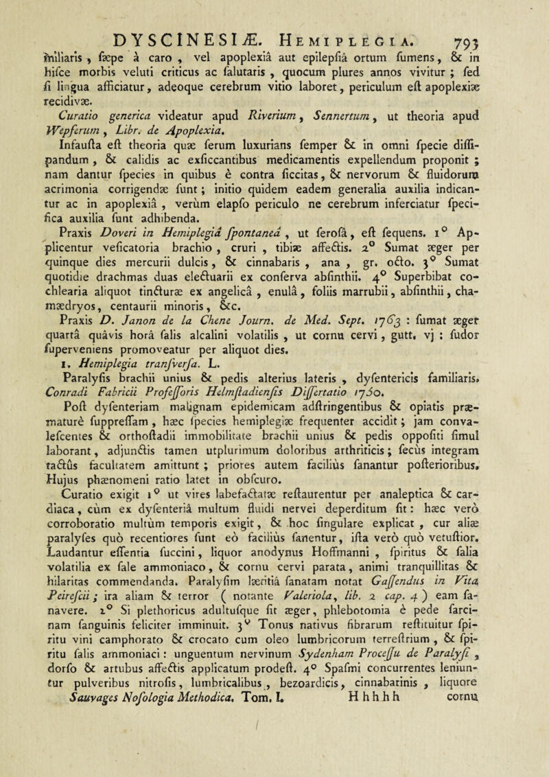 Iniriaris , faepe a caro , vel apoplexia aut epilepfia ortum Tumens, & in hifce morbis veluti criticus ac Talutaris , quocum plures annos vivitur j Ted ii lingua afficiatur, adeoque cerebrum vitio laboret, periculum eft apoplexise recidivae. Curatio generica videatur apud Rivcrium, Sznnmum, ut theoria apud Wepfcriim , Libr. de Apoplexia^ Infauda eft theoria quae Terum luxurians Temper & in omni fpecie dlffi- pandum , & calidis ac exficcantibus medicamentis expellendum proponit ; nam dantur Tpecies in quibus e contra ficcitas, & nervorum & fluidorura acrimonia corrigendae Tunt; initio quidem eadem generalia auxilia indican¬ tur ac in apoplexia , veriim elapfo periculo ne cerebrum inferciatur Tpeci- hca auxilia Tunt adhibenda. Praxis Doveri in Hemiplegia fpontaned ^ ut TeroTa, eft Tequens. i® Ap¬ plicentur veftcatoria brachio , cruri , tibiae afFeftis. 2.° Sumat aeger per quinque dies mercurii dulcis, & cinnabaris , ana , gr. 06I0. 3® Sumat quotidie drachmas duas eleftuarii ex conTerva abfinthii. 4® Superbibat co¬ chlearia aliquot tindur^ ex angelica , enula, foliis marrubii, abfinthii, cha- maedryos, centaurii minoris, &c. Praxis D, Janon de la Chene Journ, de Med. Sept, : Tumat aegef quarta quavis hora Talis aicalini volatilis , ut cornu cervi, gutt, vj : Tudor fuperveniens promoveatur per aliquot dies. I, Hemiplegia tranfverfa. L. Paralyfis brachii unius & pedis alterius lateris , dyTentericis familiaris. Conradi Fabricii Profejforis Helmjladienjis Dijjertatio ijSo. Poft dyTenteriam malignam epidemicam adftringentibus & opiatis prae¬ mature Tuppreftam, haec ipecies hemiplegiae frequenter accidit; jam conva- leTcentes & orthoftadii immobilitate brachii unius & pedis oppofiti fimul laborant, adjundis tamen utplurimum doloribus arthriticis; Tecus integram tadus facultatem amittunt ; priores autem facilius fanantur pofterioribus. Hujus phaenomeni ratio latet in obTcuro. Curatio exigit i ^ ut vires labefadatae reftaurentur per analeptica & car¬ diaca , cum ex dylenteria multum fluidi nervei deperditum fit: haec vero corroboratio multum temporis exigit, &: hoc fingulare explicat , cur aliae paralyfes quo recentiores Tunt ed facilius fanentur, ifta vero quo vetuftior. Laudantur elTentia Tuccini, liquor anodynus Hoffmanni , Tpiritus Talia volatilia ex Tale ammoniaco, Sr cornu cervi parata, animi tranquillitas &c hilaritas commendanda. Paralyfim laeritia Tanatam notat Gajfendus in Vita, Peirefcii; ira aliam 5st terror ( notante Valeriolay lib. 2 cap. 4) eam Ta- navere. x® Si plethoricus adultuTque fit aeger, phlebotomia h pede Tarci- nam Tanguinis feliciter imminuit. 3^ Tonus nativus fibrarum reftituitur fpi- rltu vini camphorato & crocato cum oleo lumbricorum terreftrium , & Tpi- ritu Talis ammoniaci: unguentum nervinum Sydenham Procejfu de Paralyji , dorfo & artubus affedis applicatum prodeft. 4° SpaTmi concurrentes leniun¬ tur pulveribus nitrofis, lumbricalibus , bezoardicis, cinnabatinis , liquore Sauvages Nofologia Methodica* Tom, L H h h h h cornu /