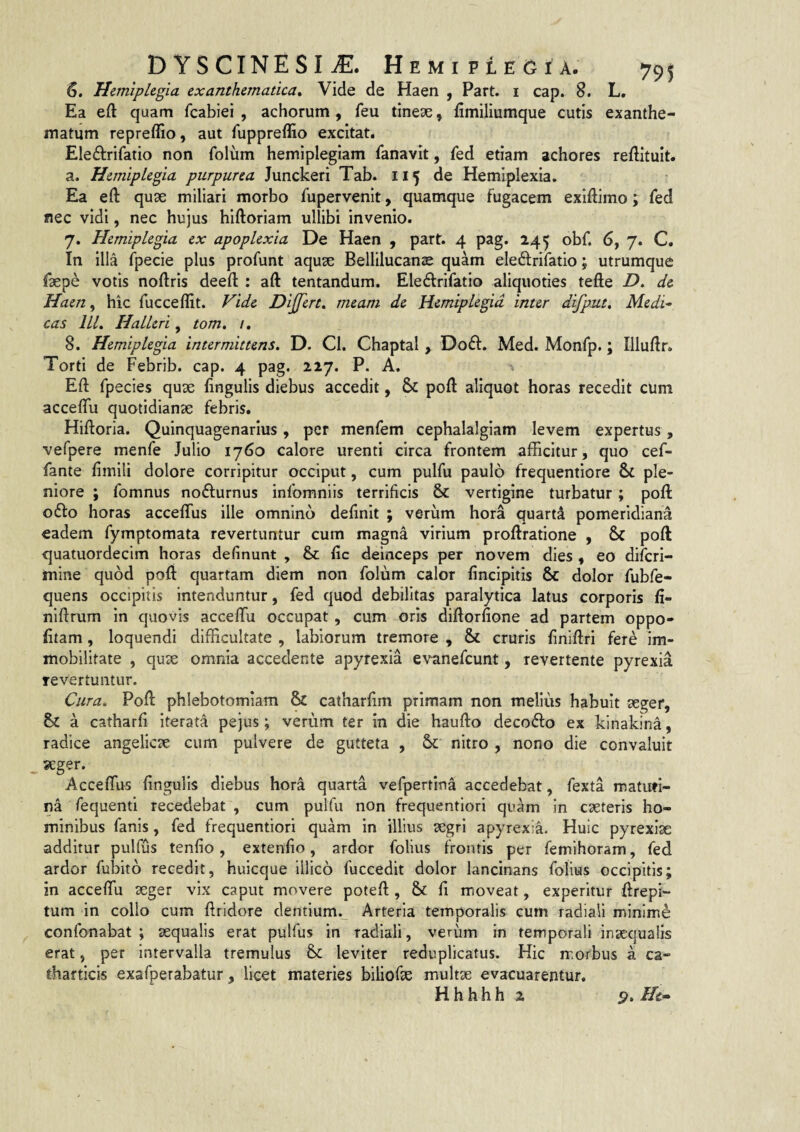 6. Hemiplegia exanthematica^ Vide de Haen , Part. i cap. 8. L, Ea eft quam fcabiei , achorum , feu tineae, fimiliumque cutis exanthe¬ matum repreflio, aut fuppreffio excitat. Eledrifatio non folum hemiplegiam Tanavit, fed etiam achores reftituit. a. Hemiplegia purpurea Junckeri Tab. 115 de Hemiplexia. Ea eft quae miliari morbo fupervenit, quamque fugacem exiftimo; fed nec vidi, nec hujus hiftoriam ullibi invenio. 7. Hemiplegia ex apoplexia De Haen , part. 4 pag. 24^ obf. 6, 7. C. In illa fpecie plus profunt aquae Bellilucanae quam eledrifatio; utrumque faepe votis noftris deefl: ; aft tentandura. Ele6lrifatio aliquoties tefte D, de Haen, hic fucceflit. Vide Dijfert^ meam de Hemiplegia inter difput, Medi^ cas IIL Halleri, tom, 1, 8. Hemiplegia intermittens. D. Cl. Chaptal Do£f. Med. Monfp.; Illuftr. Torti de Febrib. cap. 4 pag. 227. P. A. Eft fpecies quae fingulis diebus accedit, & pofl: aliquot horas recedit cum acceflii quotidianae febris. Hiftoria. Quinquagenarius , per menfem cephalalgiam levem expertus, vefpere menfe Julio 1760 calore urenti circa frontem afficitur, quo cef- fante fimili dolore corripitur occiput, cum pulfu paulo frequentiore & ple¬ niore ; fomnus nofturnus infomniis terrificis & vertigine turbatur; poft 06I0 horas acceffus ille omnino definit ; verum hora quartd pomeridiana eadem fymptomata revertuntur cum magna virium proftratione , & poft quatuordecim horas delinunt , & fic deinceps per novem dies , eo diferi- mine quod pofl: quartam diem non folum calor fincipitis & dolor fubfe- quens occipitis Intenduntur, fed quod debilitas paralytica latus corporis fi- niftrum in quovis acceffiu occupat, cum oris diftorfione ad partem oppo- fltam, loquendi difficultate , labiorum tremore , & cruris finiftri fere im¬ mobilitate , qux omnia accedente apyrexia evanefeunt, revertente pyrexia levertuntur. Cura. Pofl: phlebotomiam catharfim primam non melius habuit seger, & a catharfi Iterata pejus; verum ter in die haufto decofto ex kinakina, radice angelicae cum pulvere de gutteta , nitro , nono die convaluit ^ seger. Acceffus fingulis diebus hora quarta vefpertina accedebat, fexta matuti¬ na fequenti recedebat , cum pulfu non frequentlori quam in caeteris ho¬ minibus fanis, fed frequentlori quam in illius aegri apyrexia. Huic pyrexiae additur pulfus tenfio, extenfio, ardor folius frontis per femihoram, fed ardor fubito recedit, huicque illico fuccedlt dolor lancinans folius occipitis; in acceffu seger vix caput movere potefl:, & fi moveat, experitur ftrepi- tum in collo cum ftridore dentium._ Arteria temporalis cum radiali minime confonabat ; aequalis erat pulfus in radiali, verum in temporali inaequalis erat, per intervalla tremulus leviter reduplicatus. Hic morbus a ca- thafticis exafperabatur, licet materies biliofse multae evacuarentur, Hhhhh 2 9.Ht^
