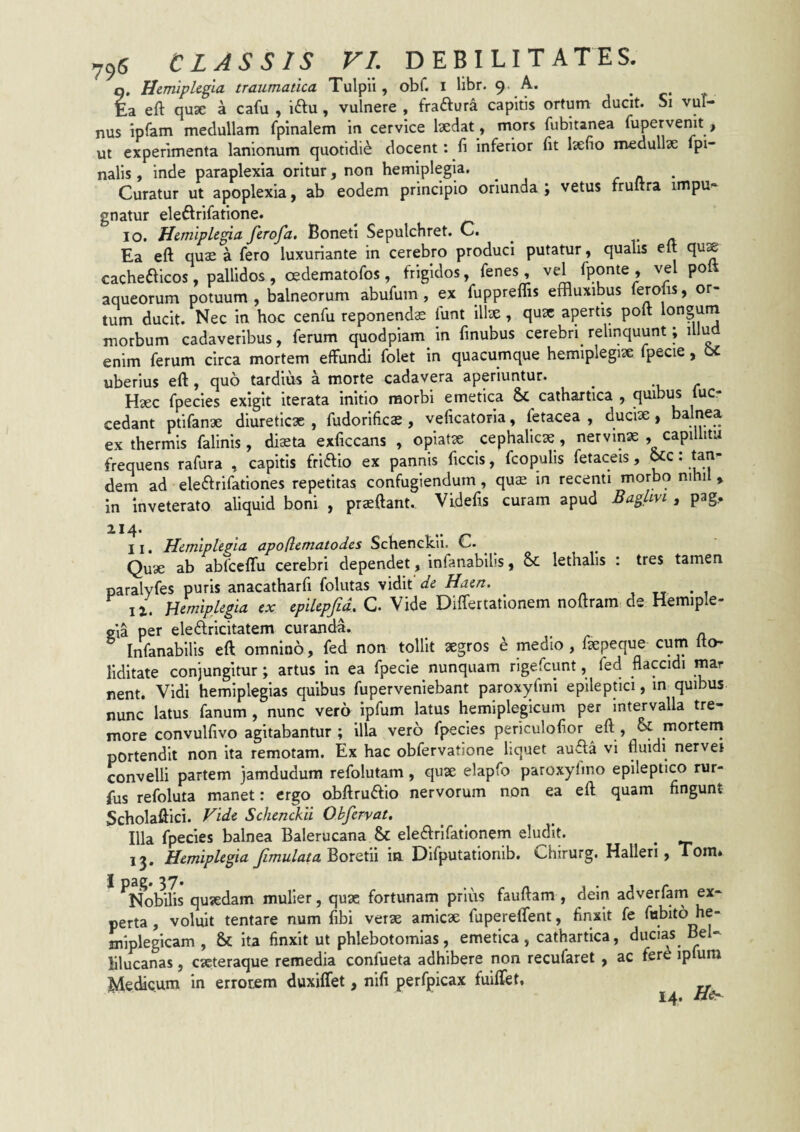 t. Hemiplegia traumatica Tulpii, obf. i libr. «e* a eft qu3e a cafu , iftu, vulnere , fraftura capitis ortum ducit. Si vul¬ nus ipfam medullam fpinalem in cervice Ixdat, mors fubitanea fupervenlt , ui experimenta lanionum quotldi^ docent: fi inferior fit Isefio medullae Ipi- nalls, inde paraplexia oritur, non hemiplegia. ^ r n. • Curatur ut apoplexia, ab eodem principio oriunda ; vetus fruitra impu¬ gnatur ele^lrifatione. ^ IO. Hemiplegia ferofa. Bonetl Sepulchret. C. Ea eft quae a fero luxuriante in cerebro produci putatur, qualis elt qux cacheaicos, pallidos, oedematofos, frigidos, fenes, vel fponte , vel polt aqueorum potuum , balneorum abufum , ex fuppreflis effluxibus ‘prolis, or¬ tum ducit. Nec in hoc cenfu reponenda funt illae, quae apertis pott longum morbum cadaveribus, ferum quodpiam in finubus cerebri relinquunt; illu enim ferum circa mortem effundi folet in quacumque hemiplegix fpecie, uberius eft, quo tardius a morte cadavera aperiuntur. ^ Haec fpecles exigit iterata initio morbi emetica 5c cathartica , quibus luc- cedant pfifanae diureticx , fudorlficae, veficatoria, fetacea , ducix, balnea ex thermis falinis , dixta exficcans , opiatx cephalicx, nervinx , capilhtu frequens rafura , capitis friftio ex pannis ficcis, fcopulis fetaceis, ^c; tan¬ dem ad eleiftrifationes repetitas confugiendum , qux in recenti morbo nihi , in inveterato aliquid boni , prxftant. Videfis curam apud Baglm , pag.. 214. .. 11. Hemiplegia apoflematodes Schenckii. C. ^ Qux ab abfceflu cerebri dependet, infanabllis, & lethalis : tres tamen paralyfes puris anacatharfi folutas vidit de Haen. , tt • 1 12. Hemiplegia ex epilepfid. C. Vide Differtationem noftram de Hemiple¬ gia per eleftricitatem curanda. Infanabllls eft omnino, fed non tollit xgros e medio, fxpeque cum Ito- llditate conjungitur; artus in ea fpecie nunquam rigefeunt, fed flaccidi mar nent. Vidi hemlplegias quibus fuperveniebant paroxyfmi epileptici, in quibus nunc latus fanum, nunc vero ipfum latus hemiplegicum per intervalla tre¬ more convulfivo agitabantur ; illa vero fpecles periculofior eft , 6c mortem portendit non ita remotam. Ex hac obfervatione liquet au<fta vi fluidi nerver convelli partem jamdudum refolutam, quae elapfo paroxylmo epileptico rur- fus refoluta manet: ergo obftruftio nervorum non ea eft quam fingunt Scholaftici. Vide Schenckii Okfervat, Illa fpecles balnea Balerucana & elearifafionem eludl^ ^ 15. Hemiplegia Jimulata in Difputationib, Chirurg. Halleri, Tom* Nobilis quxdam mulier, qux fortunam prius fauftam , dem adverfam ex¬ perta , voluit tentare num fibi verx amicx fupereftent, finxit fe fobito he- mipleglcam , & ita finxit ut phlebotomias, emetica, cathartica, ducias^ Bel- lilucanas, exteraque remedia confueta adhibere non recufaret , ac fere ipfum Medicum in errotem duxiffet, nifi perfpicax fuiffet,