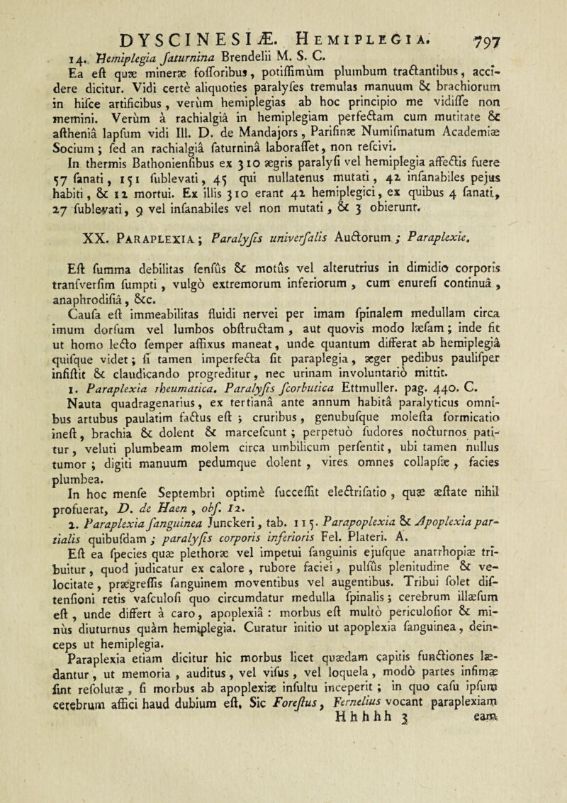 14, 'Hemiplegia Jaturnina Brendelii M. S. C. Ea eft qux miner^e fofforibus, potiffimum plumbum traftantibus, acci¬ dere dicitur. Vidi certe aliquoties paralyfes tremulas manuum & brachiorum in hifce artificibus, verum hemiplegias ab hoc principio me vidifTe non memini. Verum a rachialgia in hemiplegiam perfedlam cum mutitate 6c afthenia lapfum vidi IU. D. de Mandajors, Parifinse Numifmatum Academiae Socium; fed an rachialgia faturnina laboraffet, non refcivi. In thermis Bathonienfibus ex 310 aegris paralyfi vel hemiplegia affectis fuere 57 fanati, 151 fublevati, 45 qui nullatenus mutati, 41 infanabiles pejus habiti, & 11 mortui. Ex iliis 310 erant 41 hemiplegici, ex quibus 4 fanati, 27 fubleyati, 9 vel infanabiles vel non mutati, 3 obierunf. XX. Paraplexia ; Paralyjis univerfalis Auftorum ; Paraplexie, Eft fumma debilitas fenfus & motus vel alterutrius in dimidio corporis tranfverfim fumpti, vulgo extremorum inferiorum , cum enurefi continua, anaphrodifia, 6>tc. Caufa eft immeabilltas fluidi nervei per imam fpinalem medullam circa imum dorfum vel lumbos obftruftam , aut quovis modo laelam; inde fit ut homo lefto femper afflxus maneat, unde quantum differat ab hemiplegia quifque videt; fi tamen imperfecta fit paraplegia, 3Cger pedibus paulifper infiftit & claudicando progreditur, nec urinam involuntario mittit. 1. Paraplexia rheumatica, Paralyjis fcorhutica Ettmuller. pag. 440. C. Nauta quadragenarius, ex tertiana ante annum habita paralyticus omni¬ bus artubus paulatim faCtus eft cruribus, genubufque molefta formicatio ineft, brachia & dolent & marcefcunt; perpetuo fudores noCturnos pati¬ tur , veluti plumbeam molem circa umbilicum perfentit, ubi tamen nullus tumor ; digiti manuum pedumque dolent , vires omnes collapfte, facies plumbea. In hoc menfe Septembri optime fucceftit eleCtrlfatio , qu^e aeftate nihil profuerat, de Haen , obf. /2. 2. Paraplexia fanguinea Junckeri, tab. 11 5. Par apoplexia Sc Jpoplexia par- tialis quibufdam ; paralyjis corporis inferioris Fel. Plateri. A. Eft ea fpecies quse plethorae vel Impetui fanguinis ejufque anarrhopise tri¬ buitur , quod judicatur ex calore , rubore faciei, pulfus plenitudine & ve¬ locitate, prsegreflls fanguinem moventibus vel augentibus. Tribui folet dif- tenfioni retis vafculofi quo circumdatur medulla fpinalis; cerebrum illaefum eft , unde differt a caro, apoplexia : morbus eft multo periculofior & mi¬ nus diuturnus qu W hemiplegia. Curatur initio ut apoplexia fanguinea, dein¬ ceps ut hemiplegia. Paraplexia etiam dicitur hic morbus licet quaedam capitis fuH<ftiones lae¬ dantur , ut memoria , auditus, vel vifus, vel loquela, modo partes infimae fint refolutae , fi morbus ab apoplexiae infultu inceperit; in quo cafu Ipfum cefebrvini affici haud dubium eft» Sic Forejlus ^ Pernelius vocant paraplexiam H h h h h 3 eam
