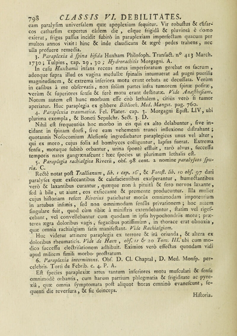 eam paralyfim univerfalem quse apoplexiam Tequitur. Vir robuftus & e’&rar- cos catharfim expertus eadem die , eaque frigida & pluviosa e domo exierat, frigus pafTus incidit fubito in paraplexiam imperfeftam quacum per multos annos vixit: hinc & inde claudicans & segre pedes trahens, nec ulla profuere remedia. Paraplexia a. fpina bifida Huxham Philofoph. Tranfadf. n® 4^3 March. 1730; Tulpius, cap. 29, 30; Hydrorachitis Morgagni. A. In cafu Huxhamii infans recens natus imperforatum gerebat os farcrum , adeoque fupra illud os vagina medullsc fpinalis intumuerat ad pugni puerilis magnitudiriem , & extrema inferiora motu erant orbata ac decuffata. Verum in cafibus a me obfervatis, non foliim partes infra tumorem fpinse pofitx , ■veriim Sc fuperiores fenfu St tere motu erant deftitutce. f^ide An^filhejiani, Notum autem eft hunc morbum efle cito lethalem , citius vero h tumor aperiatur. Huc paraplegia ex gibbere Biblioth. Med. Manget. pag. 760. 4. Paraplexia traumatica. Fel. Plater. cap. 3. Morgagni Epift. LIV, ubi plurima exempla, & Boneti Sepulchr. Sedi. 3. D. Nihil eft frequentius hoc morbo in eis qui ex alto delabuntur, five in¬ cidant in fpinam dorfi, live eam vehementi trunci inflexione diflrahant ; quotannis Nofocomium Alefienfe ingrediebatur paraplegicus unus vel alter , qui ex moro , cujus folia ad bombyces colliguntur, lapfus fuerat. Extrema fenfu, motuque fubito orbantur, urina fponte effluit, raro alvus, fucceflu temporis nates gangraenafcunt : hsec fpecies ut plurimum lethalis eft. Paraplegia rachialgica Riverii , obf. 9S cent. z nomine paralyjeos Jpu» ridt. C. Redle notat poft Trallianum , lih. i dap^ /6', Se Foreft. lib, 10 obf. c)y dari paralyfes quse exficcantibus & calefacientibus exafperantur , humedantibus vero laxantibus curantur , quseque non a pituita & fero nervos laxante, fed a bile, ut aiunt, eos exficcante & premente producuntur. ^ Illa mulier cujus hiftoriam refert Riverius patiebatur morus omnimodam impotentiam in artubus infimis, fed non omnimodam fenfus privationem , hoc autem fingulare fuit, quod cum tibiae a miniflris extendebantur, ftatim vel rigef- cebant, vel convellebantur cum quodam in ipfis hypochondriis motu; prse- terea segra doloribus vagis , fugacibus potiflimuin , in thorace erat obnoxia , qu^ omnia rachialgiam fatis manifeftant. f^ide Rachialgiam. Huc videtur attinere paraplegia ex terrore &: ira oriunda, & altera ex doloribus rheumaticis. Fide de Haen , obf. 1/ 20 Tom. III. ubi cum mo¬ dico fucceflu eledlrifationem adhibuit. Eximios vero effedfus quondam vidi apud militem fimili morbo' proftratum. Paraplexia intermittens. Obf. D. Cl. Chaptal, D. Med. Monfp. per¬ celebris. Torti de Febrib. c. 4. P. A. Eft fpecies paraplexlse artus tantum Inferiores motu mufculari & fenfu omnimode orbantis, cum harum partium phlegmatia & frigiditate ac pyre- xia, quse omnia fymptomata poft aliquot horas omnino evanefeunt, fe- quenti die reverfura, & fic deinceps. _ * Hiltoria.