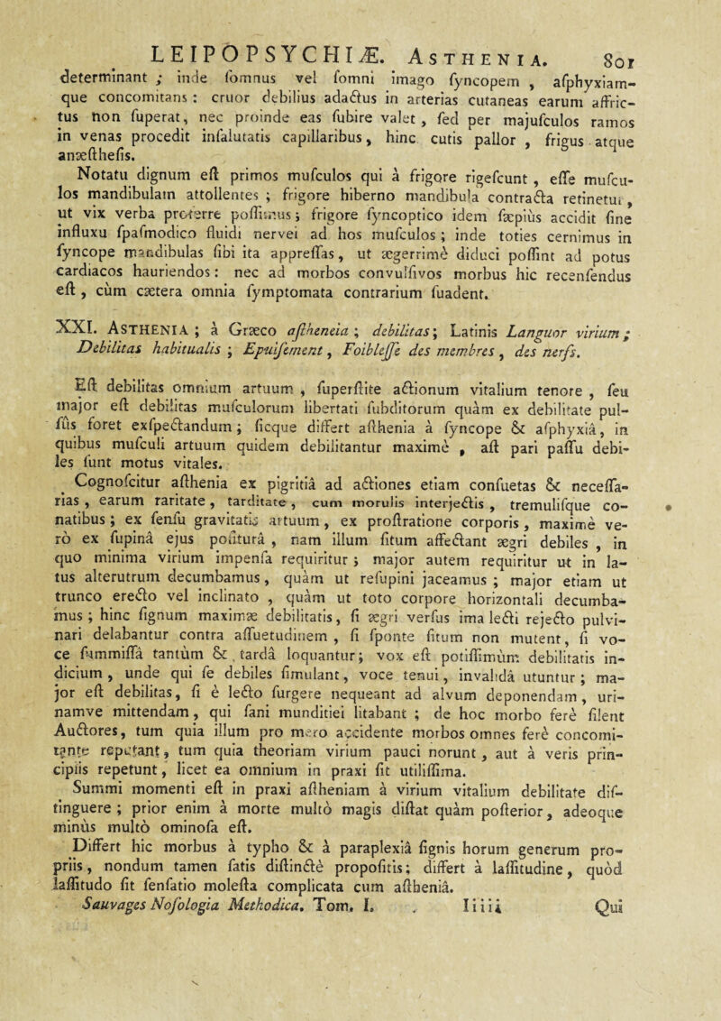 LEIPOPSYCHI^. Asthenia. 8or determinant ; inde (bmnus vel fomnl Imago fyncopem , afphyxiam- que concomitans : eruor debilius adadlus in arterias cutaneas earum affric¬ tus 'non fuperat, nec proinde eas fubire valet , fed per majufculos ramos in venas procedit infalutatis capillaribus, hinc cutis pallor , frigus atque ansefthefis. Notatu dignum eft primos mufculos qui a frigore rigefeunt, effe mufeu- los mandibulam attollentes ; frigore hiberno mandibula contrafta retinetur, ut vix verba proterre pofTuniis j frigore fyncoptico idem fsepius accidit fine influxu fipaCmodico fluidi nervei ad hos mufculos; inde toties cernimus in fyncope mandibulas fibi ita appreffas, ut aegerrime diduci poflint ad potus cardiacos hauriendos: nec ad morbos convulfivos morbus hic recenfendus efl:, cum caetera omnia fymptomata contrarium fuadent. XXI. Asthenia; a Graeco ajlkeneia\ debilitas\ Latinis Languor virium; Debilitas habitualis ; Epuifernent, Foiblejje des memhres, des nerfs, Efl: debilitas omnium artuum , fuperflite adfionum vitalium tenore , feu major efl: debilitas mufculorum libertati fubditorum quam ex debilitate pul- fus foret exfpeiflandum; ficque differt aflhenla a fyncope & afphyxia, in quibus mufculi artuum quidem debilitantur maxime , aft pari paflfu debi¬ les funt motus vitales. Cognofcltur aflhenla ex pigritia ad aftlones etiam confuetas & necefla- rlas , earum raritate, tarditate , cum morulis interjedlis , tremulifque co¬ natibus ; ex fenlu gravitatL artuum, ex proflratione corporis , maxime ve¬ ro ex fupina ejus pofitura , nam illum fltum affedant aegri debiles , In quo minima virium iinpenfa requiritur j major autem requiritur ut In la¬ tus alterutrum decumbamus, quam ut refupini jaceamus ; major etiam ut trunco eredio vel inclinato , quam ut toto corpore horizontali decumba¬ mus ; hinc fignum maximas debilitatis, fi aegri verfus ima ledli rejefto pulvi¬ nari delabantur contra aflTuetudinem , fi fponte fitum non mutent, fi vo¬ ce fiammifla tantum & , tarda loquantur; vox efl potiflimum debilitatis In¬ dicium , unde qui fe debiles fimulant, voce tenui, invalida utuntur; ma¬ jor efi: debilitas, fi e ledio furgere nequeant ad alvum deponendam, uri- namve mittendam, qui fani munditiei litabant ; de hoc morbo fere filent Audfores, tum quia illum pro mero accidente morbos omnes fere concomi- r^nte repetant, tum quia theoriam virium pauci norunt, aut a veris prin¬ cipiis repetuntlicet ea omnium in praxi fit utiliflima. Summi momenti efl: in praxi aflheniam a virium vitalium debilitate dif- tlnguere ; prior enim a morte multo magis diftat quam poflerior, adeoque minus multo ominofa eft. Differt hic morbus a typho & a paraplexia fignls horum generum pro¬ priis , nondum tamen fatis difllndle propofitls; differt a lalTitudine, quod laflitudo fit fenfatio molefta complicata cum aflbenia. Sauvages Nofologia Methodica, Tom. I, , liiii Qui