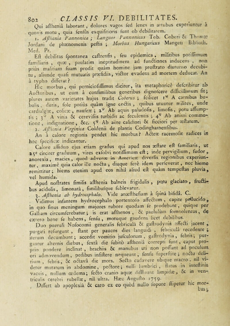 Qui afthenia laborant , dolores vagos led lenes in artubus experiuntur k quovis motu , quia fenilis exquifitioris funt ob debilitarem. 1. ^jlhcniu Fannonicu j Languor Fannonicus Tcb. Coberi & Thorrijc Jordani de phaenomenis peftis ; Morbus Hungaricus Mangeti Bibhoth. Med. Pr, Eft debilitas fpontanea caftrenfis , feu epidemica , militibus potilTimum familiaris , quae , paulatim ineptitudinera ad fundfiones inducens , non prius malitiam fuam prodit quam homine jam proftrato diuturno decubi¬ tu, aliunde quali mutuatis praelidiis, vidtor evadens ad mortem deducat. An a typho differat ? . . , Hic morbus, qui perniciofiffimus dicitur, ita metaphorice defcribltur a» Audfcribus, ut eum a conlimilibus generibus dignolcere difficillimum Iit; plures autem varietates hujus tradit Coberus ; fcilicet A carnibus bu¬ bulis , duris, fole potius quam igne coais , quibus utuntur milites, unde cardia!g'te, colicx , naufeae ; 2® Ab aquis paludofis , limofis, potu affump- tis ; 3^ A vinis & cerevifils turbidis ac feculenlis ; 4^ Ab anirni commo¬ tione , indignatione, &c. 5*^ calidiori & licciori per aeftatem, 2. Ajlhcriia Virgiriica Coldenii de plantis Codinghamenlibus. An a calore regionis pendet hic morbus ? Adleae raceinofae radices iB hoc fpecificae indicantur. Calore affiduo ejus etiam gradus qui apud nos aeffate eft familiaris, ut 2^^ circiter graduum, vires exfolvi notiffimum eft ; inde pervigilium, fu dor j anorexia, macies , quod advense in Amencse diverlis regionibus experiun¬ tur, maxime quia calor il!e noftu , diuque fere idem perfeverat , nec hieme remittitur; hiems etenim apud eos nihil aliud eff quam tempeftas pluvia> vel humida. .... , • r jq,- Apud noffrates fimilis afthenia balneis frigidulis, pQtu glaciato, fructi’* bus acidulis, limonata, fimllibufque fublevarur. 3. Jllhenia ab hydroccphalo. Vide ansefthefiam a fpina bifida. C. Vidimus infantem hydroccphalo portentofo affetflum , capite pcdlucido in quo finus meningum majores rubore quodam fe prodebant, quique per Galliam circumferebatur ; is erat afthenos , & paululum ffimnolemus, de exiero bene fe habens, fenfu , motuque gaudens hcet debilibus. Duo pueruli Nofocomli generalis febricula & gaftrodynia nffeftl jacent , purgati refurgunt , ftant per paucos dies languidi , febricula recedente j iterum decumbunt; accedit vomitio jufculorum , gaftrodynia, febris; pur¬ gantur alternis diebus, fexta die fubito afthenia correpti funt, caput pro¬ prio pondere inclinat , brachiis & manubus uti non poffunt ad poculum ori admovendum, pedibus infiftere nequeunt, fenfu fuperftite ; no<5lu deli¬ rium , febris, & o6fava die mors. Se6fo cadavere ubique macro . detur mutatum in abdomine, pedfore; nulli lumbrici, flatus in inteftini& vacuis, nullum oedema; fefto cranio aquae diffluunt iimpids, in ven¬ triculis cerebri rubellae, nil ultra. Haec Augufto 1759’ Differt ab apoplexia caro ex eo quod nullo fopore ftipetur hic mor- ^ ^ lusj