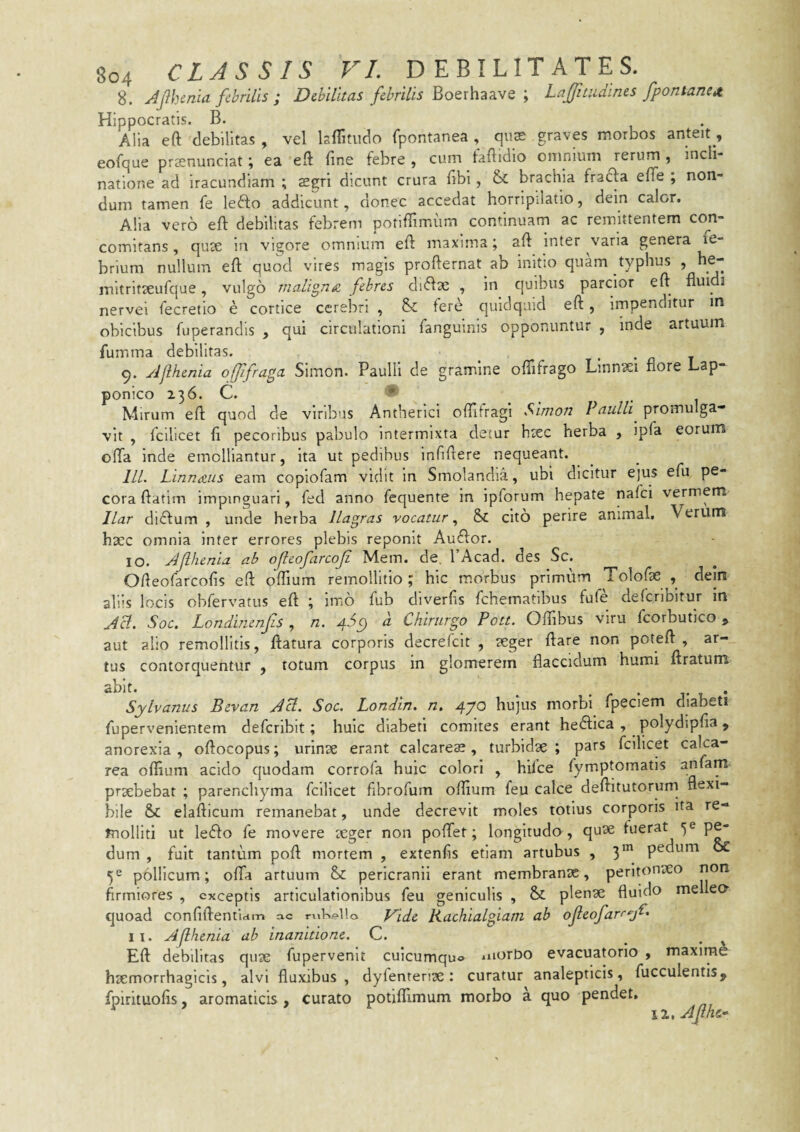 8. MhcnU febrilis ; DMiias febrilis itoexhiisf, Laffinidines fpontanet Hippocratis. B. Alia eft debilitas , vel IsiTitiido fpontanea , qute graves morbos anteit, eofque precnunciat; ea eft fine febre , cum faftidio omnium rerum , incli¬ natione ad iracundiam ; sgri dicunt crura fibi, &: brachia frafta efiTe ; non¬ dum tamen fe lefto addicunt, donec accedat horripilatio, dein calor. Alia vero eft debilitas febrem potiffimum continuam ac remittentem coji- comitans, quse in vigore omnium eft maxima; aft inter vana genera le- brium nullum eft quod vires magis profternat ab initio quam typhus , he- mitritjeufque, vulgo maligna, fibres duftae , in quibus parcior efl fluidi nervei fecretio e cortice cerebri , & fere quidquid eft, impenditur in obicibus fuperandis , qui circulationi fanguinis opponuntur , inde artuum fumma debilitas. ^ • • n t 9. Ajlhmia ofjifraga Simon. Paulli de gramine oflifrago Linn^ei flore Lap- ponico 236. C. * Mirum eft quod de viribus Antherici oftifragi Simon Paulli promulga¬ vit , fcilicet fi pecoribus pabulo intermixta detur hsec herba , ipfa eorum ofta inde emolliantur, ita ut pedibus infiftere nequeant. lll. Linnaus eam copiofam vidit in Smolandia, ubi dicitur ejus efu pe¬ cora ftatim impinguari, fed anno fequente in ipforum hepate nafei vermem llar didfum , unde herba llagras vocatur &C cito perire animal. Verum haec omnia inter errores plebis reponit Audior. 10. JJlhenU ab oficofarcoji Mem. de, PAcad. des Sc. Ofteofarcofis eft offium remollitio ; hic morbus primum Tolofae , dem aliis locis obfervatus eft ; lir.6 fub diverfis fchematibus fufe deferibitur in Aci. Soc. Londimnfis , n. 4^9 a Chirurgo Pott. Oftfibus viru fcorbutico, aut alio remollitis, ftatura corporis decrefeit , aeger ftare non poteft , ar¬ tus contorquentur , totum corpus in glomerem flaccidum humi ftratum abit. _ ^ . r • j* • Sylvanus Bevan Aci. Soc. Londin. n, 47^ hujus morbi fpeciem diabeti fupervenientem defcrlbit; huic diabeti comites erant hedlica , polydipfia, anorexia , oftocopus; urinse erant calcareae , turbidae ; pars fcilicet calca- rea oflium acido quodam corrofa huic colori , hilce fympmmatis anfam praebebat ; parenchyma fcilicet fibrofum offium feu calce deftitutorum flexi¬ bile & elafticum remanebat, unde decrevit moles totius corporis ita re¬ molliti ut ledlo fe movere teger non poffet; longitudo , quae fuerat 5® p^ dum , fuit tantum poft mortem , extenfis etiam artubus , 3*” p^dum (x 5^ pollicum; ofta artuum &: pericranii erant membranae, peritonaeo non firmiores , exceptis articulationibus feu geniculis , & plenae fluido me eo^ quoad confiftenhrfm ac rnKe*1!o Vide Kachialgiam ab ojleofarr^jC. 11. Ajlhcnia ab inanitione. C. Eft debilitas quae fupervenlt cuicumqu® morbo evacuatorlo , maxlraA haemorrhagicis, alvi fluxibus, dyfentenae: curatur analepticis, fucculentis, fpirituofis, aromaticis, curato potiffimum morbo a quo pendet.