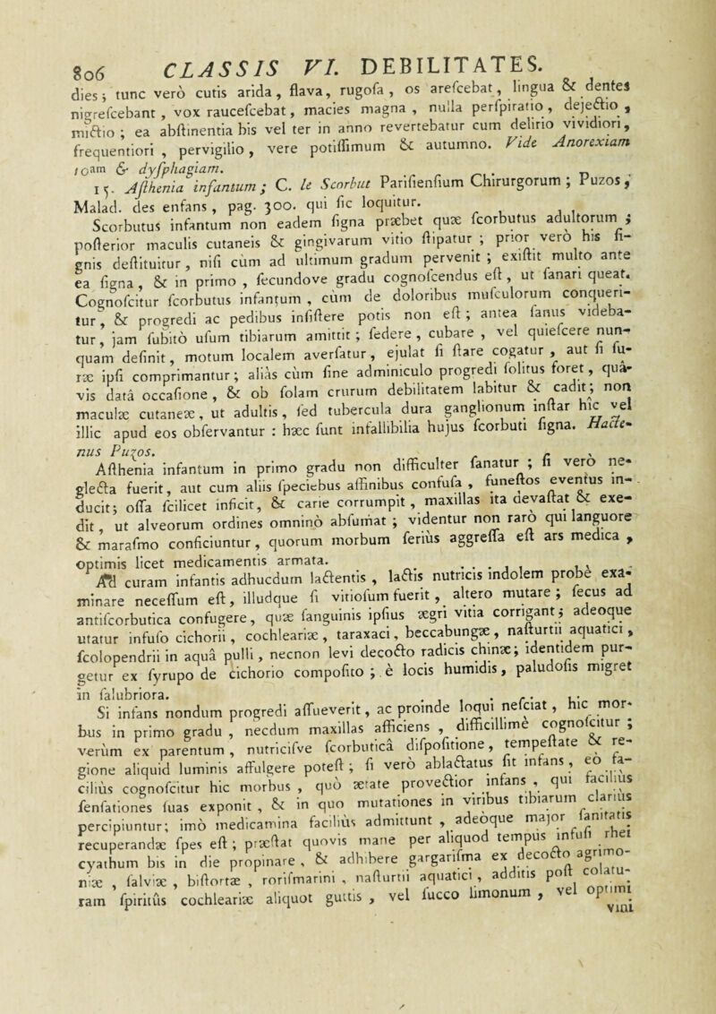 dies i tunc vero cutis arida, flava, rugofa, os arefcebat, lingua & (dentes nizrefcebant , vox raucefcebat, macies magna , nulla perfpiratio , dejedm , midio; ea abftinemia bis vel ter in anno revertebatur cum delino vividion, frequentiori , pervigilio, vere potiflimum (k autumno. Vidc Anorexiam /oam (S- dyfphagiam. . 15. Afihenia infanmm; C. U Scorbia Parlfienfium Chirurgorum; Puzos,’ Malad. des enfans , pag. 300. qui fle loquitur. Scorbutus infantum non eadem flgna prsebet qux feorbutus adultorum i poflerior maculis cutaneis & gingivarum vitio flipatur ; prior vero his ii- gnis deflituitur , nifl cum ad ultimum gradum pervenit ; exiftit multo ante ea flgna, & in primo , flecundove gradu cognolcendus efl , ut fanari queat. Cognofeitur feorbutus infantum , cum de doloribus mufculorum conqueri¬ tur, & progredi ac pedibus inflflere potis non efl ; antea famis videba¬ tur iam fubito ufum tibiarum amittit ; federe , cubare , vel quiefcere nun^ quam deflnit, motum localem averfatur, ejulat fl flare cogatur , aut i u- rte ipfl comprimantur; alias cum flne adminiculo progredi folitus foret, qua¬ vis data occaflone , & ob folam crurum debilitatem labitur & macute cutanea, ut adultis , ted tubercula dura pnglionum^ inflar hic vel illic apud eos obfervantur : haec funt infallibilia hujus fcorbuti figna. Hacte^ nus Putos, . - Aflhenia infantum in primo gradu non difficulter fanatur ; fi vero ne* gleda fuerit, aut cum aliis fpeciebus affinibus confufa, funeftos eventus m-. Lclt; offa fcllicet inflcit, & cane corrumpit, maxillas ita oevaftat &; exe¬ dit ut alveorum ordines omnino abfumat ; videntur non raro qui languore & marafmo conficiuntur, quorum morbum ferius aggreffa eft ars medica , optimis licet medicamentis armata. , . . , , jm curam infantis adhucdurn ladenfis , ladis nutricis indolem probe exa¬ minare neceffum eft, illudque fi vltlofum fuerit, altero mutare; fecus ad antifcorbutlca confugere, qux fanguinls ipfius xgn vitia corrigantj adeoque utatur infufo cichorii, cochlearix , taraxaci, beccabungx , nafturtii aquatici , fcolopendrli in aqua pulli, necnon levi decodo radicis chinx; identidem pur¬ getur ex fyrupo de cichorio compofito ; e locis humidis, paludohs migre in falubriora. . , . • r • u' Si infans nondum progredi affueverit, ac proinde loqui ne ciat, ic m bus in primo gradu , necdum maxillas afficiens , difficillime cognofeitur ; verum ex parentum , nutricifve fcorbutici dlfpofitione, tempeftate & re¬ gione aliquid luminis affulgere potefl ; fl vero abladatus fit infans , eo la- cilius cognofeitur hic morbus , quo xtate provedior mfans , qui faci lus fenfation« (uas exponit , in quo mutationes in viribus tibiarum clani percipiuntur; imo medicamina fac.lms admittunt adeoque major lan.tat.s recuperandx fpes eft; prxflat quovis mane per a iquo ^ • cyathum bis in die propinare, & adhibere garganfma ' nix , (alvix , biflortx , rorirmarinl , naflurtii aquatici , a itis po • • ram fpiritus cochiearlx aliquot guttis , vel fucco hmonum , vel opti.m
