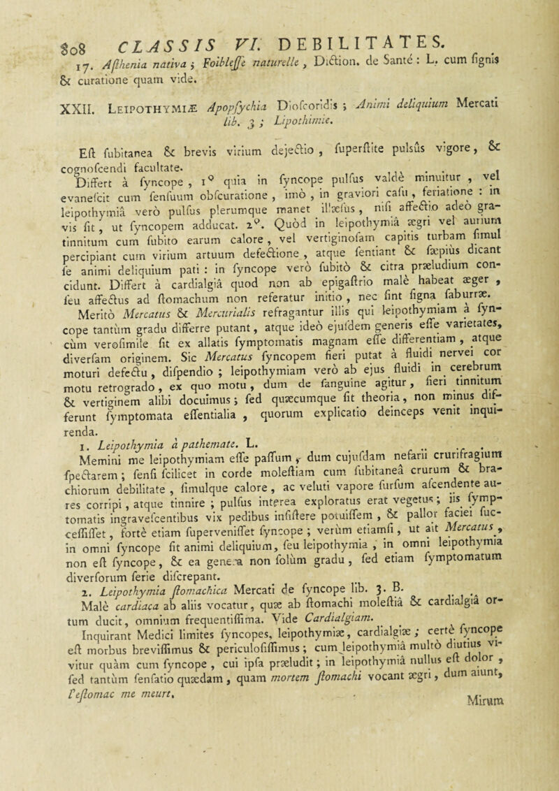 Yy, AjlhcHiu nmivu j Yoiblcjji TjutuTcllc . clc Seintc . !._* cuni fignis & curatione quam vide. XXII. LeipOTHYMI^E Apopfychi.1 Oiofcondis j Animi dUlcpiium Mercati Lib. ^9 ; LipothimU. Eft fubitanea &c brevis virium dsjeaio , Tuperfllte pulsus vigore, 6c cognofcendi facultate. . . - Differt a fyncope , quia in fyncope pulfus yalde minuitur , vel evanefcit cum fenfuum obfcuratione , imo , in graviori cafu , feriatione : in leipothymia vero pulfus plerumque manet illseliis , nifi affeaio adeo gra¬ vis fit, ut fyncopem adducat. 2^. Quod in leipothymia argri vel aurium tinnitum cum fubito earum calore , vel vertiginofam capitis turbam limul percipiant cum virium artuum defeftlone , atque fentiant oc Isepius dicant fe animi deliquium pati : in fyncope verb fubito & citra^ proludium con¬ cidunt. Differt a cardialgia quod non ab epigaffno male habeat seger , feu affedus ad flomachum non referatur initio , nec fmt figna^ faburrx. Merito Mercatus & Mercurialis refragantur Illis qui lelpothymiam a fyn¬ cope tantum gradu differre putant, atque ideo ejufdem generis effe varietates, ' cum verofimlle fit ex allatis fymptomatls magnam effe differentiam , atque diverfam originem. Sic Mercatus fyncopem fieri putat a fluidi^ nervei cor moturi defcftu , difpendio ; leipothymiam vero ab ejus fluidi in cerebrum motu retrogrado, ex quo motu, dum de fanguine agitur, len tinnitum &. vertiginem alibi docuimus j fed qusecumque fit theoria, non minus dif¬ ferunt fymptom.ata eflentialia , quorum explicatio deinceps venit inqui¬ renda. 1. Leipothymia a pathemate. L. ^ ..... Memini me lelpothymiam effe pafTum dum cujufdam nefarii crurifragium fpeftarem; fenfi fcilicet in corde moleftiara cum fubitanea crurum & bra¬ chiorum debilitate , fimulque calore , ac veluti vapore furfum afcendente au¬ res corripi, atque tinnire ; pulfus interea explorams erat vegetus; ny fymp- tomatis ingravefcentlbus vix pedibus Infiflere potuiffem , & pallor faciei fuc- cefliflet, forte etiam fuperveniffet fyncope ; verum etiamfi, ut Mercatus y in omni fyncope fit animi deliquium, feu leipothymia , in^ omni leipothymia non eft fyncope, Se ea gene.-a non folum gradu , fed etiam fymptomatum diverforum ferie diferepant. 2. Leipothymia Jlomachica Mercati de fyncope lib. 3. B. Male cardiaca ab aliis vocatur, quae ab ftomachi moleftia & cardialgia or¬ tum ducit, omnium frequentifiima. Vide Cardialgiam. Inquirant Medici limites fyncopes, leipothymlae, cardialgiae ; certd fyncope eft morbus breviflimus Sc periculofiflimus; cum leipothymia multo vltur quam cum fyncope , cui ipfa praeludit; In leipothymia nullus e o or , fed tantum fenfatio quaedam , quam mortem Jlomachi vocant aegri, um aiun , Lejlomac me meurt„ Mirum