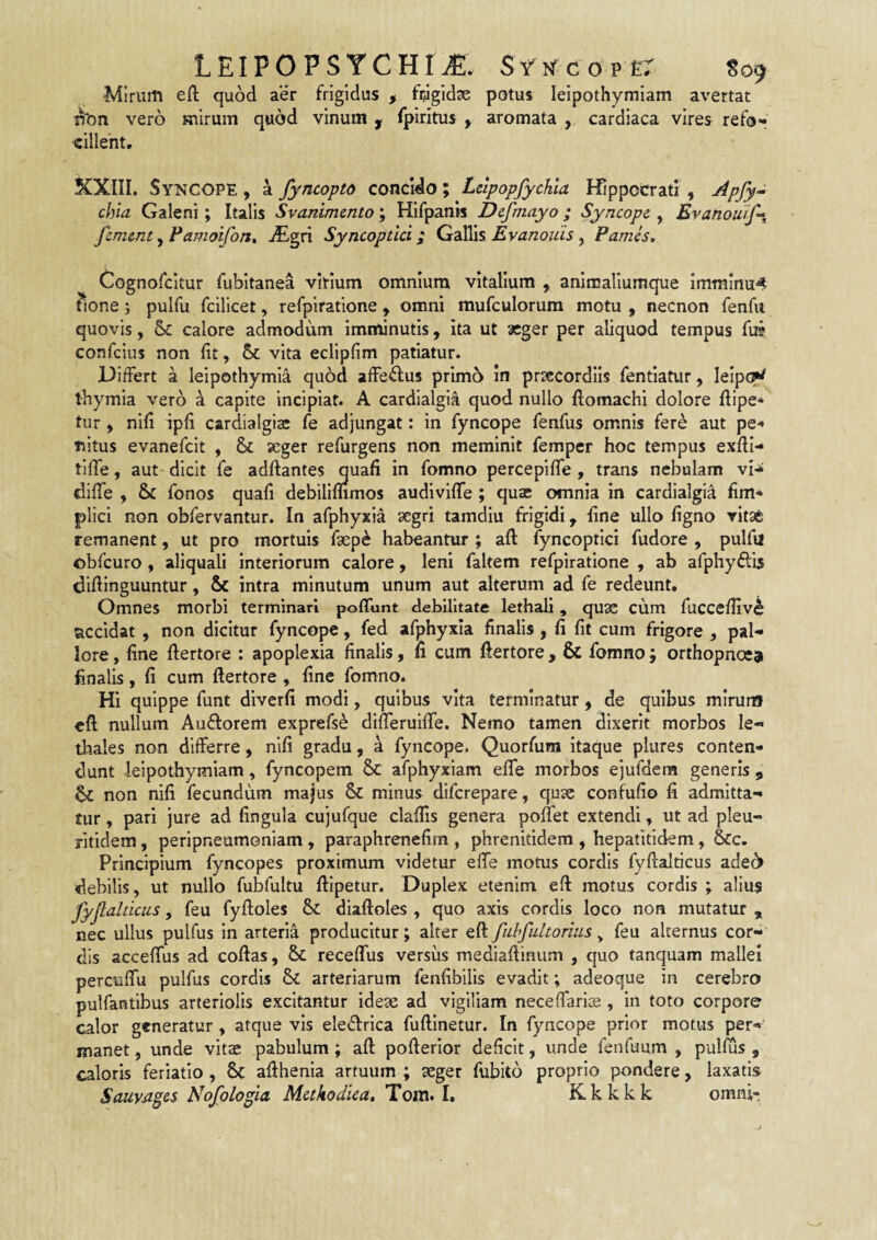 ‘Mirum eft quod aer frigidus , fijlgidse potus leipothymiam avertat n'on vero mirum quod vinum ^ fpiritus , aromata , cardiaca vires refo«» ■cillent, KXIII. Syncope , a fyncopto concido; Lclpopfychla Hippocrati , chia Galeni; Italis Svanimmto; Hifpan» Defmayo; Syncope , Evanouif» femmt, Famoifon^ Syncoptici; Gallis Evanouis, Pamis, Cognofcltur fubitanea virium omnium vitalium , animaliumque immmu<* tione; pulfu fcilicet, refpiratione , omni mufculorum motu , necnon fenfii quovis, & calore admodum imminutis, ita ut aeger per aliquod tempus fui confeius non fit, 6c vita eclipfim patiatur. Differt a leipothymia qu6d affedus prim6 in prsecordiis fentiatur, IeIp(W thymia vero a capite incipiat. A cardialgla quod nullo flomachi dolore fiipe* tur, nifi ipfi cardialgisc fe adjungat: in fyncope fenfus omnis fere aut pe-» nitus evanefeit , & seger refurgens non meminit femper hoc tempus exfti- tifie, aut* dicit fe adftantes quafi in fomno percepiflfe , trans nebulam diffe , & fonos quafi debilimmos audivifle ; qua: omnia in cardialgid fim- plici non obfervantur. In afphyxia aegri tamdiu frigidi, fine ullo figno vitsc remanent, ut pro mortuis faep^ habeantur ; afl: fyncoptici fudore , pulfii obfcuro , aliquali interiorum calore, leni faltem refpiratione , ab afphy^fis difiinguuntur, & intra minutum unum aut alterum ad fe redeunt. Omnes morbi terminari poffunt debilitate lethali, qu3S cum fuccefiiv^ accidat , non dicitur fyncope, fed afphyxia finalis , fi fit cum frigore , pal¬ lore , fine ftertore : apoplexia finalis, ii cum fiertore, & fomno; orthopnoea finalis, fi cum ftertore , fine fomno. Hi quippe funt diverfi modi, quibus vita terminatur, de quibus mirum cft nullum Auftorem exprefse difteruifte. Nemo tamen dixerit morbos le-» diales non differre, nifi gradu, 4 fyncope. Quorfura itaque plures conten¬ dunt leipothymiam, fyncopem Sc afphyxiam efiTe morbos ejufdem generis , non nifi fecundum majus & minus diferepare, quae confufio fi admitta¬ tur , pari jure ad fingula cujufque claftis genera poftet extendi, ut ad pleu- ritidem, peripneumoniam , paraphrenefim , phrenitidem , hepatitidem, &c. Principium fyncopes proximum videtur efte motus cordis fyftalticus ade^ debilis, ut nullo fubfultu ftipetur. Duplex etenim eft motus cordis ; alius fyjlahicus, feu fyftoles & diaftoles , quo axis cordis loco non mutatur , nec ullus pulfus in arteria producitur; alter eft fuhfultorius, feu alternus cor-' dis acceftus ad coftas, & receflus versus mediaftinum , quo tanquam mallei percuflu pulfus cordis & arteriarum fenfibilis evadit; adeoque in cerebro pulfantibus arteriolis excitantur ideae ad vigiliam necefianse, in toto corpore calor generatur , atque vis ele^^rica fiiftlnetur. In fyncope prior motus per¬ manet , unde vitae pabulum; aft pofterlor deficit, unde fenfuum , pulfus , caloris feriatio, afthenia artuum ; aeger fubito proprio pondere, laxatis Sauyagcs Nofologici Meikodiea, Tom» L Kkkkk omni-