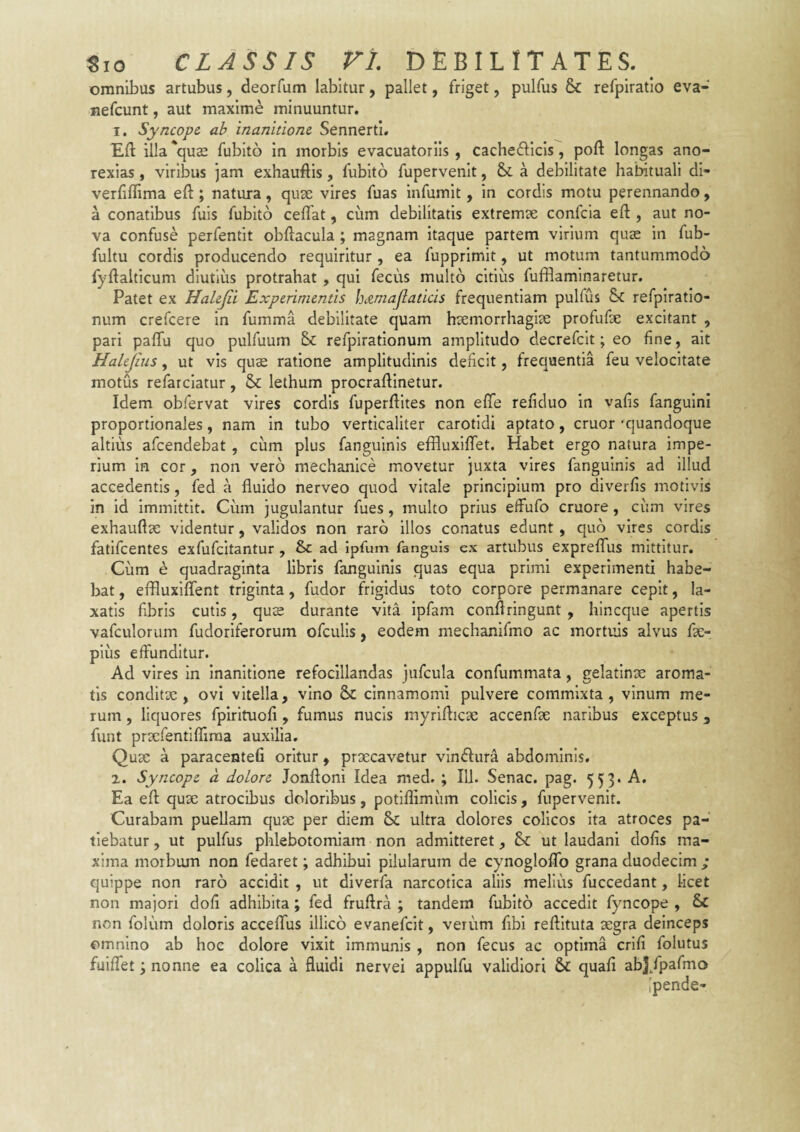 omnibus artubus, deorfum labitur, pallet, friget, pulfus & refpiratlo eva- nefcunt, aut maxime minuuntur. 1. Syncope ab inanitione SennertI. Eft illa *qu2e fubito in morbis evacuatoriis , cachefticis, poft longas ano- rexias, viribus jam exhauftis, fubito fupervenit, a debilitate habituali di- verhflima eft; natura, qux vires fuas infumit, in cordis motu perennando, a conatibus fuis fubito ceffat, cum debilitatis extremse confeia efl:, aut no¬ va confuse perfentit obftacula; magnam itaque partem virium quae in fub- fultu cordis producendo requiritur , ea fupprimit, ut motum tantummodo fyflalticum diutius protrahat , qui fecus multo citius fufflaminaretur. Patet ex Halejii Experimentis hcemajlaticis frequentiam pulfus refpiratio- num crefeere in fumma debilitate quam haemorrhagiae profufae excitant , pari paffu quo pulfuum & refplratlonum amplitudo decrefclt; eo fine, ait Halejius, ut vis quae ratione amplitudinis deficit, frequentia feu velocitate motus refarclatur, & lethum procraftinetur. Idem obfervat vires cordis fuperfiites non efife refiduo in vafis fanguini proportionales, nam in tubo verticaliter carotidi aptato, eruor 'quandoque altius afeendebat , cum plus fanguinis effluxififet. Habet ergo natura impe¬ rium in cor, non vero mechanice movetur juxta vires fanguinis ad illud accedentis, fed a fluido nerveo quod vitale principium pro diverfis motivis in id immittit. Cum jugulantur fues, multo prius effufo cruore, cum vires exhauflae videntur, validos non raro illos conatus edunt , quo vires cordis fatifeentes exfufeitantur , & ad ipfum fanguis ex artubus expreflTus mittitur. Cum e quadraginta libris fanguinis quas equa primi experimenti habe¬ bat , effluxiflent triginta, fudor frigidus toto corpore permanare cepit, la¬ xatis fibris cutis, quee durante vita ipfam conflringunt , hineque apertis vafculorum fudoriferorum ofculis, eodem mechanifmo ac mortuis alvus fae- plus effunditur. Ad vires in inanitione refocillandas jufcula confummata, gelatinae aroma¬ tis conditae, ovi vitella, vino & cinnamomi pulvere commixta, vinum me¬ rum , liquores fpirituofl, fumus nucis myriflicae accenfae naribus exceptus , funt prtcfentifliraa auxilia. Quae a paracentefi oritur, praecavetur vindiura abdominis. 2. Syncope a dolore Jonftoni Idea med. ; IU. Senae, pag. 553. A, Ea efl: quae atrocibus doloribus, potiflimum colicis , fupervenit. Curabam pueUam quae per diem & ultra dolores colicos Ita atroces pa¬ tiebatur , ut pulfus phlebotomiam non admitteret, & ut laudanl dofis ma¬ xima morbum non fedaret; adhibui pilularum de cynogloffo grana duodecim ; quippe non raro accidit , ut diverfa narcotica aliis melius fuccedant, licet non majori doli adhibita; fed fruflra ; tandem fubito accedit fyncope , & non folum doloris acceflus illico evanefeit, verum fibi reflituta aegra deinceps omnino ab hoc dolore vixit immunis , non fecus ac optima crifi folutus fuiflet 3 nonne ea colica a fluidi nervei appulfu validiori &: quali abj/pafmo [pende-