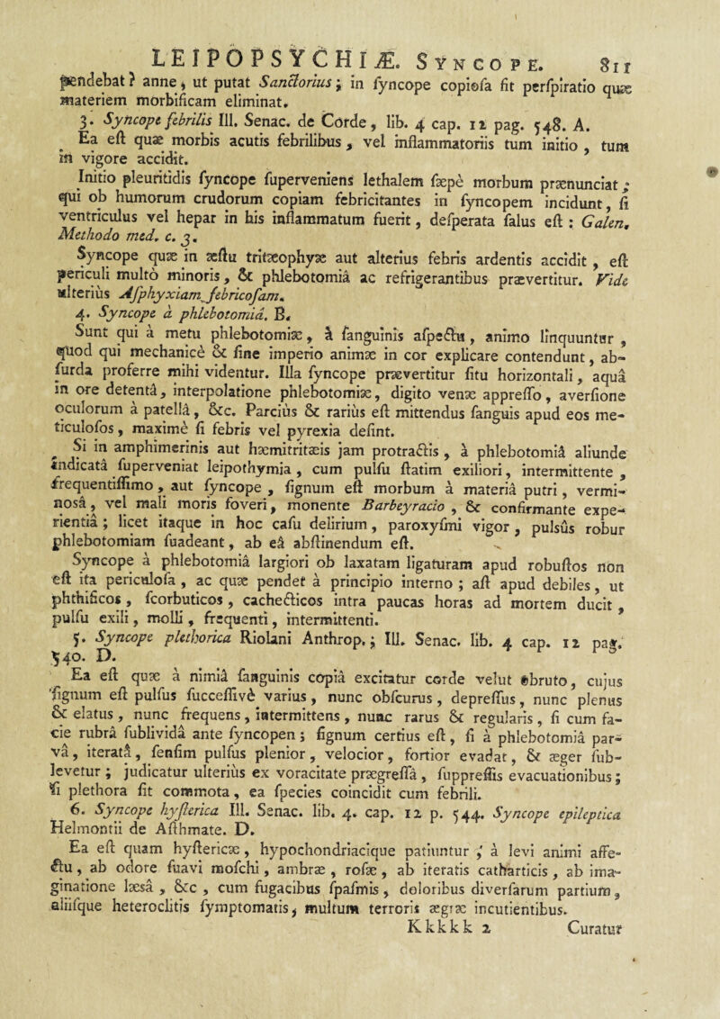 ffefidebat} anne > ut putat SanHorius i in Tyncope copiefa fit perrpiratio qiKs materiem morbificam eliminat. ^ 3. Syncopt febrilis m, Senae, de Corde, lib. 4 cap. il pag. 548. A. Ea eft qu$ morbis acutis febrilibus , vel mflammatoriis tum initio , tum m vigore accidit. Initio pleuritidis fyncope fuperveniens lethalem faepe morbum praenunciat; qui ob humorum crudorum copiam febricitantes in fyncopem incidunt, fi ventriculus vel hepar in his inflammatum fuerit, defperata falus eft : Galen, Methodo med^ c. j, Syncope quae in ^ftu trit^ophy^ aut alterius febris ardentis accidit, eft periculi multo minoris, Sc phlebotomia ac refrigerantibus praevertitur. Vide Miterius Afphyxiam^febricofam^ 4. Syncope d phlebotomia. B. Sunt qui a metu phlebotomise, I fanguinis afpe^bi, animo linquuntur , quod qui mechanice & fine imperio animae in cor explicare contendunt, ab- furda proferre mihi videntur. lUa fyncope praevertitur fitu horizontali, aqua in ore detenti, interpolatione phlebotomiae, digito venae appreftb, averfione oculorum a patella, &c. Parcius & rarius eft mittendus fanguis apud eos me- ticulofos, maxime fi febris vel pyrexia defint. ^ Si in amphimerinis aut haemitritaeis jam protraftis , a phlebotomia aliunde «ndicata fuperveniat leipothymia , cum pulfii ftatim exiliori, intermittente, frequentiflimo, aut fyncope , fignum eft morbum a materia putri, vermi- «osa, vel mali moris foveri, monente Barbeyracio , & confirmante expe¬ rientia ; licet itaque in hoc cafu delirium, paroxyfini vigor, pulsus robur phlebotomiam fuadeant, ab abftinendum eft. Syncope a phlebotomia largiori ob laxatam ligaturam apud robuftos non eft Ita periculofa , ac qux pendet a principio interno ; aft apud debiles, ut phthificos , fcorbuticos , cacheflicos intra paucas horas ad mortem ducit , pulfu exili, molli , frequenti, intermittenti. J. Syncope pUthorica Riolani Anthrop. ^ 111. Senae, lib. 4 cap. iz pa». ^40. D. **• r 1 o ' Ea eft quae a nlmi^ fangulnls copia excitatur corde velut «bruto, cujus Tignum eft pulfus fucceflivd varius, nunc obfcurus , deprefius, nunc plenus & elatus , nunc frequens, intermittens , nunc rarus & regularis , fi cum fa¬ cie rubra fublivida ante fyncopen; fignum certius eft, fi a phlebotomia par¬ va , iterat^, fenfim pulfus plenior, velocior, fortior evadat, & seger fub- levetur ; judicatur ulterius ex voracitate prsegrefla , fuppreftis evacuationibus; Ti plethora fit commota, ea fpecies coincidit cum febrili. 6. Syncope hyjlerica III. Senae, lib. 4. cap. 12 p. 544. Syncope epileptica Helmontii de Afthmate. D. Ea eft quam hyftericse, hypochondriacique patiuntur a levi animi affe- ^u, ab odore fuavi mofchi, ambrse , rofie , ab Iteratis catharticis, ab ima¬ ginatione laesa, SjCc , cum fugacibus fpafmis , doloribus diverfarum partium, aliifque heteroclitis fymptomatis^ multum terroris aegrae incutientibus. Kkkkk 2 Curatu?