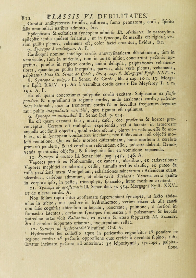 Curatur antihyfterlcls foetidis, caftoreo, fumo pennarum, coni , fpiritu falis ammoniaci naribus admoto ,^c. Epilepticam & ecftaticam fyncopem admittit IlL Archiater. In paroxyfma cpilepfiae fenfus quidem feriantur , ut in fyncope , & maxilla eft rigida ; ve¬ rum pulfus plenus, vehemens eft , color faciei cruentus, lividus, otc. y.. Syncope a cardwgrno. A. P. ^ ^ . Cardiogmi nomine intelllgo cordis anevryfmaticam dilatationem , tum in ventriculis, tum in auriculis, tum in aortse initio; concurrunt pedoris op- preftio pondus in regione cordis, animi deliquia, palpitationes vehemen- tiores, quandoque pullus inaequalis, parvus, alias vero plenus .vehemens, palpitans : rids lll. Smac dc Corde, lib. 4. cap. 8. Morgagni Epifi. XXV. 2. 8. Syncope d polypo 111. Senae, de Corde, lib. 4 cap. 10 n. 13. Morga¬ gni Epift. XXIV. 13. An a vermibus cordis detur } De Meyferey T. 2 n, ^Ea eft quam concretiones polypofte cordis excitant. Sufpicamur ex fenfu ponderis 6>c oppreflionis in regione cordis, unde anxietates cordis; palpita¬ tione habituali, quae in tremorem cordis & in fuccuftus frequentes degene¬ rat : pulfus inaequalitate variabili, quae fignum eft optimum, o. Syncope ab antipathia IU. Senae ibid. p. 544* Ea eft quam excitant felis, muris, cafei, &c. prsefentia & horror prx- conceptus. Certum eft multiplici experientia, vel a latente in artocreate' anguilla aut fimili objedo , quod exhorrefeunt, plures ita nafutos efle & mo¬ biles ut in fyncopem conflantem incidant, nec fubleventur nin objecti mo- lefti remotione. Qui ex fede morbos difterminant, hunc morbum a cerebroi primario pendere, & ad cerebrum referendum efle ^ judicare debent. Remo¬ nenda quantocius objeda, & ft deglutita fint ea vomitione rejicienda. 10. Syncope d veneno 111. Senae ibid. pag. 545 , 546- A. Vapores putridi ex Nofocoraiis, ex cancris, ulceribus, ex cadaveribus: Vapores mephitici ex tabernis , cellis, tumulis arftius claufis, ex puteo oc fofta peraltiana juxta Monfpelium, exhalationes minerarum : Arfenicura etiam ulceribus, cariebus admotura, ut obfervavit Saviard'. Venena acria genita- in corpore ipfo, in pefte , tritseophya, fphacelo , hunc morbmn excitant. 11. Syncope ab apoftematis lll. Senae ibid. p. 554. Morgagni Epift. AXV. 17 de ulcere cordis. A. . /■ o. uj Non folum rupto intus apoftemate fuperveniunt fyncopes > ut fecto abd^ mine in afeite , aut peftore in hydrothorace, verum etiam ab alia caup' non fatis cognita ; abfcelTum in hepate , pancreate , pulmone, a fortiori in ftemacho latentes, declarant fyncopes frequentes ; a pulmonum & hepatis putredine ortas vidit Rallonius, ex ovariis & utero fuppuratis IU. Senacus, An a cerebro fuppurato oriantur, inquirendum reflat., 12. Syncope ab hydrocardidViQVL^Qnn Obf. A. ^ ^ ^ Hydrocardia feu colle^lio aqute in pericardio cognofeitur pondere m. regione cordis: 2^^ pefloris oppreftione quae crefeit a decubitu fupino, fub- tkvatur inclinato pedore ad anteriora: 3« leipothymia, fyncope, palpita¬ tione