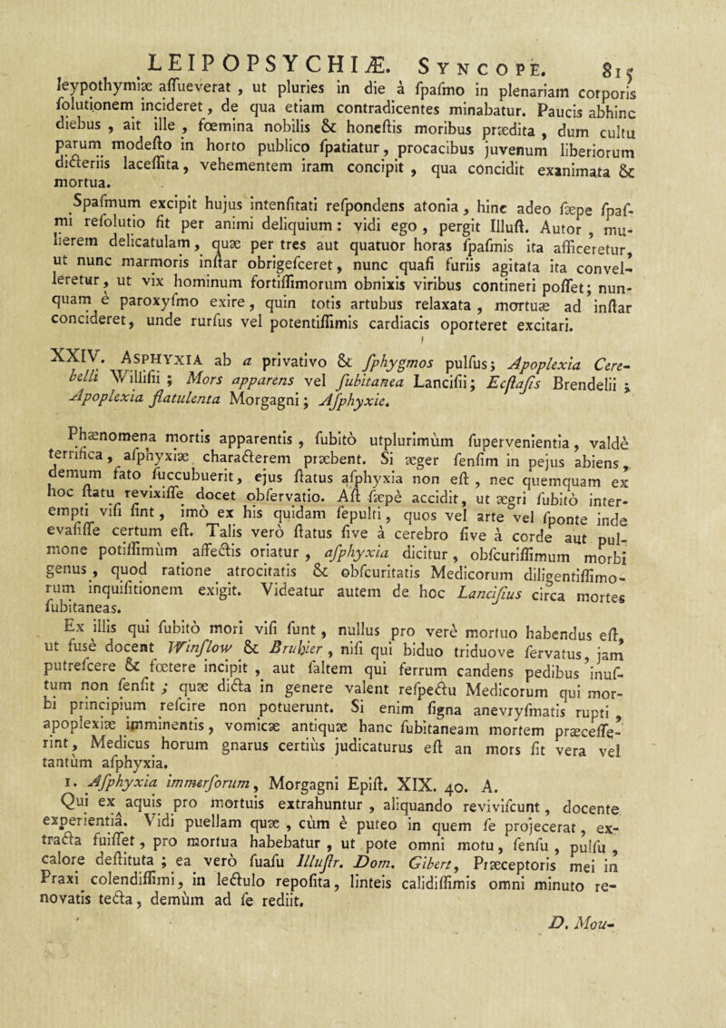 leypothymi^ aflTuevefat , ut pluries in die a fpafmo in plenariam corporis folutionem incideret, de qua etiam contradicentes minabatur. Paucis abhinc diebus , ait ille , foemina nobilis & honcftis moribus prxdita , dum cultu parurn modefto in horto publico fpatiatur, procacibus juvenum liberiorum dicteriis laceffita, vehementem iram concipit , qua concidit exanimata & mortua. Spafmum excipit hujus intenfitati refpondens atonia, hinc adeo fsepe fpaf- mi refolutio fit per animi deliquium; vidi ego , pergit Illuft. Autor , mu¬ lierem delicatulam, quse per tres aut quatuor horas fpafmls ita affice^retur, ut nunc marmoris inftar obrlgefceret, nunc quafi furiis agitata ita convel¬ leretur, ut vix hominum fortlffimorum obnixis viribus contineri polTet; nun- quarn e paroxyfmo exire, quin totis artubus relaxata , mortuae ad inftar concideret, unde rurfus vel potentiftimis cardiacis oporteret excitari. I XXIV. Asphyxia ab a privativo & fphygmos pulfusj Apoplexia Cere¬ belli Willifii ; Mors apparens fubitanea Lancifii; Ecfiajis Brendelii j Apoplexia jlatulenta Morgagni; AJphyxie, Phsnomena rnortis apparentis , fubito utplurimum fupervenientla, valde terrifica, afphyxise charaaerem praebent. Si aeger fenfim in pejus abiens, demum fato fuccubuerit, ejus ftatus afphyxia non eft , nec quemquam ex hoc itatu revixifle docet obfervatio. Aft faepe accidit, ut aegri fubito inter¬ empti vih hnt, imo ex his quidam fepulti, quos vel arte vel fponte inde evafifte certum eft. Talis vero ftatus five a cerebro live a corde aut pul¬ mone potlirimfim affeais oriatur, afphyxia dicitur, obfcuriftimum morbi genus , quod ratione atrocitatis & obfcuritatis Medicorum diligentiftimo- rum inquifitionem exigit. Videatur autem de hoc Lancifus circa mortes fubitaneas. Ex illis qui fubito mori vlfi funt, nullus pro vere mortuo habendus eft ut fuse docent PVinflow & Bruhier , nili qui biduo triduo ve fervatus jam putrefcere & foetere incipit , aut faltem qui ferrum candens pedibus Inuf- tum non fenfit ; quae di^ia in genere valent refpedu Medicorum qui mor¬ bi principium refcire non potuerunt. Si enim figna anevryfmatis rupti apoplexiae ijnminentis, vomicae antiquae hanc fubitaneam mortem prcecefte- rint, Medicus horum gnarus certius judicaturus eft an mors fit vera vel tantum afphyxia. I. Afphyxia imm&rforum ^ Morgagni Epift. XIX. 40. A. Qui ex^ aquis pro mortuis extrahuntur , aliquando revivlfcunt, docente experientia. Vidi puellam quae , cum h puteo in quem fe projecerat, ex- traifta fuiffet, pro mortua habebatur , ut pote omni motu, fenfu , pulfu , calore deftituta ; ea vero fuafu lllujlr, Dom. Gibert, Praeceptoris mei in Praxi colendilfimi, in leiftulo repofita, linteis calidiflimis omni minuto re¬ novatis teda, demum ad fe rediit. Z>. Mou-