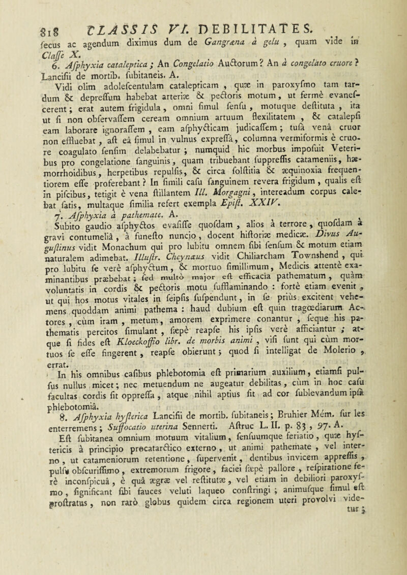 fecus ac agendum diximus dum de Gangrena a gelu , quam vide In ClaJJc X, ^ ^ 6. Afphyxia catahptlca ; An Congelatio Ausiorum ? An a congelato cruore } Lancifii de mortib. fubitaneis. A. Vidi olim adolefcentulam catalepticam , quse in paroxyfmo tam tar¬ dum & depreffura habebat arteriae & pecoris motum, ut ferme evanef- cerent; erat autem frigidula , omni fimul fenfu , motuque deftituta , ita ut fi non obfervaffem ceream omnium artuum flexilitatem , & catalepfi eam laborare ignoraffem , eam arphyfticam judicaffem; tufa vena^ eruor non effluebat , aft ea fimul in vulnus expreffa, columna vermiformis e eruo, re coagulato fenfim delabebatur ; numquid hic morbus impofuit Veteri¬ bus pro congelatione fanguinis, quam tribuebant fuppreflis catameniis, hse* morrhoidibus, herpetibus repulfis, & circa folftitia & sequinoxia frequen- tiorem effe proferebant ? In fimili cafu fanguinem revera frigidum, qualis eft in pifeibus, tetigit e vena ftillantem IU, Morgagni, intereadum corpus cale¬ bat fatis, multaque fimilia refert exempla XXIF, 7. Afphyxia a pathemate. A. ^ ^ Subito gaudio afphyftos evafifTe quofdam , alios a terrore ^ quofdam a gravi contumelia , a funefto nuncio , docent hiftorlae mediese. Divus Au- guftinus vidit Monachum qui pro lubitu omnem fibi fenfum & motum etiam^ naturalem adimebat. Illufr. Cheynceus vidit Chiliarcham Townshend , qui pro lubitu fe vere afphyftum , & mortuo fimillimum, Medicis attente exa¬ minantibus prsebebat; fed multo major eft efficacia pathematum, quam voluntatis in cordis 6sC pedoris motu fufflaminando : forte etiam evenit , ut qui hos motus vitales in feipfis fufpendunt, in fe prius excitent vehe¬ mens quoddam animi pathema 1 haud dubium eft quin tragoediarum Ac-i tores , cum iram , metum, amorem exprimere conantur , feque his pa- thematis percitos ftmulant , ftep^ reapfe his ipfis vere afficiantur / at¬ que fi fides eft Kloeckoffio libr. de morbis animi , vifi funt qui cum mor¬ tuos fe efle fingerent / reapfe obierunt j quod fi intelligat de Molerio , errat. ^ ^ , * In his omnibus cafibus phlebotomia eft primanum auxilium j etiamli pul- fus nullus micet; nec metuendum ne augeatur debilitas, cum in hoc cafu facultas cordis fit opprefla , at-que nihil aptius fit ad cor fublevandum ipfa phlebotomia. _ .-r.,.»,//-! Afphyxia h^erica Lanclfii de mortib. fubitaneis; Bruhier Mem. fur les enterremens ; Suffocatio uterina Sennerti. Aftruc L. II, p. 83 > 91'X Eft fubitanea omnium motuum vitalium, fenfuumque feriatio, qux hyf- tericis a principio precatardico externo, ut animi pathemate , vel i>^er- no , ut catameniorum retentione, fupervenit, dentibus invicem apprems , pulfu obfcurilfimo , extremorum frigore , faciei fiepe pallore , refpiratione fe- inconfpicua , e qua xgrx vel reftltutx , vel etiam in debiliori mo, fignificant fibi fauces velutl laqueo conftringi ; animufque fimul elt proftratus, non raro globus quidem circa regionem uteri provolvi vide-