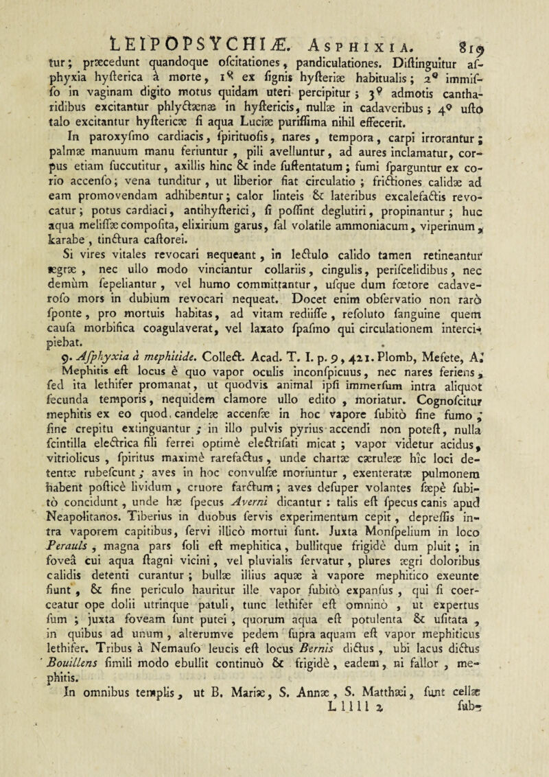 LEIPOPSYCHI^. Asphixia. S19 lur; prsecedunt quandoque ofcitationes, pandiculariones. Diftinguitur af- phyxia hyfterica a morte, ex fignis hyfteriae habitualis; 2^ immif- fo in vaginam digito motus quidam uteri- percipitur ; 3^ admotis cantha¬ ridibus excitantur phlydaenae in hyftericis, nullae in cadaveribus; 4^^ ufto talo excitantur hyftericsc fi aqua Luciae purifiima nihil effecerit. In paroxyfmo cardiacis, fpirituofis, nares , tempora, carpi irrorantur ; palmse manuum manu feriuntur , pili avelluntur, ad aures inclamatur, cor¬ pus etiam fuccutitur, axillis hinc & inde fuftentatura; fumi fparguntur ex co¬ rio accenfo; vena tunditur , ut liberior fiat circulatio ; friAones calidae ad eam promovendam adhibentur; calor linteis &: lateribus excalefaftis revo¬ catur; potus cardiaci, antlhyfterici, fi poffint deglutiri, propinantur; huc aqua meliflae compofita, elixirium garus, fal volatile ammoniacum, viperinum karabe , tinftura caftorei. Si vires vitales revocari nequeant, in leftulo calido tamen retineantur fegrse , nec ullo modo vinciantur collariis, cingulis, perifcelidibus, nec demum fepeliantur , vel humo committantur, ufque dum foetore cadave- rofo mors in dubium revocari nequeat. Docet enim obfervatio non rar6 fponte, pro mortuis habitas, ad vitam redliffe, refoluto fanguine quem caufa morbifica coagulaverat, vel laxato fpafmo qui circulationem interci-* plebat. 9. Afphyxia a mephidde. Collegi. Acad. T. I. p. 9,42,1. Plomb, Mefete, Kl Mephitis efl: locus k quo vapor oculis inconfpicuus, nec nares feriens, fed ita lethifer promanat, ut quodvis animal ipfi immerfum intra aliquot fecunda temporis, nequidem clamore ullo edito , moriatur* Cognofcitur mephitis ex eo quod, candelae accenfse in hoc vapore fubito fine fumo,' fine crepitu cxtinguantur ; in illo pulvis pyrius accendi non poteft, nulla fcintilla electrica fili ferrei optimi eledirifati micat ; vapor videtur acidus, vitriolicus , fpiritus maximi rarefa^fus, unde chartae cserule^e hic loci de¬ tentae rubefcunt; aves in hoc convulf^e moriuntur , exenteratae jxilmonem habent pofiic^ lividum , cruore farftum; aves defuper volantes /bepe fubi¬ to concidunt , unde hge fpecus Averni dicantur : talis eft fpecus canis apud Neapolitanos. Tiberius in duobus fervis experimentum cepit, deprefiis in¬ tra vaporem capitibus, fervi illico mortui funt. Juxta Monfpelium in loco Perauls , magna pars foli efl: mephitica, bullitque frigide dum pluit ; in fovea cui aqua fiagni vicini, vel pluvialis fervatur , plures segri doloribus calidis detenti curantur ; bullae Illius aquae a vapore mephitico exeunte fiunt , & fine periculo hauritur ille vapor fubito expanfus , qui fi coer¬ ceatur ope dolii utrinque patuli, tunc lethifer efl: omnino , ut expertus fum ; juxta foveam funt putei , quorum aqua efl potulenta ufitata , in quibus ad unum , alterumve pedem' fupra aquam eft vapor mephiticus lethifer. Tribus a Nemaufo leucis eft locus Bernis didus , ubi lacus diffus ' BouilLens fimili modo ebullit continuo & frigide , eadem, ni fallor , me¬ phitis. In omnibus templis, ut B. Marise, S. Annae , S. Matthaei, funt cell^ Lilii % fub5