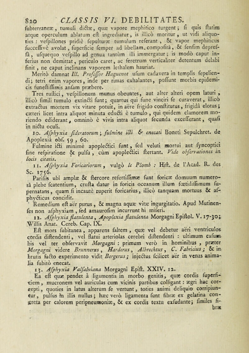 fubterranese, tumuli didae, qus vapore mephitico turgent; fi quis fhatlm atque operculum ablatum eft Ingrediatur, Is illico moritur ^ ut vldl aliquo¬ ties : verpillones pridie fepulturae tumulum referant , 5>c vapor mephiticus fuccefllve avolat, fuperficle femper ad libellam.compollta, & fenfim depref- fa, ufquequo vefplllo ad genua tantum illi Immergatur; is modo caput in¬ ferius non demittat, periculo caret, ac feretrum verticaliter detentum delabi finit, ne caput inclinans vaporem lethalem hauriat. Merito damnat IIL Profcjfor Hagucnot ufum cadavera in templis fepeUen- di; tetri enim vapores, inde per rimas exhalantes, polTunt morbis epidemi¬ cis funeftiffimis anfam praebere. Tres rufiici, vefpillonum munus obeuntes, aut alter alteri opem laturi , illico fimili tumulo extindi funt; quartus qui fune vinciri fe curaverat,, illico extradus mortem vix vitare potuit, in aere frigido conftitutus, frigida elotus; caeteri licet intra aliquot minuta edudi e tumulo , qui quidem clamorem mo¬ riendo ediderant, omnino e vivis intra aliquot fecunda excefferant, quafi in nidu oculi. 10. Afphyxia Jid&ratorum\ fulmine, lUi 6* enecati Boneti Sepulchret, de Apoplexia obf. 59 , 60. Fulmine idi minime apopledici funt, fed veluti mortui aut fyncoptici fine refpiratione & pulfu , cum apopledici fiertant. Vide obfervationes in. locis citatis. 11. Afphyxia Foricariorum ^ vulgo le PLomb : Hift. de TAcad. R. des Sc. 1756. Parifiis ubi amplae & ftercore refertlflimsc funt foricae domuum numero¬ sa plebe fcatenfium, crufta datur in foricis oceanum illum foetidilTimum fu- pernatans, quam fi incaute ruperit foricarius, illico tanquam mortuus & af- phydicus concidit. ‘ Remedium eft aer purus, Sc magna aquae vitse ingurgitatio. Apud Mutinen- fes non afphyxiam , ied amaurofim incurrunt hi miferi. 12. Afphyxia fiatulenta ^ Apoplexia flatulenta Morgagni Epiftol. V. 17-30; .Willls Anat. Cereb. Gap. IX. Eft mors fubitanea, apparens faltem , quae vel debetur aeri ventriculos cordis dlftendenti, vel flatui arteriolas cerebri dlftendenti : ultimum cafum bis vel ter obfervavit Morgagni : primum vero in hominibus , praeter Morgagni videre Brunnerus ^ Harderus ^ Albrechtus ^ C. Fabricius; Sc in brutis fodo experimento vidit Bergerus; injedus fcilicet aer in venas anima¬ lia fubito enecat. 13. Afphyxia Valfalviana Morgagni Eplft. XXIV. 12. Ea eft quae pendet a ligamentis in morbo genitis, qux cordis fuperfi- ciem, mucronem vel auriculas cum vicinis partibus colligant : aegri hac cor¬ repti, quoties in latus alterum fe vertunt, toties animi deliquio corripiun¬ tur , pulfus fn illis nullus; hsec vero ligamenta funt fibrae ex gelatina con¬ creta per calorem peripneumonlae, 6c ex cordis textu exfudante; fimiles fi¬ bras