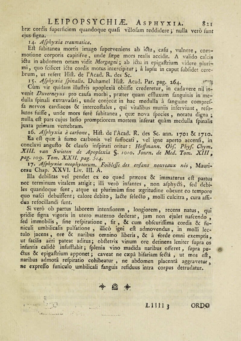 brse cordis fuperficiem quandoque quafi villofam reddiderenulla vero funt ejuS'ligna. 14. Afphyxia traumatica, Eli fubltanea mortis imago fupervenlens ab idlu, cafu , vulnere, com¬ motione corporis capitlfve, unde Ikpe mors realis accidit, A valido calcis idu in abdomen ortam vidit Morgagni; ab idlu in epigaftrium videre nluri- ini, quo fcilicet i61:u cordis motus Intercipitur ; a lapfu in caput fubfidet 'cere¬ brum, ut refert Hift. de l’Acad. R. des Sc. 15. Afphyxia fpinalis. Duhamel HiU. Acad. Par. pag. Cum vir quidam illuftris apoplexia obiilTe crederetur, in cadavere nil In¬ venit Duvcrmyus pro caufa morbi, pr^ter quam effluxum fanguinis in me¬ dulla fpinali extravafati, unde conjecit in hac medulla a fanguine compref- fa nervos cardiacos & intercoftales , qui vitalibus muniis inferviunt, refo- lutos fuiffe, unde mors fere fubltanea , quae nova fpecies , notatu digna ; nulla eft pars cujus laelio promptiorem mortem inferat quam medulla fpinalis juxta primam vertebram. 16. Afphyxia a carhone, Hlft. de PAcad. R, des Sc. ann. 1701 & 1710* Ea eft quae a fumo carbonis vel fuffocati , vel igne aperto accenfi, in conclavi angufto & claufo Infpirati oritur: Hoffmann. Obf. Phyf Chym. XIU. van Swieten de Apoplexia §. /0/0. Journ, de Med. Tom, XIII^ pag. 10^. Tom, XXII. pag. ^/4. 17* Afphyxia neophytorum. Foiblejfe dts enfans nouveaux nh , Mauri- ceau Chap. XXVI. Liv. III. A. ’ Illa debilitas vel pendet ex eo quod praecox & Immaturus eft partus nec terminum vitalem attigit; illi vero infantes , non afphydfi, fed debi¬ les quandoque funt, atque ut pkirimiim line aegritudine obeunt eo tempore quo nafci debuilfent; calore debito, lade feleffo , molli culcitra , curaalfi- dua refocillandi funt. Si vero ob partus^ laborem intenliorem , longiorem, recens natus, qui pridie ligna vigoris in utero materno dederat, jam non ejulet nafcendo , fed immobilis , ^ fine refpiratione , Iit , & cum obfcurifflma cordis & fu¬ niculi umbilicalis pulfatione , illico igni eft admovendus, in molli lec¬ tulo jacens , ore & naribus omnino liberis , & a forde omni exemptis, ut facilis aeri pateat aditus; obftetrix vinum ore detinens leniter fupra os infantis calide infufflabit; fplenia vino madida naribus offeret, fupra pe- © ^us & epigaftrium apponet; caveat ne csepa bifariam fefta , ut mos eft, naribus admota ^ refpiratio cohibeatur , ne abdomen placenta aggravetur ^ ae exprelTo funiculo umbilicali fanguis reliduus intra corpus detrudatur.