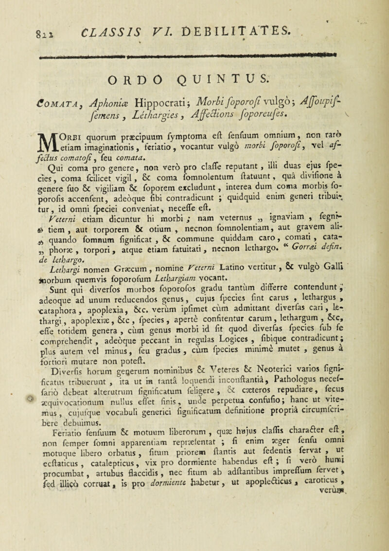 , ...... . ORDO QUINTUS. Comata, Aphoniae Hippocrati; Morbi foporoji YvXgO', AJfoupif- femens , Lethargies , Affcciions Joporeufes, \ MOrbi quorum praecipuum fymptoma efl: fenfuum omnium, non raro etiam imaginationis , feriatio, vocantur vulgo morbi foporoji, vel af¬ fixus comatojifeu comata^ Qui coma pro genere ^ non vero pro claffe reputant , illi duas ejus fpe- cies, coma fcilicet vigil > & coma fomnolentum ftatuunt, qua divifione a genere fuo & vigiliam & foporem excludunt, interea dum cotna morbis Io- porofis accenfent, adeoque (ibi contradicunt ; quidquid enim generi tribui* tur, id omni fpeciei conveniat, neceffe eft. ^ ^ Veurni etiam dicuntur hi morbi ; nam veternus „ ignaviam , legn^ tiem , aut torporem & otium , necnon fomnolentiam, aut gravem ali- ^ quando Tomnum fignificat , & commune quiddam caro, comati , cata- 5, phorse , torpori, atque etiam fatuitati, nccnon lethargo. ^ Gorrai defin* dt lethargo. . i > Lethargi nomen Graecum, nomine recerm Latino vertitur , vulgo Galli inorbum quemvis foporofum Lethargiam yocant. Sunt qui diverfos murbos foporofos gradu tantum differre contendunt, adeoque ad unum reducendos genus, cujus fpecies fint carus , lethargus , cataphora, apoplexia, &c. verum ipiimet cum admittant diverfas cari, le¬ thargi , apoplexiae, &c , fpecies, aperte confitentur carum, lethargum , &cc, effe totidem genera , ciim genus morbi id fit quod diverfas fpecies fub fe comprehendit, adeoque peccant in regulas Logices , fibique contradicunt; plus autem vel minus, feu gradus , cum fpecies minime mutet , genus a fortiori mutare non poteft. . . . ^ . Diverfis horum geijerum nominibus Veteres & Neoterici vanos figm- ficatus tribuerunt , ita ut ra tanta loquendi inconffantia, Pathologus necef- fario debeat alterutrum lignificatum feligere , & exteros repudiare, fecus ^ xquivocationum nullus effet finis, unde perpetua confulio; hanc ut vite¬ mus , cujufque vocabuli generici fignificatum definitione propria circuptferi- bere debuimus. _ /r l n n. Feriatio fenfuum Sc motuum liberorum , qux hujus clams character eft, non femper fomni apparentiam reprxfentat ; fi enim xger fenfu omni motuque libero orbatus , fitum priorem flantis aut fedentls fervat , ut ecflaticus , catalepticus, vix pro dormiente habendus efl ; fi yQxo humi procumbat, artubus flaccidis , nec fitum ab adflantibus impreffum fervet ^ fed illicQ corruat. is pro dormiente habetur, ut apopleiflicus % caroticus , verugi.