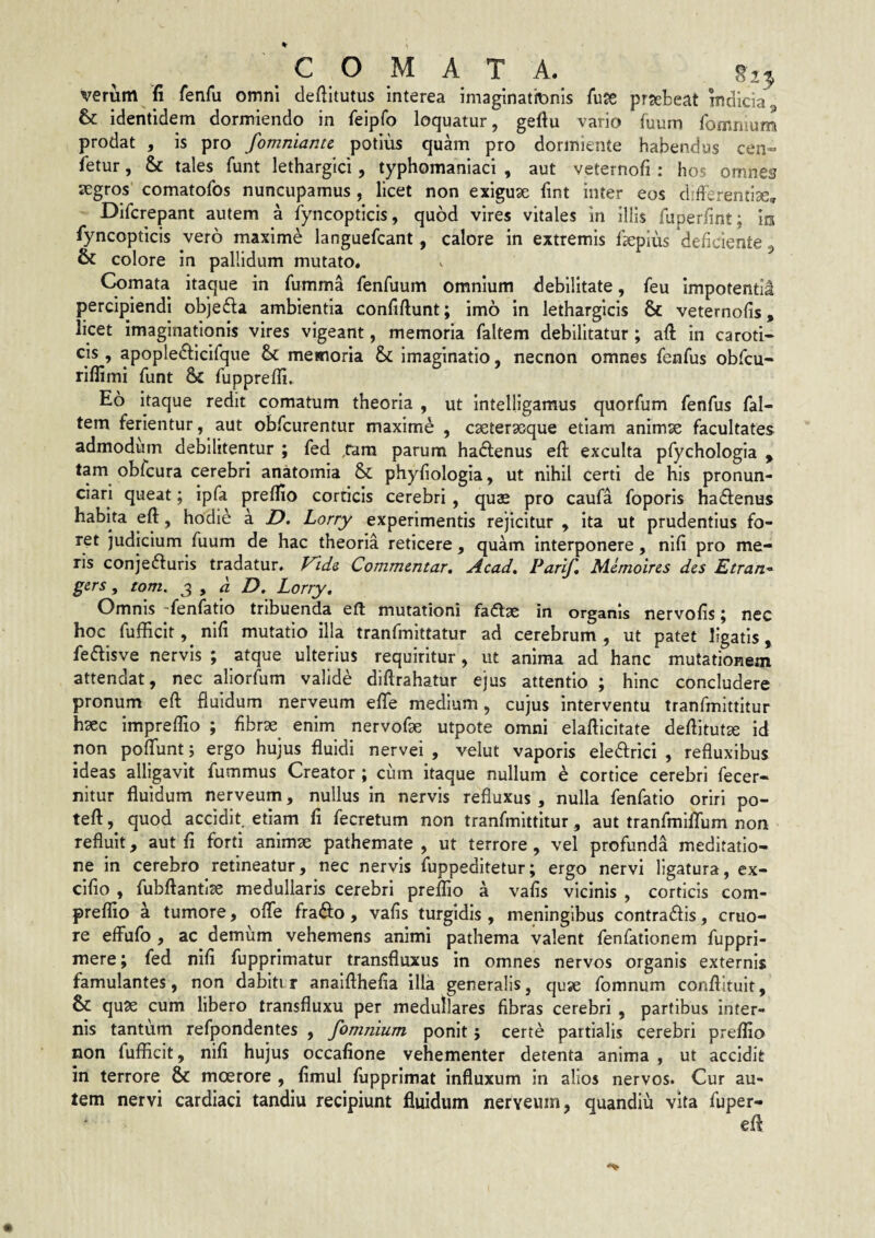 COMATA. §2^ verum fi fenfu omni clefiltutus interea imaginatiDnis fiise prseteat indicia, & identidem dormiendo in feipfo loquatur, geftu vario fuum fommun^ prodat , is pro fomniante potius quam pro dormiente habendus cen- fetur, & tales funt lethargici, typhomaniaci , aut veternofi : hos omnes segros comatofos nuncupamus , licet non exiguae fint inter eos diderentise, Difcrepant autem a fyncopticis, quod vires vitales in illis fuperfint; m fyncopticis vero maxime languefcant, calore in extremis Ik^pius deficiente ^ colore in pallidum mutato. Comata itaque in fumma fenfuum omnium debilitate, feu impotenti! percipiendi objefla ambientia confiftunt; imo in lethargicis & veternofis, licet imaginationis vires vigeant, memoria faltem debilitatur; aft in caroti¬ cis, apopledlicifque bc memoria imaginatio, necnon omnes fenfus obfcu- rilfimi funt & fuppreffi» Eo itaque redit comatum theoria , ut intelligamus quorfum fenfus fal¬ tem ferientur, aut obfcurentur maxime , caeterasque etiam animae facultates admodum debilitentur ; fed ,rara parum ha^fenus efi: exculta pfychologia ^ tam obfcura cerebri anatomia & phyfiologia, ut nihil certi de his pronun- ciari queat; ipfa preflio corticis cerebri, quae pro caufa foporis hadenus habita efi, hodie a Z>. Lorry experimentis rejicitur , ita ut prudentius fo¬ ret judicium fuum de hac theoria reticere, quam interponere, nlfi pro me¬ ris conjefturis tradatur, Commentar, Acad, Parif, Memoires des Etran^^ gers, tom. ^ , a D. Lorry, Omnis fenfatio tribuenda eft mutationi fadtae in organis nervofis j nec hoc fufficit, nifi mutatio ilia tranfmittatur ad cerebrum , ut patet ligatis, feftisve nervis ; atque ulterius requiritur, ut anima ad hanc mutationem attendat, nec allorfum valide diftrahatur ejus attentio ; hinc concludere pronum eft fluidum nerveum efte medium, cujus interventu tranfmittitur hsec impreflio ; fibrae enim nervofae utpote omni elafticitate deftitut^ id non pofTunt j ergo hujus fluidi nervei , velut vaporis eledrici , refluxibus ideas alligavit fummus Creator ; cum itaque nullum e cortice cerebri fecer- nitur fluidum nerveum, nullus in nervis refluxus , nulla fenfatio oriri po- teft, quod accidit etiam fi fecretum non tranfmittitur, aut tranfmlflTum non refluit, aut fi forti animae pathemate , ut terrore, vel profunda meditatio¬ ne in cerebro retineatur, nec nervis fuppeditetur; ergo nervi ligatura, ex- clfio , fubftantiae medullaris cerebri preffio a vafis vicinis , corticis com- preffio a tumore, ofle frado , vafis turgidis , menlnglbus contradis, cruo- re effufo, ac demum vehemens animi pathema valent fenfationem fuppri- mere; fed nifi fupprimatur transfluxus in omnes nervos organis externis famulantes, non dabitir anaifthefia illa generalis, quse fomnum conftituit, & quae cum libero transfluxu per medullares fibras cerebri , partibus Inter¬ nis tantum refpondentes , fomnium ponit; certe partialis cerebri preffio non fufficit, nifi hujus occafione vehementer detenta anima , ut accidit in terrore & moerore , fimul fupprimat influxum in alios nervos. Cur au¬ tem nervi cardiaci tandiu recipiunt fluidum nerveum, quandiu vita fuper- eft