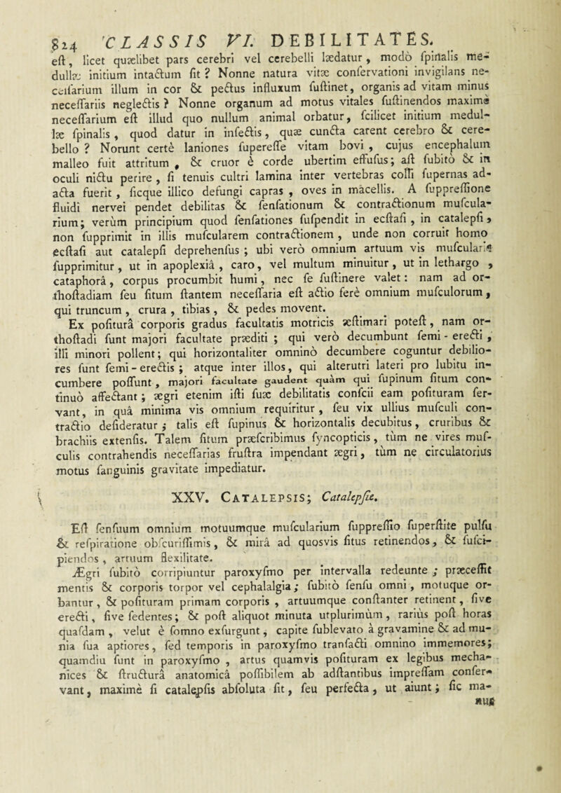 eft, licet qutclibet pars cerebri vel cerebelli laedatur, modo fpiilalis me- dull?:: initium intaftum fit? Nonne natura vitae confervationi invigilans ne- ccilarium illum in cor & peplus influxum fuftinet , organis ad vitam minus neceflariis negleftis ? Nonne organum ad motus vitales fuflinendos maxima necelTarium efl illud quo nullum animal orbatur, fcilicet initium medul¬ la fpinalis, quod datur in infeais, qus cunfta carent cerebro & cere¬ bello ? Norunt certe laniones fuperefle vitam bovi , cujus encephalum malleo fuit attritum , 8c eruor h corde ubertlm efFufus j afl fubito in oculi nidlu perire , fi tenuis cultri lamina inter vertebras cofli fupernas ad- adla fuerit, fleque illico defungi capras , oves in macellis. A fuppreflione fluidi nervei pendet debilitas & fenfationum & contraftionum mufcula* riumj verum principium quod ienfationes fufpendit in ecftafi , in catalepfl j non fupprimit in illis mufcularem contradlionem , unde non corruit homo (Scftafl aut catalepli deprehenfus ; ubi vero omnium artuum vis mufcularifi fupprimitur, ut in apoplexia, caro, vel multum minuitur, ut in lethargo , cataphora, corpus procumbit humi, nec fe fuftinere valet: nam ad or- ibofladiam feu fltum flantem necelTaria efl aftio fere omnium mufculorum, qui truncum , crura , tibias , pedes movent. Ex politura corporis gradus facultatis motricis seftimari potefl, nam or- thofladi funt majori facultate praediti ; qui vero decumbunt femi - eredfl , illi minori pollent; qui horizontaliter omnino decumbere coguntur debilio¬ res funt femi - ere^fis ; atque inter illos, qui alterutri lateri pro lubltu in¬ cumbere polTunt , majori facultate gaudent ejuam qui fupinum fitum COn- tinuo affedfant; 2egri etenim ifti fu3C debilitatis confeii eam polituram fer¬ vant, in qua minima vis omnium requiritur, feu vix ullius mufcull con¬ trario defideratur j talis efl fupinus & horizontalis decubitus, cruribus & brachiis extenfis. Talem litum prsefcriblmus fyncoptlcis, tiim ne vires muf- culis contrahendis necefiarias fruftra impendant segri, tum ne circulatorius motus fanguinis gravitate impediatur. XXV. Catalepsis; CataUpfa, Efl fenTuum omnium motuumque mufcularium fuppreflio fuperfllte pulfu & refpiratione ob euriflimis, & mira ad quosvis litus retinendos, & fulci- pienclos . armum flexilitate, iEgri fubito corripiuntur paroxyfmo per intervalla redeunte ,* prseceflic mentis & corporis torpor vel cephalalgia; fubito fenfu omni, motuque or¬ bantur , & polituram primam corporis , artuumque conflanter retinent, live erefti, live fedentes; & poft aliquot minuta utplurimum, rarius poft horas quafdam , velut e fomno exfurgunt, capite fublevato a gravamine & ad mu¬ nia fua aptiores, fed temporis in paroxyfmo tranfadfi omnino Immemores; quamdiu funt in paroxyfmo , artus quamvis polituram ex legibus mecha- nices Sc flruiflura anatomica poflibllem ab adflantibus impreflam confer** vant, maxime li catal^lis abfoluta fit, feu perfeifla, ut aiunt; fic ma- *uit