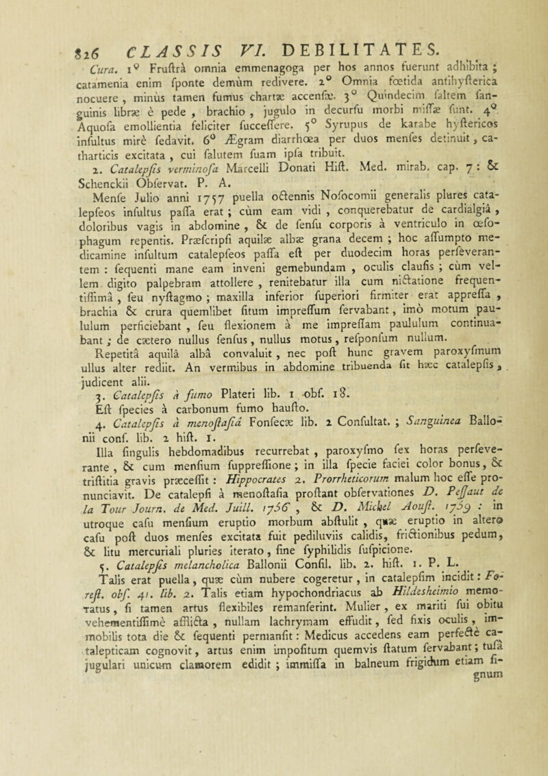 Cura, Fruftra omnia emmenagoga per hos annos fuerunt adhibita ; catamenia enim fponte demum redivere, z® Omnia foetida antihyfterica nocuere, minus tamen fumus chartae accenfce. 3° Quindecim faltem fan- guinis librse e pede , brachio , jugulo in decurfu morbi mitTs funt. 4^ Aquofa emollientia feliciter fucceflere. 5° Syrupus de karabe hyftericos 'infultus mire fedavit. 6° vEgram diarrhoea per duos menfes detinuit, ca- tharticis excitata , cui falutem fuam ipfa tribuit. 2. CataLepJis verminofa Marcelli Donati Hift. Med. mirab. cap. y & Schenckii Obfervat. P. A. Menfe Julio anni 1757 puella oftennis Nofocomil generalis plures cata- lepfeos infultus patTa erat ; cum eam vidi , conquerebatur de cardialgia , doloribus vagis in abdomine , & de fenfu corporis a ventriculo in Gefo phagum repentis. Prsefcripti aquiise albse grana decem j hoc affumpto me¬ dicamine infultum catalepfeos pafTa eft per duodecim horas perfeveran* tem : fequenti mane eam inveni gemebundam , oculis elautis j cum vel¬ lem. digito palpebram attollere , renitebatur illa cum niftaiione frequen- tiffima , feu nyftagmo ; maxilla inferior fuperiori firmiter erat appretTa , brachia Sc crura quemlibet fitum impretTum fervabant, imo motum pau¬ lulum perficiebant , feu flexionem a me impreflam paululum continua¬ bant de caetero nullus fenfus, nullus motus, refponlum nullum. Repetita aquila alba convaluit , nec pofl: hunc gravem paroxyfmum ullus alter rediit. An vermibus in abdomine tribuenda flt hxc catalepfis, judicent alii. 3. CataLepJis a fumo Plateri lib. i obf. iS. Efl: fpecies a carbonum fumo haufto. 4. Catalepfis a menoflafid Fonfecas lib. 2 Confultat. ; Sanguinea Ballo- nii conf. lib. 2 hift. I. Illa Angulis hebdomadibus recurrebat , paroxyfmo fex horas perfeve- rante , &: cum menflum fuppreflione ; in illa fpecie faciei color bonus, & triftitia gravis prsecefflt : Hippocrates x, Prorrheticorum malum hoc efle pro- nunciavit. De catalepfl a raenoftafla proftant obfervationes D. PeJJaut de la Tour Journ. de Med. Juill. 17SC , & D. Michd Aoufi.^ lyS^ : in utroque cafu menflum eruptio morbum abftulit , qii« eruptio in altero cafu poft duos menfes excitata fuit pediluviis calidis, friftionibus pedum, & litu mercuriali pluries Iterato, Ane fyphilidis fufpiclone. 5. Catalepfs melancholica Ballonli ConAl. lib. 2. hift. i. P. L» Talis erat puella, quae ciim nubere cogeretur , in catalepAm incidit: F<?- ref. obf 41. lib. z. Talis etiam hypochondriacus ab Hildesheimio merao- Tatus, A tamen artus flexibiles remanferint. Mulier, ex mariti fui obitu vehementiiAme afHi6fa , nullam lachryraam effudit, fed Axis oculis im¬ mobilis tota die & fequenti permanAt: Medicus accedens eam perfe<ftc ca- taleptlcam cognovit, artus enim impoAtum quemvis ftatum fervabant; tma jugulari unicum clamorem edidit ; immiffa in balneum frigidum etiam 11- ^ gnum