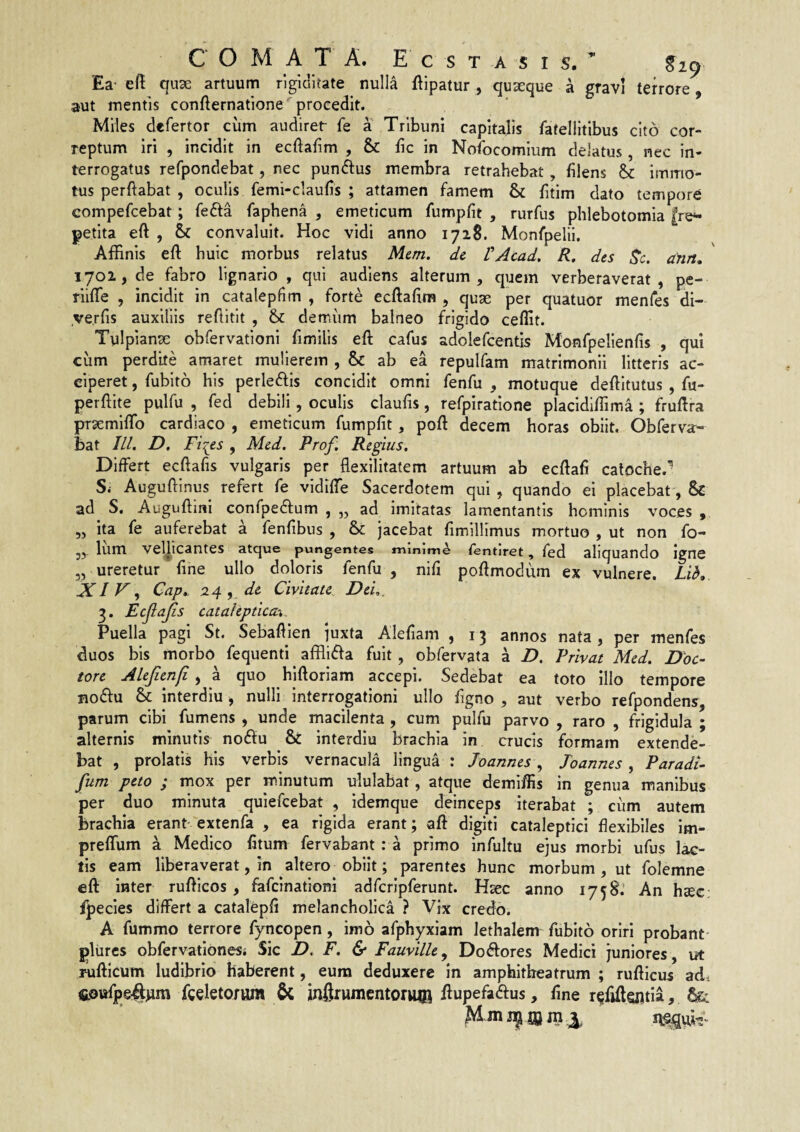 COMA T A. Ecstasis. Ea' eft qux artuum rigiditate nulla ftipatur , quseque a gravi terrore, aut mentis confternatione'^ procedit. Miles defertor cum audirer fe a Tribuni capitalis fatellitibus cito cor¬ reptum iri , incidit in ecftafim , & fic in Nofocomium delatus , nec in¬ terrogatus refpondebat, nec pundlus membra retrahebat, blens immo¬ tus perftabat , oculis femi-claulis ; attamen famem & fitim dato tempore compefcebat; fefta faphena , emeticum fumpfit , rurfus phlebotomia |re^ petita eft , & convaluit. Hoc vidi anno 172S. Monfpelii. Affinis eft huic morbus relatus Mem. dc VAcad, R. des Rc. dnn. 1701, de fabro lignario, qui audiens alterum, quem verberaverat, pe- riifte , incidit in catalepfim , forte ecftafim , quae per quatuor menfes di- .ve.rfis auxiliis reftitit , & demum balneo frigido ceflit. Tulpianse obfervationi fimilis eft cafus adolefcentis Monfpelienfis , qui cum perdite amaret mulierem , & ab ea repulfam matrimonii litteris ac¬ ciperet , fublto his perlecftis concidit omni fenfu , motuque deftitutus , fu- perftite pulfu , fed debili, oculis claufis, refpiratione placidiffim.a ; fruftra praemiflb cardiaco , emeticum fumpfit, poft decem horas obiit. Obferva- bat IU. D. Fi^es , Mcd. Prof. Regius, Differt ecftafis vulgaris per flexilitatem artuum ab ecftafi caloche.- Si Auguftinus refert fe vidiffe Sacerdotem qui , quando ei placebat, & ad_ S. Auguftini confpedium , „ ad imitatas lamentantis hominis voces , ,, ita fe auferebat a fenftbus , & jacebat fimillimus mortuo , ut non fo- jj Ium velhcantes atque pungentes minime Tentiret, fed aliquando igne 3, ureretur fine ullo doloris fenfu , nift poftmodum ex vulnere. Lib. XI F .f Cap. 24 , de Civitate Dei., 3. Ecjlajis catahptica\. Puella pagi St. Sebaftien juxta Alefiam , 13 annos nata, per menfes duos bis morbo fequenfi afflidfa fuit, obfervata a D. Privat Med. Doc~ tore Alejien/i, a quo hiftoriam accepi. Sedebat ea toto illo tempore noftu & Interdiu j nulli interrogationi ullo ftgno , aut verbo refpondens, parum cibi fumens , unde macilenta , cum pulfu parvo , raro , frigidula ; alternis minutis noftu & Interdiu brachia in crucis formam extende¬ bat , prolatis his verbis vernacula lingua : Joannes4 Toannes , Paradi- fum peto ; mox per m.inutum ululabat, atque demiftis in genua manibus per duo minuta quiefcebat , Idemque deinceps iterabat ; cum autem brachia erant extenfa , ea rigida erant; aft digiti cataleptici flexibiles Im- preffum a Medico fttum fervabant : a primo infultu ejus morbi ufus lac¬ tis eam liberaverat, in altero obiit; parentes hunc morbum , ut folemne eft inter rufticos, fafcinationi adfcrlpferunt. Hsec anno 1758.’ An haec: ipecles differt a catalepfi melancholica ? Vix credo. A fummo terrore fyncopen, imo afphyxiam lethalem fublto oriri probant pliircs obfervationesj Sic D. F. & Fauville, Do<ftores Medici juniores, ut Tufticum ludibrio haberent, eum deduxere in amphitheatrum ; rufticus adt fceletorvim &; inftrumcntoruia ftupefaftus, fme r^ftftentia,