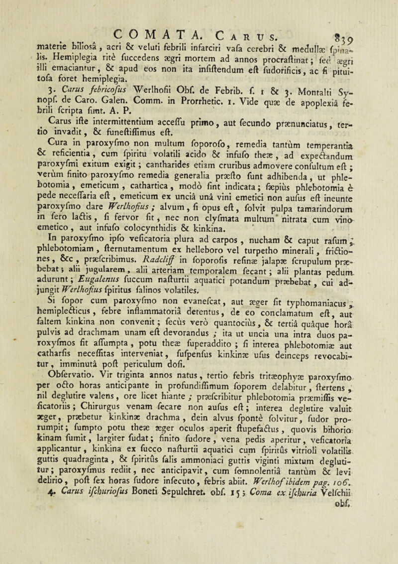 COMAT A. materie biliosa, acri & veluti febrili infarciri vafa cerebri & medulla fpina- lis. Hemiplegia rit^ fuccedens aegri mortem ad annos procraflinat; fed a^gri illi emaciantur, & apud eos non ita infiftendum eft fudorificis, ac fi nitui- tofa foret hemiplegia. 3. Carus febricofus Werlhofii Obf. de Febrib. f. i & 3. Montalti Sy- nopf. de Caro. Galen. Comm. in Prorrhetic. i. Vide quae de apoplexia fe¬ brili fcripta funt. A. P. Carus ifte intermittentium acceffu primo, aut fecundo pfaenunciatus, ter¬ tio invadit, & funeftiflimus eft. Cura in paroxyfmo non multum foporofo, remedia tantum temperantia & reficientia , cum fpiritu volatili acido & infufo theae , ad expeftandum paroxyfmi exitum exigit; cantharides etiam cruribus admovere confultum eft ; verum finito paroxyfmo remedia generalia praefto funt adhibenda, ut phle¬ botomia , emeticum , cathartica, modo fint indicata; faepius phlebotomia e pede neceftaria eft , emeticum ex uncia una vini emetici non aufus eft ineunte paroxyfmo dare Werlhofius ; alvum, fi opus eft, folvit pulpa tamarindorum in fero ladis, fi fervor fit * nec non clyfmata multum* nitrata cum vino emetico , aut infufo colocynthidis & kinkina. In paroxyfmo ipfo veficatoria plura ad carpos , nucham & caput rafum phlebotomiam , fternutamentum ex helleboro vel turpetho minerali, friffio- nes , &c , praefcribimus. Itadclij^ in foporofis refinae jalapae fcrupulum prx- bebat j alu jugularem, alii arteriam temporalem fecant; alii plantas pedum, adurunt; EugaUnus^ fuccum nafturtli aquatici potandum prxbebat cui ad¬ jungit VTirlhojius fpiritus falinos volatiles. S\ fopor cum paroxyfmo non evanefcat, aut seger fit typhomanlacus ; hemlplefticus, febre inflammatoria detentus, de eo^conclamatum eft aut faltem kinkina non convenit; fecus vero quantocius , & tertia quaque ’hori pulvis ad drachmam unam eft devorandus ; ita ut uncia una intra duos pa- roxyfmos fit aftumpta , potu theae fuperaddlto ; fi interea phlebotomiae aut catharfis neceflitas interveniat, fufpenfus kinkinae ufus deinceps revocabi¬ tur , imminuta poft periculum dofi. Obfervatio. Vir triginta annos natus, tertio febris trltaeophy^ paroxyfmo. per ofto horas anticipante in profundiffimum foporem delabitur, ftertens , nil deglutlre valens, ore licet hiante ; praefcribitur phlebotomia prsemiffis ve- ficatoriis; Chirurgus venam fecare non aufus eft; interea deglutire valuit aeger, praebetur kinkinae drachma, dein alvus fponte folvitur, fudor pro¬ rumpit; fumpto potu theae aeger oculos aperit ftupefaftus, quovis brhorio kinam fiimit, largiter fudat; finito fudore , vena pedis aperitur, veficatoria applicantur, kinkina ex fucco nafturtii aquatici cum fpiritus vitrioli volatilis guttis quadraginta, & fpiritus falis ammoniaci guttis viginti mixtum degluri- tur; paroxyfmus rediit, nec anticipavit, cum fomnolentia tantum & levi delirio, poft fex horas fudore infecuto, febris abiit. Werlhof ibidem pag. loS, 4. Carus ijchuriofus Boneti Sepulehret. obf. 15 ; Coma ex ijchuria Velfchii obf»